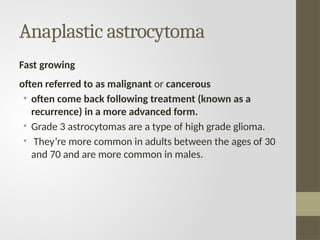 Anaplastic astrocytoma
Fast growing
often referred to as malignant or cancerous
• often come back following treatment (known as a
recurrence) in a more advanced form.
• Grade 3 astrocytomas are a type of high grade glioma.
• They’re more common in adults between the ages of 30
and 70 and are more common in males.
 