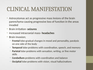 CLINICAL MANIFESTATION
• Astrocytomas act as progressive mass lesions of the brain
parenchyma causing progressive loss of function in the areas
invaded
• Brain irritation- seizures
• increased intracranial mass- headaches
• Brain invasion;
• Frontal lobe-gradual changes in mood and personality, paralysis
on one side of the body
• Temporal lobe-problems with coordination, speech, and memory
• Parietal lobe-problems with sensation, writing, or fine motor
skills
• Cerebellum-problems with coordination and balance
• Occipital lobe-problems with vision, visual hallucinations
 