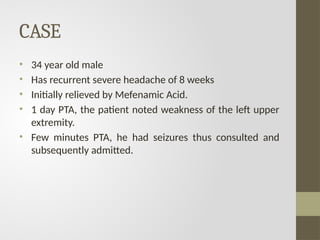 CASE
• 34 year old male
• Has recurrent severe headache of 8 weeks
• Initially relieved by Mefenamic Acid.
• 1 day PTA, the patient noted weakness of the left upper
extremity.
• Few minutes PTA, he had seizures thus consulted and
subsequently admitted.
 