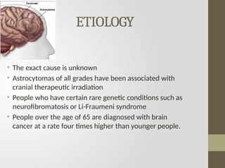 ETIOLOGY
• The exact cause is unknown
• Astrocytomas of all grades have been associated with
cranial therapeutic irradiation
• People who have certain rare genetic conditions such as
neurofibromatosis or Li-Fraumeni syndrome
• People over the age of 65 are diagnosed with brain
cancer at a rate four times higher than younger people.
 