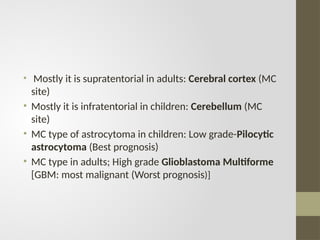 • Mostly it is supratentorial in adults: Cerebral cortex (MC
site)
• Mostly it is infratentorial in children: Cerebellum (MC
site)
• MC type of astrocytoma in children: Low grade-Pilocytic
astrocytoma (Best prognosis)
• MC type in adults; High grade Glioblastoma Multiforme
[GBM: most malignant (Worst prognosis)]
 