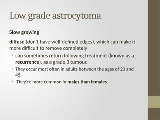 Low grade astrocytoma
Slow growing
diffuse (don’t have well-defined edges), which can make it
more difficult to remove completely
• can sometimes return following treatment (known as a
recurrence), as a grade 3 tumour.
• They occur most often in adults between the ages of 20 and
45.
• They’re more common in males than females.
 