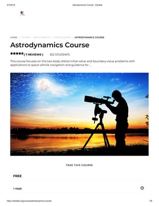5/7/2019 Astrodynamics Course - Edukite
https://edukite.org/course/astrodynamics-course/ 1/8
HOME / COURSE / EMPLOYABILITY / VIDEO COURSE / ASTRODYNAMICS COURSE
Astrodynamics Course
( 7 REVIEWS ) 352 STUDENTS
This course focuses on the two-body orbital initial-value and boundary-value problems with
applications to space vehicle navigation and guidance for …

FREE
1 YEAR
TAKE THIS COURSE
 