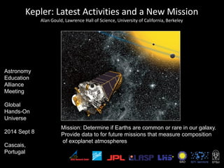Kepler: Latest Activities and a New Mission
Alan Gould, Lawrence Hall of Science, University of California, Berkeley
Mission: Determine if Earths are common or rare in our galaxy.
Provide data to for future missions that measure composition
of exoplanet atmospheres
SAO
Astronomy
Education
Alliance
Meeting
Global
Hands-On
Universe
2014 Sept 8
Cascais,
Portugal
 