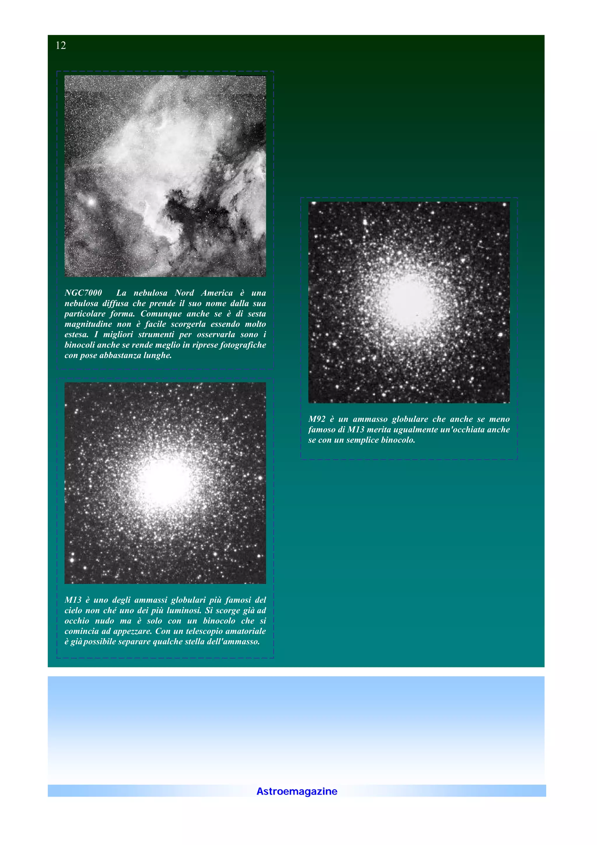12                                                                                                              12




 NGC7000       La nebulosa Nord America è una
 nebulosa diffusa che prende il suo nome dalla sua
 particolare forma. Comunque anche se è di sesta
 magnitudine non è facile scorgerla essendo molto
 estesa. I migliori strumenti per osservarla sono i
 binocoli anche se rende meglio in riprese fotografiche
 con pose abbastanza lunghe.




                                                            M92 è un ammasso globulare che anche se meno
                                                            famoso di M13 merita ugualmente un'occhiata anche
                                                            se con un semplice binocolo.




 M13 è uno degli ammassi globulari più famosi del
 cielo non ché uno dei più luminosi. Si scorge già ad
 occhio nudo ma è solo con un binocolo che si
 comincia ad appezzare. Con un telescopio amatoriale
 è già possibile separare qualche stella dell'ammasso.




                                                    Astroemagazine
 