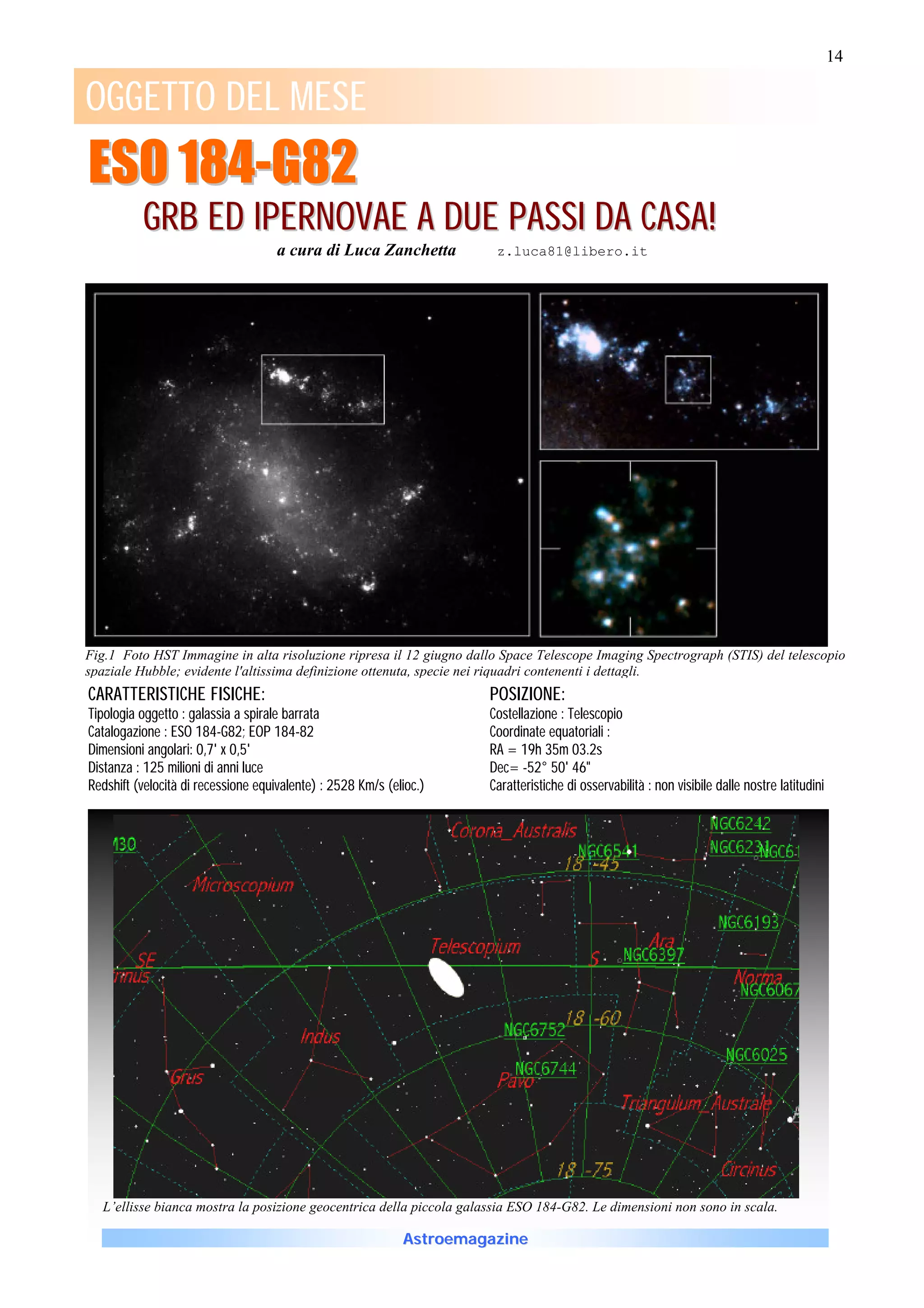 14
                                                                                                                                                1

OGGETTO DEL MESE
ESO 184-G82
          G R B E D IP E R N O V A E A D U E P A S S I D A C A S A !
                                     a cura di Luca Zanchetta          z.luca81@libero.it




Fig.1 Foto HST Immagine in alta risoluzione ripresa il 12 giugno dallo Space Telescope Imaging Spectrograph (STIS) del telescopio
spaziale Hubble; evidente l'altissima definizione ottenuta, specie nei riquadri contenenti i dettagli.
CARATTERISTICHE FISICHE:                                              POSIZIONE:
Tipologia oggetto : galassia a spirale barrata                        Costellazione : Telescopio
Catalogazione : ESO 184-G82; EOP 184-82                               Coordinate equatoriali :
Dimensioni angolari: 0,7' x 0,5'                                      RA = 19h 35m 03.2s
Distanza : 125 milioni di anni luce                                   Dec= -52° 50' 46"
Redshift (velocità di recessione equivalente) : 2528 Km/s (elioc.)    Caratteristiche di osservabilità : non visibile dalle nostre latitudini




  L’ellisse bianca mostra la posizione geocentrica della piccola galassia ESO 184-G82. Le dimensioni non sono in scala.

                                                             Astroemagazine
 