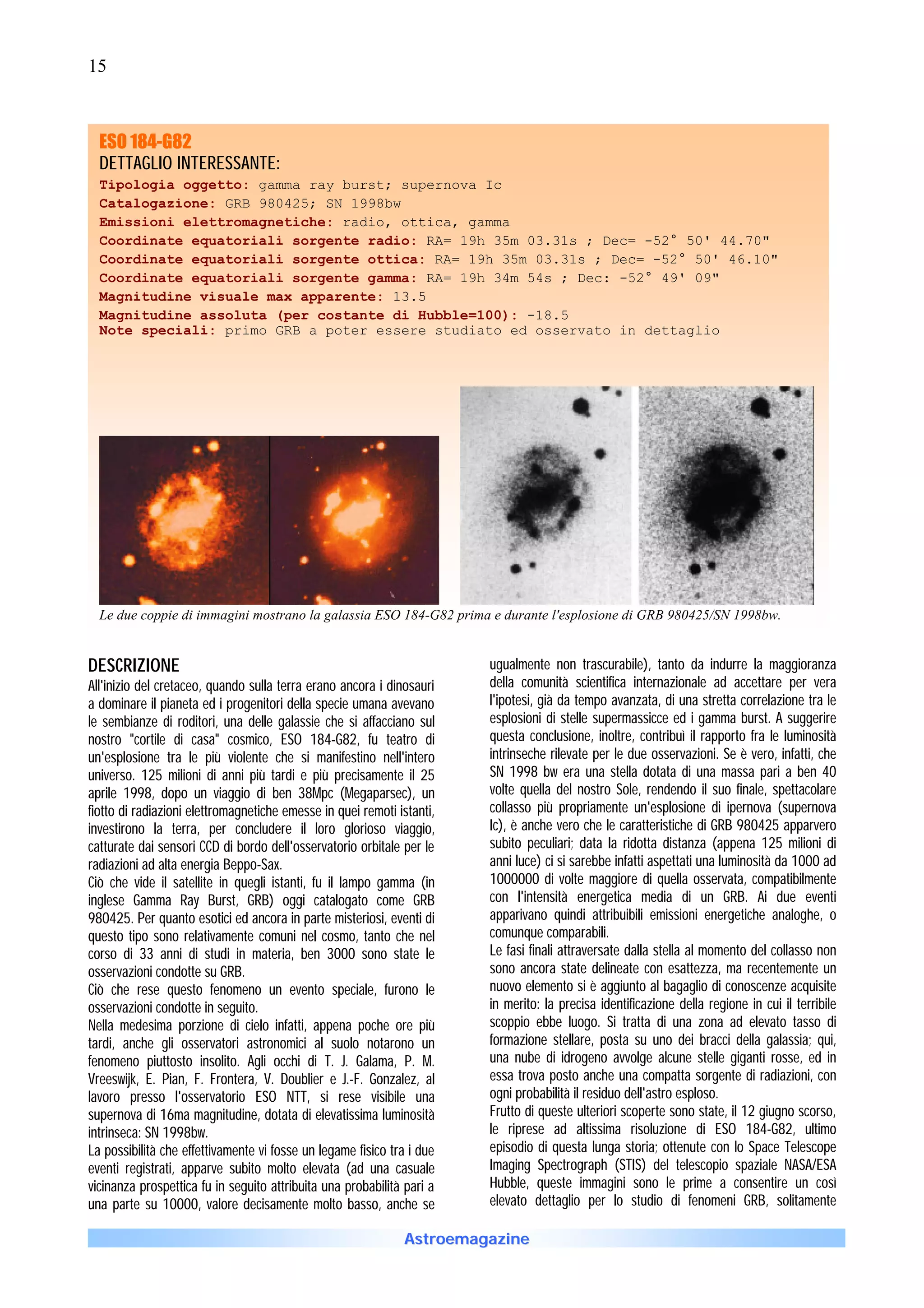 15



  ESO 184-G82
  DETTAGLIO INTERESSANTE:
  Tipologia oggetto: gamma ray burst; supernova Ic
  Catalogazione: GRB 980425; SN 1998bw
  Emissioni elettromagnetiche: radio, ottica, gamma
  Coordinate equatoriali sorgente radio: RA= 19h 35m 03.31s ; Dec= -52° 50' 44.70"
  Coordinate equatoriali sorgente ottica: RA= 19h 35m 03.31s ; Dec= -52° 50' 46.10"
  Coordinate equatoriali sorgente gamma: RA= 19h 34m 54s ; Dec: -52° 49' 09"
  Magnitudine visuale max apparente: 13.5
  Magnitudine assoluta (per costante di Hubble=100): -18.5
  Note speciali: primo GRB a poter essere studiato ed osservato in dettaglio




  Le due coppie di immagini mostrano la galassia ESO 184-G82 prima e durante l'esplosione di GRB 980425/SN 1998bw.


DESCRIZIONE                                                             ugualmente non trascurabile), tanto da indurre la maggioranza
All'inizio del cretaceo, quando sulla terra erano ancora i dinosauri    della comunità scientifica internazionale ad accettare per vera
a dominare il pianeta ed i progenitori della specie umana avevano       l'ipotesi, già da tempo avanzata, di una stretta correlazione tra le
le sembianze di roditori, una delle galassie che si affacciano sul      esplosioni di stelle supermassicce ed i gamma burst. A suggerire
nostro "cortile di casa" cosmico, ESO 184-G82, fu teatro di             questa conclusione, inoltre, contribuì il rapporto fra le luminosità
un'esplosione tra le più violente che si manifestino nell'intero        intrinseche rilevate per le due osservazioni. Se è vero, infatti, che
universo. 125 milioni di anni più tardi e più precisamente il 25        SN 1998 bw era una stella dotata di una massa pari a ben 40
aprile 1998, dopo un viaggio di ben 38Mpc (Megaparsec), un              volte quella del nostro Sole, rendendo il suo finale, spettacolare
fiotto di radiazioni elettromagnetiche emesse in quei remoti istanti,   collasso più propriamente un'esplosione di ipernova (supernova
investirono la terra, per concludere il loro glorioso viaggio,          Ic), è anche vero che le caratteristiche di GRB 980425 apparvero
catturate dai sensori CCD di bordo dell'osservatorio orbitale per le    subito peculiari; data la ridotta distanza (appena 125 milioni di
radiazioni ad alta energia Beppo-Sax.                                   anni luce) ci si sarebbe infatti aspettati una luminosità da 1000 ad
Ciò che vide il satellite in quegli istanti, fu il lampo gamma (in      1000000 di volte maggiore di quella osservata, compatibilmente
inglese Gamma Ray Burst, GRB) oggi catalogato come GRB                  con l'intensità energetica media di un GRB. Ai due eventi
980425. Per quanto esotici ed ancora in parte misteriosi, eventi di     apparivano quindi attribuibili emissioni energetiche analoghe, o
questo tipo sono relativamente comuni nel cosmo, tanto che nel          comunque comparabili.
corso di 33 anni di studi in materia, ben 3000 sono state le            Le fasi finali attraversate dalla stella al momento del collasso non
osservazioni condotte su GRB.                                           sono ancora state delineate con esattezza, ma recentemente un
Ciò che rese questo fenomeno un evento speciale, furono le              nuovo elemento si è aggiunto al bagaglio di conoscenze acquisite
osservazioni condotte in seguito.                                       in merito: la precisa identificazione della regione in cui il terribile
Nella medesima porzione di cielo infatti, appena poche ore più          scoppio ebbe luogo. Si tratta di una zona ad elevato tasso di
tardi, anche gli osservatori astronomici al suolo notarono un           formazione stellare, posta su uno dei bracci della galassia; qui,
fenomeno piuttosto insolito. Agli occhi di T. J. Galama, P. M.          una nube di idrogeno avvolge alcune stelle giganti rosse, ed in
Vreeswijk, E. Pian, F. Frontera, V. Doublier e J.-F. Gonzalez, al       essa trova posto anche una compatta sorgente di radiazioni, con
lavoro presso l'osservatorio ESO NTT, si rese visibile una              ogni probabilità il residuo dell'astro esploso.
supernova di 16ma magnitudine, dotata di elevatissima luminosità        Frutto di queste ulteriori scoperte sono state, il 12 giugno scorso,
intrinseca: SN 1998bw.                                                  le riprese ad altissima risoluzione di ESO 184-G82, ultimo
La possibilità che effettivamente vi fosse un legame fisico tra i due   episodio di questa lunga storia; ottenute con lo Space Telescope
eventi registrati, apparve subito molto elevata (ad una casuale         Imaging Spectrograph (STIS) del telescopio spaziale NASA/ESA
vicinanza prospettica fu in seguito attribuita una probabilità pari a   Hubble, queste immagini sono le prime a consentire un così
una parte su 10000, valore decisamente molto basso, anche se            elevato dettaglio per lo studio di fenomeni GRB, solitamente

                                                              Astroemagazine
 