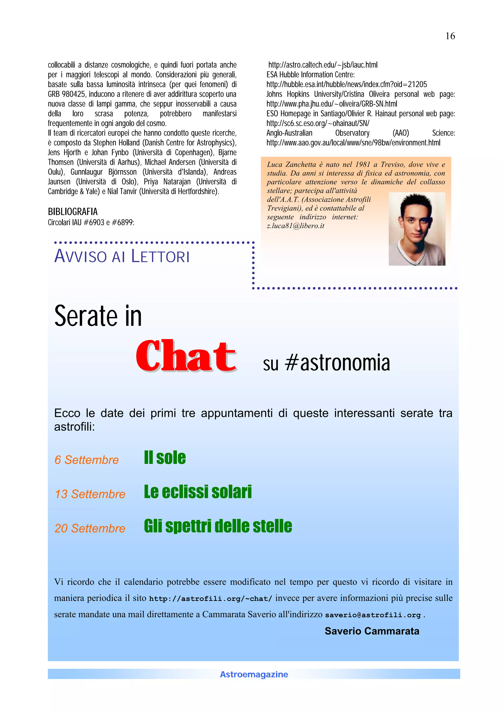 16

collocabili a distanze cosmologiche, e quindi fuori portata anche     http://astro.caltech.edu/~jsb/iauc.html
per i maggiori telescopi al mondo. Considerazioni più generali,      ESA Hubble Information Centre:
basate sulla bassa luminosità intrinseca (per quei fenomeni) di      http://hubble.esa.int/hubble/news/index.cfm?oid=21205
GRB 980425, inducono a ritenere di aver addirittura scoperto una     Johns Hopkins University/Cristina Oliveira personal web page:
nuova classe di lampi gamma, che seppur inosservabili a causa        http://www.pha.jhu.edu/~oliveira/GRB-SN.html
della loro scrasa potenza, potrebbero manifestarsi                   ESO Homepage in Santiago/Olivier R. Hainaut personal web page:
frequentemente in ogni angolo del cosmo.                             http://sc6.sc.eso.org/~ohainaut/SN/
Il team di ricercatori europei che hanno condotto queste ricerche,   Anglo-Australian         Observatory        (AAO)      Science:
è composto da Stephen Holland (Danish Centre for Astrophysics),      http://www.aao.gov.au/local/www/sne/98bw/environment.html
Jens Hjorth e Johan Fynbo (Università di Copenhagen), Bjarne
Thomsen (Università di Aarhus), Michael Andersen (Università di      Luca Zanchetta è nato nel 1981 a Treviso, dove vive e
Oulu), Gunnlaugur Björnsson (Università d'Islanda), Andreas          studia. Da anni si interessa di fisica ed astronomia, con
Jaunsen (Università di Oslo), Priya Natarajan (Università di         particolare attenzione verso le dinamiche del collasso
Cambridge & Yale) e Nial Tanvir (Università di Hertfordshire).       stellare; partecipa all'attività
                                                                     dell'A.A.T. (Associazione Astrofili
                                                                     Trevigiani), ed è contattabile al
BIBLIOGRAFIA                                                         seguente indirizzo internet:
Circolari IAU #6903 e #6899:                                         z.luca81@libero.it



  AVVISO AI LETTORI


  Serate in
                               Chat                                  su #astronomia

  Ecco le date dei primi tre appuntamenti di queste interessanti serate tra
  astrofili:

  6 Settembre                    Il sole

  13 Settembre                   Le eclissi solari

  20 Settembre                   Gli spettri delle stelle


  Vi ricordo che il calendario potrebbe essere modificato nel tempo per questo vi ricordo di visitare in
  maniera periodica il sito http://astrofili.org/~chat/ invece per avere informazioni più precise sulle
  serate mandate una mail direttamente a Cammarata Saverio all'indirizzo saverio@astrofili.org .
                                                                                        Saverio Cammarata



                                                            Astroemagazine
 