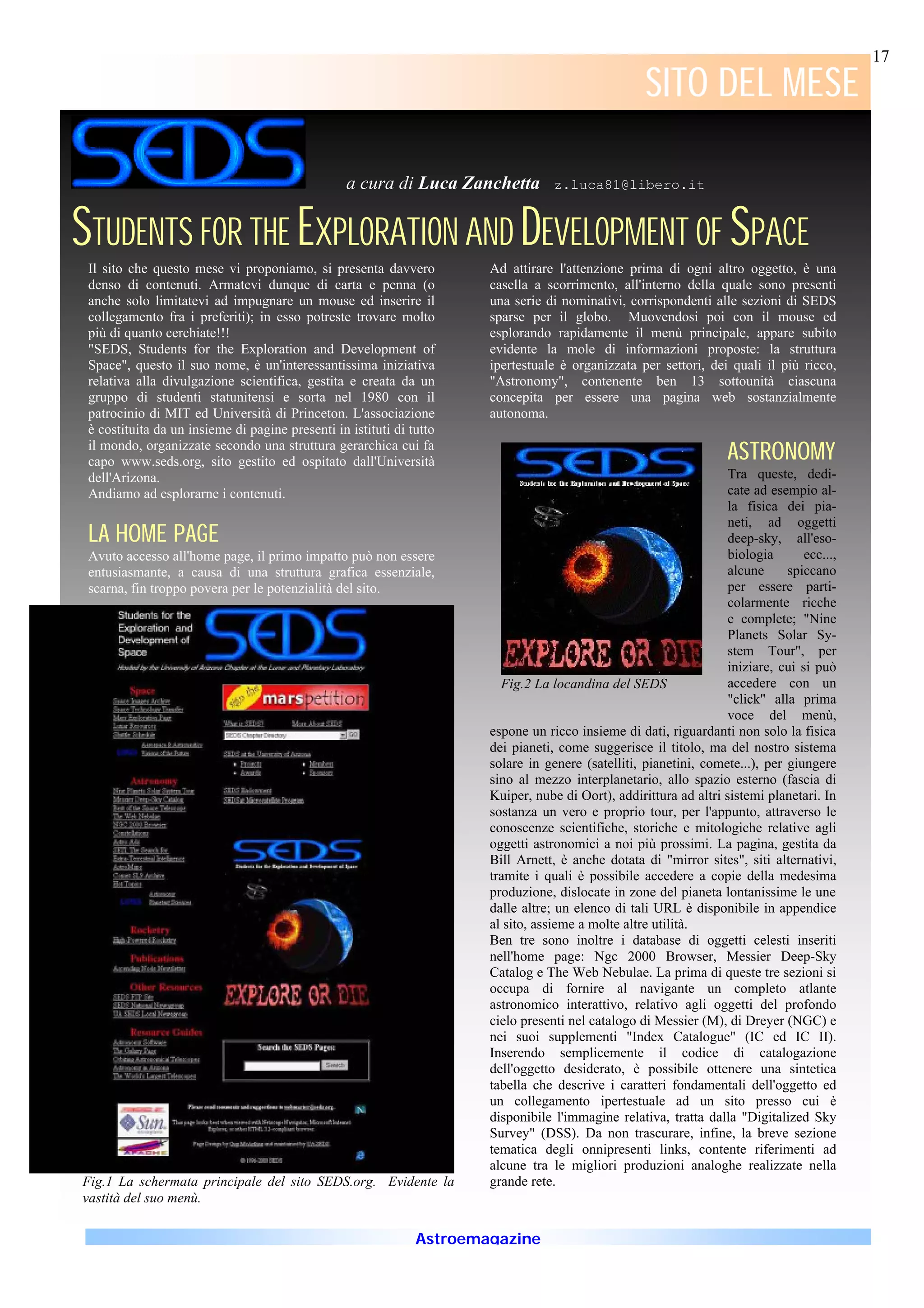 17

                                                                                                     SITO DEL MESE

                                                  a cura di Luca Zanchetta         z.luca81@libero.it



STUDENTS FOR THE EXPLORATION AND DEVELOPMENT OF SPACE
 Il sito che questo mese vi proponiamo, si presenta davvero            Ad attirare l'attenzione prima di ogni altro oggetto, è una
 denso di contenuti. Armatevi dunque di carta e penna (o               casella a scorrimento, all'interno della quale sono presenti
 anche solo limitatevi ad impugnare un mouse ed inserire il            una serie di nominativi, corrispondenti alle sezioni di SEDS
 collegamento fra i preferiti); in esso potreste trovare molto         sparse per il globo. Muovendosi poi con il mouse ed
 più di quanto cerchiate!!!                                            esplorando rapidamente il menù principale, appare subito
 "SEDS, Students for the Exploration and Development of                evidente la mole di informazioni proposte: la struttura
 Space", questo il suo nome, è un'interessantissima iniziativa         ipertestuale è organizzata per settori, dei quali il più ricco,
 relativa alla divulgazione scientifica, gestita e creata da un        "Astronomy", contenente ben 13 sottounità ciascuna
 gruppo di studenti statunitensi e sorta nel 1980 con il               concepita per essere una pagina web sostanzialmente
 patrocinio di MIT ed Università di Princeton. L'associazione          autonoma.
 è costituita da un insieme di pagine presenti in istituti di tutto
 il mondo, organizzate secondo una struttura gerarchica cui fa
 capo www.seds.org, sito gestito ed ospitato dall'Università                                                        ASTRONOMY
                                                                                                                    ASTRONOMY
 dell'Arizona.                                                                                                      Tra queste, dedi-
 Andiamo ad esplorarne i contenuti.                                                                                 cate ad esempio al-
                                                                                                                    la fisica dei pia-
                                                                                                                    neti, ad oggetti
 LA HOME PAGE                                                                                                       deep-sky, all'eso-
 Avuto accesso all'home page, il primo impatto può non essere                                                       biologia       ecc...,
 entusiasmante, a causa di una struttura grafica essenziale,                                                        alcune     spiccano
 scarna, fin troppo povera per le potenzialità del sito.                                                            per essere parti-
                                                                                                                    colarmente ricche
                                                                                                                    e complete; "Nine
                                                                                                                    Planets Solar Sy-
                                                                                                                    stem Tour", per
                                                                                                                    iniziare, cui si può
                                                                         Fig.2 La locandina del SEDS                accedere con un
                                                                                                                    "click" alla prima
                                                                                                                    voce del menù,
                                                                       espone un ricco insieme di dati, riguardanti non solo la fisica
                                                                       dei pianeti, come suggerisce il titolo, ma del nostro sistema
                                                                       solare in genere (satelliti, pianetini, comete...), per giungere
                                                                       sino al mezzo interplanetario, allo spazio esterno (fascia di
                                                                       Kuiper, nube di Oort), addirittura ad altri sistemi planetari. In
                                                                       sostanza un vero e proprio tour, per l'appunto, attraverso le
                                                                       conoscenze scientifiche, storiche e mitologiche relative agli
                                                                       oggetti astronomici a noi più prossimi. La pagina, gestita da
                                                                       Bill Arnett, è anche dotata di "mirror sites", siti alternativi,
                                                                       tramite i quali è possibile accedere a copie della medesima
                                                                       produzione, dislocate in zone del pianeta lontanissime le une
                                                                       dalle altre; un elenco di tali URL è disponibile in appendice
                                                                       al sito, assieme a molte altre utilità.
                                                                       Ben tre sono inoltre i database di oggetti celesti inseriti
                                                                       nell'home page: Ngc 2000 Browser, Messier Deep-Sky
                                                                       Catalog e The Web Nebulae. La prima di queste tre sezioni si
                                                                       occupa di fornire al navigante un completo atlante
                                                                       astronomico interattivo, relativo agli oggetti del profondo
                                                                       cielo presenti nel catalogo di Messier (M), di Dreyer (NGC) e
                                                                       nei suoi supplementi "Index Catalogue" (IC ed IC II).
                                                                       Inserendo semplicemente il codice di catalogazione
                                                                       dell'oggetto desiderato, è possibile ottenere una sintetica
                                                                       tabella che descrive i caratteri fondamentali dell'oggetto ed
                                                                       un collegamento ipertestuale ad un sito presso cui è
                                                                       disponibile l'immagine relativa, tratta dalla "Digitalized Sky
                                                                       Survey" (DSS). Da non trascurare, infine, la breve sezione
                                                                       tematica degli onnipresenti links, contente riferimenti ad
                                                                       alcune tra le migliori produzioni analoghe realizzate nella
Fig.1 La schermata principale del sito SEDS.org. Evidente la           grande rete.
vastità del suo menù.

                                                               Astroemagazine
 