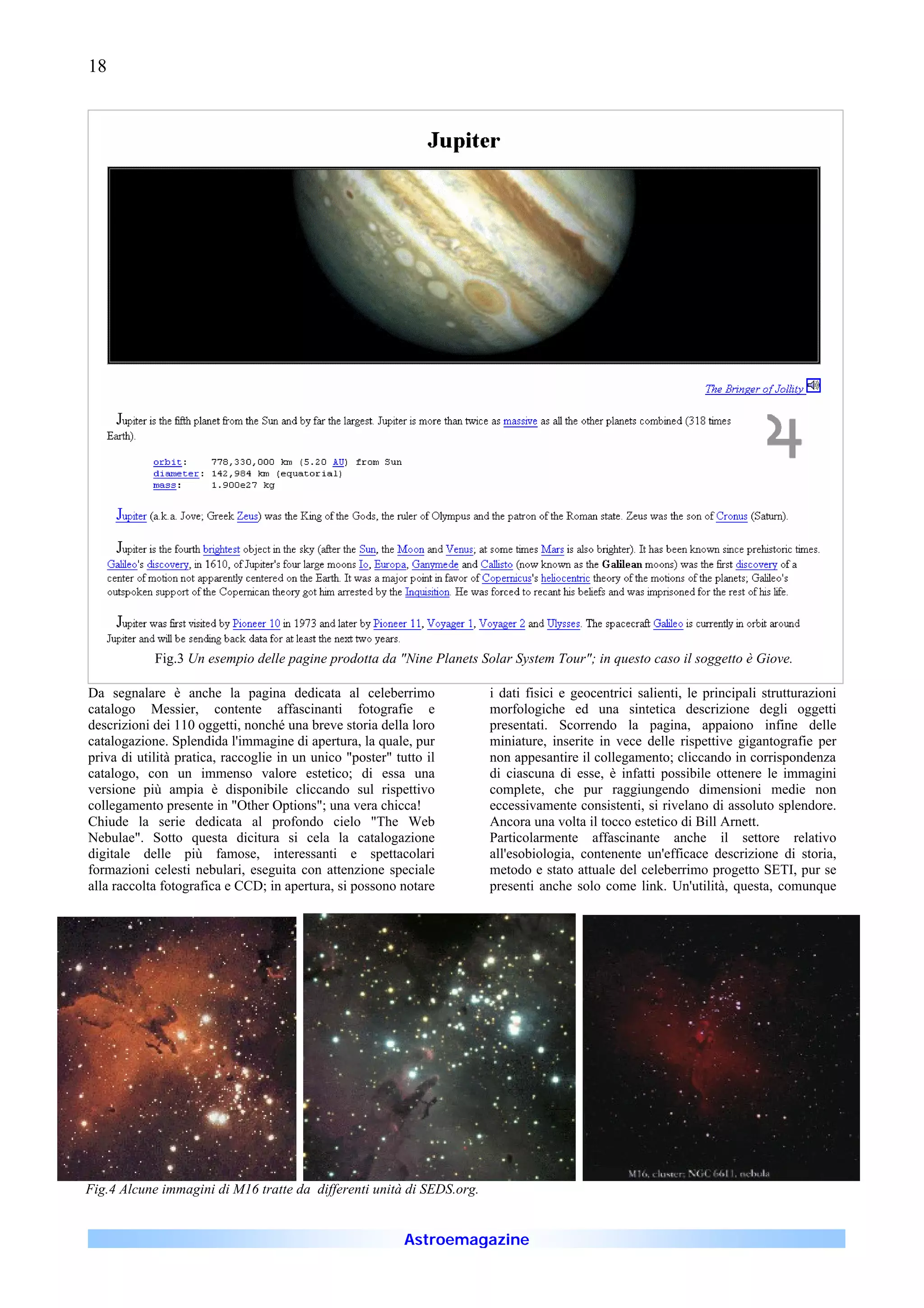 18




            Fig.3 Un esempio delle pagine prodotta da "Nine Planets Solar System Tour"; in questo caso il soggetto è Giove.

Da segnalare è anche la pagina dedicata al celeberrimo                 i dati fisici e geocentrici salienti, le principali strutturazioni
catalogo Messier, contente affascinanti fotografie e                   morfologiche ed una sintetica descrizione degli oggetti
descrizioni dei 110 oggetti, nonché una breve storia della loro        presentati. Scorrendo la pagina, appaiono infine delle
catalogazione. Splendida l'immagine di apertura, la quale, pur         miniature, inserite in vece delle rispettive gigantografie per
priva di utilità pratica, raccoglie in un unico "poster" tutto il      non appesantire il collegamento; cliccando in corrispondenza
catalogo, con un immenso valore estetico; di essa una                  di ciascuna di esse, è infatti possibile ottenere le immagini
versione più ampia è disponibile cliccando sul rispettivo              complete, che pur raggiungendo dimensioni medie non
collegamento presente in "Other Options"; una vera chicca!             eccessivamente consistenti, si rivelano di assoluto splendore.
Chiude la serie dedicata al profondo cielo "The Web                    Ancora una volta il tocco estetico di Bill Arnett.
Nebulae". Sotto questa dicitura si cela la catalogazione               Particolarmente affascinante anche il settore relativo
digitale delle più famose, interessanti e spettacolari                 all'esobiologia, contenente un'efficace descrizione di storia,
formazioni celesti nebulari, eseguita con attenzione speciale          metodo e stato attuale del celeberrimo progetto SETI, pur se
alla raccolta fotografica e CCD; in apertura, si possono notare        presenti anche solo come link. Un'utilità, questa, comunque




Fig.4 Alcune immagini di M16 tratte da differenti unità di SEDS.org.


                                                           Astroemagazine
 