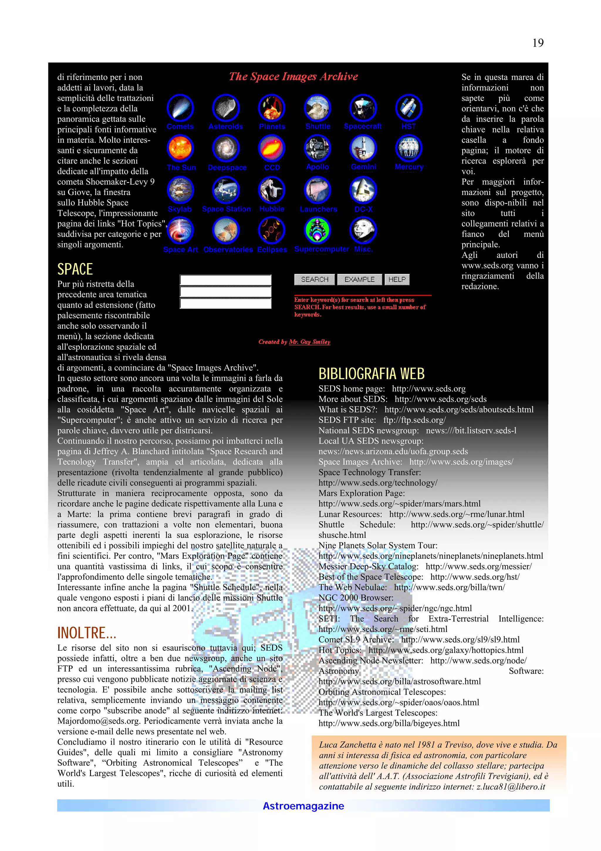 19

di riferimento per i non                                                                                     Se in questa marea di
addetti ai lavori, data la                                                                                   informazioni        non
semplicità delle trattazioni                                                                                 sapete     più     come
e la completezza della                                                                                       orientarvi, non c'è che
panoramica gettata sulle                                                                                     da inserire la parola
principali fonti informative                                                                                 chiave nella relativa
in materia. Molto interes-                                                                                   casella      a    fondo
santi e sicuramente da                                                                                       pagina; il motore di
citare anche le sezioni                                                                                      ricerca esplorerà per
dedicate all'impatto della                                                                                   voi.
cometa Shoemaker-Levy 9                                                                                      Per maggiori infor-
su Giove, la finestra                                                                                        mazioni sul progetto,
sullo Hubble Space                                                                                           sono dispo-nibili nel
Telescope, l'impressionante                                                                                  sito        tutti      i
pagina dei links "Hot Topics",                                                                               collegamenti relativi a
suddivisa per categorie e per                                                                                fianco     del    menù
singoli argomenti.                                                                                           principale.
                                                                                                             Agli      autori      di
SPACE                                                                                                        www.seds.org vanno i
                                                                                                             ringraziamenti della
Pur più ristretta della                                                                                      redazione.
precedente area tematica
quanto ad estensione (fatto
palesemente riscontrabile
anche solo osservando il
menù), la sezione dedicata
all'esplorazione spaziale ed
all'astronautica si rivela densa
di argomenti, a cominciare da "Space Images Archive".
In questo settore sono ancora una volta le immagini a farla da       BIBLIOGRAFIA WEB
padrone, in una raccolta accuratamente organizzata e                 SEDS home page: http://www.seds.org
classificata, i cui argomenti spaziano dalle immagini del Sole       More about SEDS: http://www.seds.org/seds
alla cosiddetta "Space Art", dalle navicelle spaziali ai             What is SEDS?: http://www.seds.org/seds/aboutseds.html
"Supercomputer"; è anche attivo un servizio di ricerca per           SEDS FTP site: ftp://ftp.seds.org/
parole chiave, davvero utile per districarsi.                        National SEDS newsgroup: news:///bit.listserv.seds-l
Continuando il nostro percorso, possiamo poi imbatterci nella        Local UA SEDS newsgroup:
pagina di Jeffrey A. Blanchard intitolata "Space Research and        news://news.arizona.edu/uofa.group.seds
Tecnology Transfer", ampia ed articolata, dedicata alla              Space Images Archive: http://www.seds.org/images/
presentazione (rivolta tendenzialmente al grande pubblico)           Space Technology Transfer:
delle ricadute civili conseguenti ai programmi spaziali.             http://www.seds.org/technology/
Strutturate in maniera reciprocamente opposta, sono da               Mars Exploration Page:
ricordare anche le pagine dedicate rispettivamente alla Luna e       http://www.seds.org/~spider/mars/mars.html
a Marte: la prima contiene brevi paragrafi in grado di               Lunar Resources: http://www.seds.org/~rme/lunar.html
riassumere, con trattazioni a volte non elementari, buona            Shuttle     Schedule:    http://www.seds.org/~spider/shuttle/
parte degli aspetti inerenti la sua esplorazione, le risorse         shusche.html
ottenibili ed i possibili impieghi del nostro satellite naturale a   Nine Planets Solar System Tour:
fini scientifici. Per contro, "Mars Exploration Page" contiene       http://www.seds.org/nineplanets/nineplanets/nineplanets.html
una quantità vastissima di links, il cui scopo è consentire          Messier Deep-Sky Catalog: http://www.seds.org/messier/
l'approfondimento delle singole tematiche.                           Best of the Space Telescope: http://www.seds.org/hst/
Interessante infine anche la pagina "Shuttle Schedule", nella        The Web Nebulae: http://www.seds.org/billa/twn/
quale vengono esposti i piani di lancio delle missioni Shuttle       NGC 2000 Browser:
non ancora effettuate, da qui al 2001.                               http://www.seds.org/~spider/ngc/ngc.html
                                                                     SETI: The Search for Extra-Terrestrial Intelligence:
INOLTRE...                                                           http://www.seds.org/~rme/seti.html
                                                                     Comet SL9 Archive: http://www.seds.org/sl9/sl9.html
Le risorse del sito non si esauriscono tuttavia qui; SEDS            Hot Topics: http://www.seds.org/galaxy/hottopics.html
possiede infatti, oltre a ben due newsgroup, anche un sito           Ascending Node Newsletter: http://www.seds.org/node/
FTP ed un interessantissima rubrica, "Ascending Node",               Astronomy                                          Software:
presso cui vengono pubblicate notizie aggiornate di scienza e        http://www.seds.org/billa/astrosoftware.html
tecnologia. E' possibile anche sottoscrivere la mailing list         Orbiting Astronomical Telescopes:
relativa, semplicemente inviando un messaggio contenente             http://www.seds.org/~spider/oaos/oaos.html
come corpo "subscribe anode" al seguente indirizzo internet:         The World's Largest Telescopes:
Majordomo@seds.org. Periodicamente verrà inviata anche la            http://www.seds.org/billa/bigeyes.html
versione e-mail delle news presentate nel web.
Concludiamo il nostro itinerario con le utilità di "Resource         Luca Zanchetta è nato nel 1981 a Treviso, dove vive e studia. Da
Guides", delle quali mi limito a consigliare "Astronomy              anni si interessa di fisica ed astronomia, con particolare
Software", “Orbiting Astronomical Telescopes” e "The                 attenzione verso le dinamiche del collasso stellare; partecipa
World's Largest Telescopes", ricche di curiosità ed elementi         all'attività dell' A.A.T. (Associazione Astrofili Trevigiani), ed è
utili.                                                               contattabile al seguente indirizzo internet: z.luca81@libero.it

                                                            Astroemagazine
 