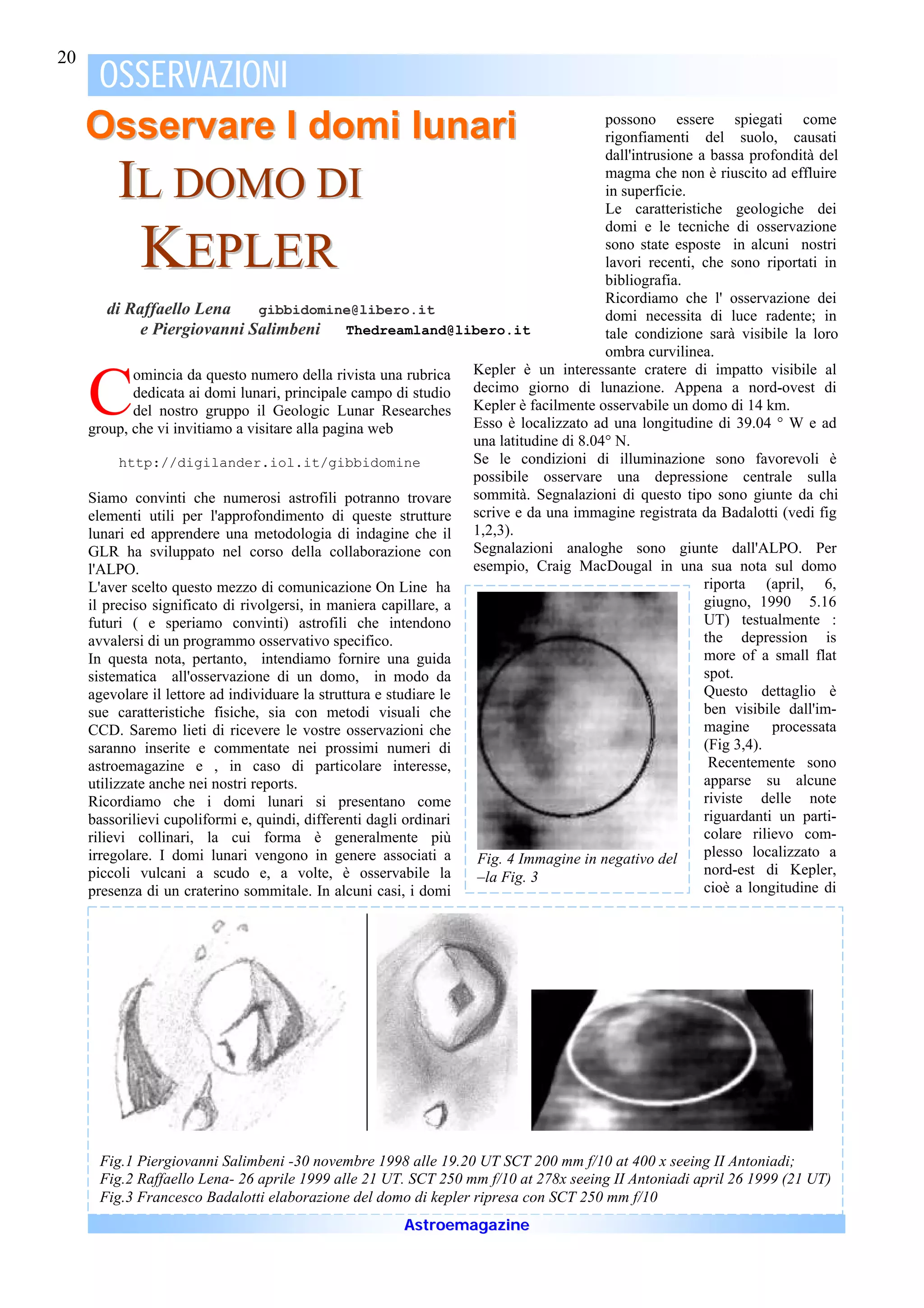 20
     OSSERVAZIONI
     Osservare I domi lunari                                                              possono essere spiegati come
                                                                                          rigonfiamenti del suolo, causati
                                                                                          dall'intrusione a bassa profondità del

         IL DOMO DI                                                                       magma che non è riuscito ad effluire
                                                                                          in superficie.
                                                                                          Le caratteristiche geologiche dei
                                                                                          domi e le tecniche di osservazione

             KEPLER                                                                       sono state esposte in alcuni nostri
                                                                                          lavori recenti, che sono riportati in
                                                                                          bibliografia.
                                                                                          Ricordiamo che l' osservazione dei
         di Raffaello Lena        gibbidomine@libero.it                                   domi necessita di luce radente; in
              e Piergiovanni Salimbeni           Thedreamland@libero.it                   tale condizione sarà visibile la loro
                                                                                          ombra curvilinea.
                                                                    Kepler è un interessante cratere di impatto visibile al

     C
             omincia da questo numero della rivista una rubrica
             dedicata ai domi lunari, principale campo di studio decimo giorno di lunazione. Appena a nord-ovest di
             del nostro gruppo il Geologic Lunar Researches Kepler è facilmente osservabile un domo di 14 km.
     group, che vi invitiamo a visitare alla pagina web             Esso è localizzato ad una longitudine di 39.04 ° W e ad
                                                                    una latitudine di 8.04° N.
           http://digilander.iol.it/gibbidomine                     Se le condizioni di illuminazione sono favorevoli è
                                                                    possibile osservare una depressione centrale sulla
     Siamo convinti che numerosi astrofili potranno trovare sommità. Segnalazioni di questo tipo sono giunte da chi
     elementi utili per l'approfondimento di queste strutture scrive e da una immagine registrata da Badalotti (vedi fig
     lunari ed apprendere una metodologia di indagine che il 1,2,3).
     GLR ha sviluppato nel corso della collaborazione con Segnalazioni analoghe sono giunte dall'ALPO. Per
     l'ALPO.                                                        esempio, Craig MacDougal in una sua nota sul domo
     L'aver scelto questo mezzo di comunicazione On Line ha                                                riporta (april, 6,
     il preciso significato di rivolgersi, in maniera capillare, a                                         giugno, 1990 5.16
     futuri ( e speriamo convinti) astrofili che intendono                                                 UT) testualmente :
     avvalersi di un programmo osservativo specifico.                                                      the depression is
     In questa nota, pertanto, intendiamo fornire una guida                                                more of a small flat
     sistematica all'osservazione di un domo, in modo da                                                   spot.
     agevolare il lettore ad individuare la struttura e studiare le                                        Questo dettaglio è
     sue caratteristiche fisiche, sia con metodi visuali che                                               ben visibile dall'im-
     CCD. Saremo lieti di ricevere le vostre osservazioni che                                              magine processata
     saranno inserite e commentate nei prossimi numeri di                                                  (Fig 3,4).
     astroemagazine e , in caso di particolare interesse,                                                   Recentemente sono
     utilizzate anche nei nostri reports.                                                                  apparse su alcune
     Ricordiamo che i domi lunari si presentano come                                                       riviste delle note
     bassorilievi cupoliformi e, quindi, differenti dagli ordinari                                         riguardanti un parti-
     rilievi collinari, la cui forma è generalmente più                                                    colare rilievo com-
     irregolare. I domi lunari vengono in genere associati a         Fig. 4 Immagine in negativo del       plesso localizzato a
     piccoli vulcani a scudo e, a volte, è osservabile la            –la Fig. 3                            nord-est di Kepler,
     presenza di un craterino sommitale. In alcuni casi, i domi                                            cioè a longitudine di




      Fig.1 Piergiovanni Salimbeni -30 novembre 1998 alle 19.20 UT SCT 200 mm f/10 at 400 x seeing II Antoniadi;
      Fig.2 Raffaello Lena- 26 aprile 1999 alle 21 UT. SCT 250 mm f/10 at 278x seeing II Antoniadi april 26 1999 (21 UT)
      Fig.3 Francesco Badalotti elaborazione del domo di kepler ripresa con SCT 250 mm f/10
                                                        Astroemagazine
 