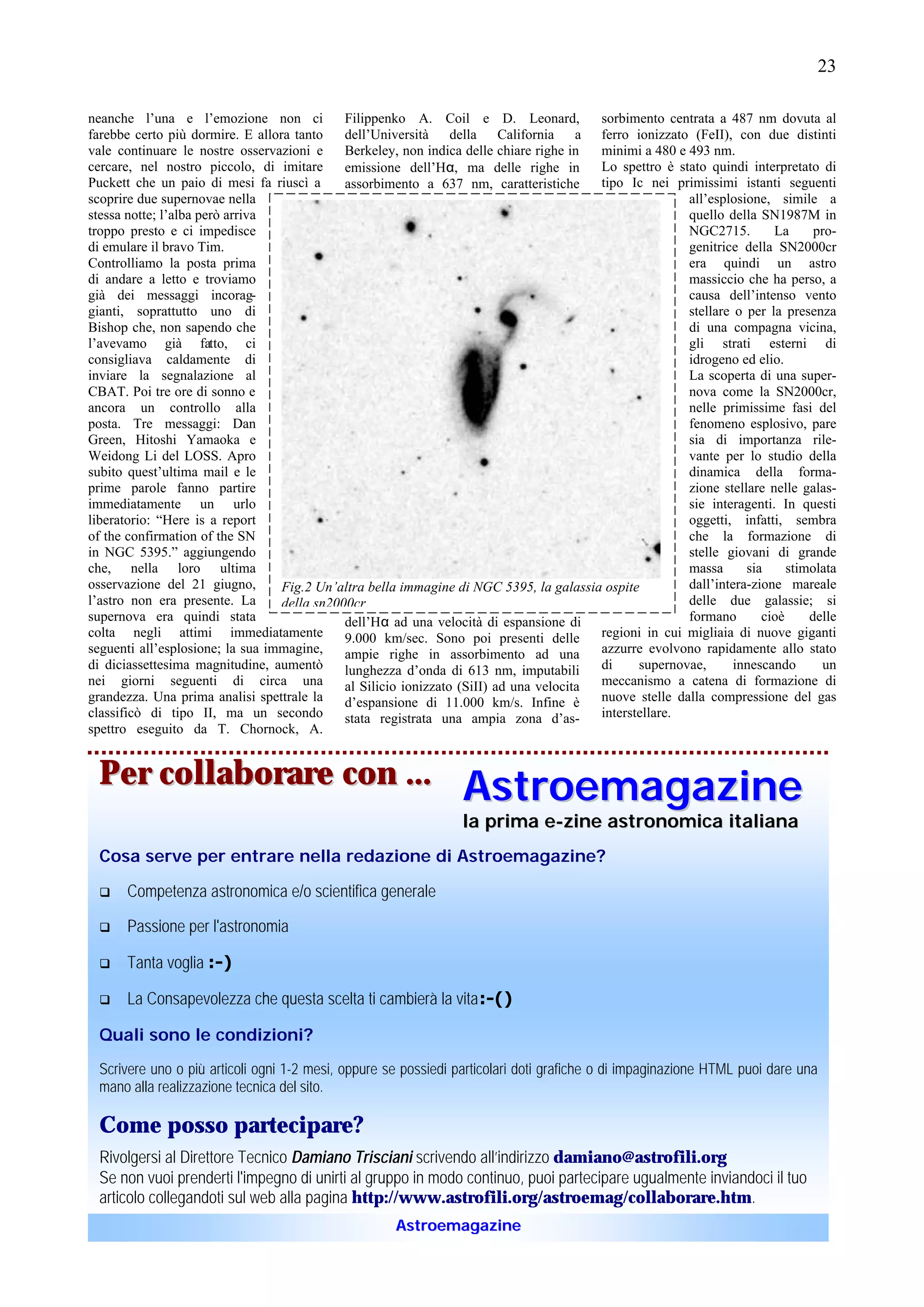 23

neanche l’una e l’emozione non ci            Filippenko A. Coil e D. Leonard,            sorbimento centrata a 487 nm dovuta al
farebbe certo più dormire. E allora tanto    dell’Università della California a ferro ionizzato (FeII), con due distinti
vale continuare le nostre osservazioni e     Berkeley, non indica delle chiare righe in  minimi a 480 e 493 nm.
cercare, nel nostro piccolo, di imitare      emissione dell’Hα, ma delle righe in        Lo spettro è stato quindi interpretato di
Puckett che un paio di mesi fa riuscì a      assorbimento a 637 nm, caratteristiche      tipo Ic nei primissimi istanti seguenti
scoprire due supernovae nella                                                                           all’esplosione, simile a
stessa notte; l’alba però arriva                                                                        quello della SN1987M in
troppo presto e ci impedisce                                                                            NGC2715.        La      pro-
di emulare il bravo Tim.                                                                                genitrice della SN2000cr
Controlliamo la posta prima                                                                             era quindi un astro
di andare a letto e troviamo                                                                            massiccio che ha perso, a
già dei messaggi incorag-                                                                               causa dell’intenso vento
gianti, soprattutto uno di                                                                              stellare o per la presenza
Bishop che, non sapendo che                                                                             di una compagna vicina,
l’avevamo già fatto, ci                                                                                 gli strati esterni di
consigliava caldamente di                                                                               idrogeno ed elio.
inviare la segnalazione al                                                                              La scoperta di una super-
CBAT. Poi tre ore di sonno e                                                                            nova come la SN2000cr,
ancora un controllo alla                                                                                nelle primissime fasi del
posta. Tre messaggi: Dan                                                                                fenomeno esplosivo, pare
Green, Hitoshi Yamaoka e                                                                                sia di importanza rile-
Weidong Li del LOSS. Apro                                                                               vante per lo studio della
subito quest’ultima mail e le                                                                           dinamica della forma-
prime parole fanno partire                                                                              zione stellare nelle galas-
immediatamente un urlo                                                                                  sie interagenti. In questi
liberatorio: “Here is a report                                                                          oggetti, infatti, sembra
of the confirmation of the SN                                                                           che la formazione di
in NGC 5395.” aggiungendo                                                                               stelle giovani di grande
che, nella loro ultima                                                                                  massa      sia     stimolata
osservazione del 21 giugno,       Fig.2 Un’altra bella immagine di NGC 5395, la galassia ospite         dall’intera-zione mareale
l’astro non era presente. La      della sn2000cr                                                        delle due galassie; si
supernova era quindi stata                   dell’Hα ad una velocità di espansione di                   formano       cioè     delle
colta negli attimi immediatamente            9.000 km/sec. Sono poi presenti delle       regioni in cui migliaia di nuove giganti
seguenti all’esplosione; la sua immagine,    ampie righe in assorbimento ad una          azzurre evolvono rapidamente allo stato
di diciassettesima magnitudine, aumentò      lunghezza d’onda di 613 nm, imputabili      di     supernovae,      innescando      un
nei giorni seguenti di circa una             al Silicio ionizzato (SiII) ad una velocita meccanismo a catena di formazione di
grandezza. Una prima analisi spettrale la    d’espansione di 11.000 km/s. Infine è       nuove stelle dalla compressione del gas
classificò di tipo II, ma un secondo         stata registrata una ampia zona d’as-       interstellare.
spettro eseguito da T. Chornock, A.


 Per collaborare con ...                                          Astroemagazine
                                                                  la prima e-zine astronomica italiana
 Cosa serve per entrare nella redazione di Astroemagazine?

 q    Competenza astronomica e/o scientifica generale

 q    Passione per l'astronomia

 q    Tanta voglia :-)

 q    La Consapevolezza che questa scelta ti cambierà la vita :-()

 Quali sono le condizioni?
 Scrivere uno o più articoli ogni 1-2 mesi, oppure se possiedi particolari doti grafiche o di impaginazione HTML puoi dare una
 mano alla realizzazione tecnica del sito.

 Come posso partecipare?
 Rivolgersi al Direttore Tecnico Damiano Trisciani scrivendo all’indirizzo damiano@astrofili.org
 Se non vuoi prenderti l'impegno di unirti al gruppo in modo continuo, puoi partecipare ugualmente inviandoci il tuo
 articolo collegandoti sul web alla pagina http://www.astrofili.org/astroemag/collaborare.htm.
                                                      Astroemagazine
 