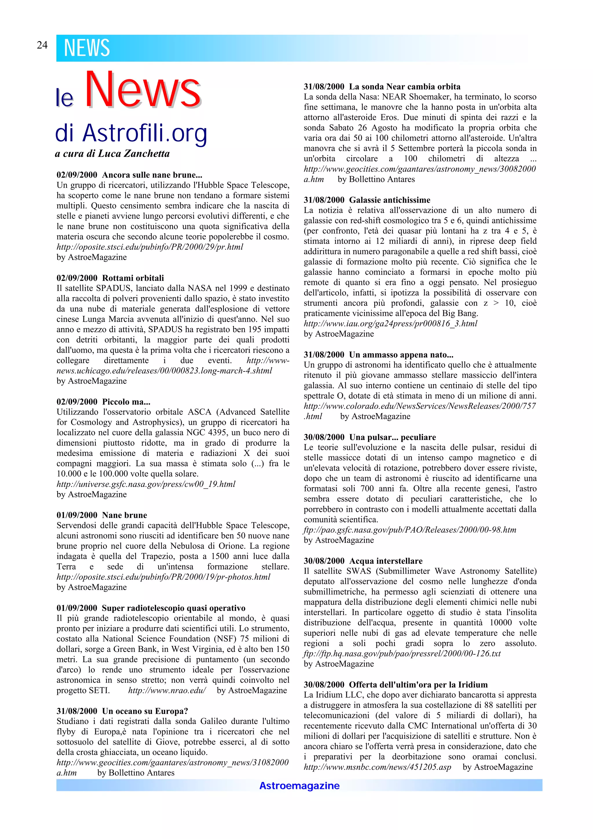 24
       NEWS

     le     News                                                            31/08/2000 La sonda Near cambia orbita
                                                                            La sonda della Nasa: NEAR Shoemaker, ha terminato, lo scorso
                                                                            fine settimana, le manovre che la hanno posta in un'orbita alta
                                                                            attorno all'asteroide Eros. Due minuti di spinta dei razzi e la

     di Astrofili.org                                                       sonda Sabato 26 Agosto ha modificato la propria orbita che
                                                                            varia ora dai 50 ai 100 chilometri attorno all'asteroide. Un'altra
                                                                            manovra che si avrà il 5 Settembre porterà la piccola sonda in
     a cura di Luca Zanchetta                                               un'orbita circolare a 100 chilometri di altezza ...
                                                                            http://www.geocities.com/gaantares/astronomy_news/30082000
     02/09/2000 Ancora sulle nane brune...                                  a.htm     by Bollettino Antares
     Un gruppo di ricercatori, utilizzando l'Hubble Space Telescope,
     ha scoperto come le nane brune non tendano a formare sistemi
                                                                            31/08/2000 Galassie antichissime
     multipli. Questo censimento sembra indicare che la nascita di
                                                                            La notizia è relativa all'osservazione di un alto numero di
     stelle e pianeti avviene lungo percorsi evolutivi differenti, e che
                                                                            galassie con red-shift cosmologico tra 5 e 6, quindi antichissime
     le nane brune non costituiscono una quota significativa della          (per confronto, l'età dei quasar più lontani ha z tra 4 e 5, è
     materia oscura che secondo alcune teorie popolerebbe il cosmo.         stimata intorno ai 12 miliardi di anni), in riprese deep field
     http://oposite.stsci.edu/pubinfo/PR/2000/29/pr.html
                                                                            addirittura in numero paragonabile a quelle a red shift bassi, cioè
     by AstroeMagazine
                                                                            galassie di formazione molto più recente. Ciò significa che le
                                                                            galassie hanno cominciato a formarsi in epoche molto più
     02/09/2000 Rottami orbitali                                            remote di quanto si era fino a oggi pensato. Nel prosieguo
     Il satellite SPADUS, lanciato dalla NASA nel 1999 e destinato
                                                                            dell'articolo, infatti, si ipotizza la possibilità di osservare con
     alla raccolta di polveri provenienti dallo spazio, è stato investito
                                                                            strumenti ancora più profondi, galassie con z > 10, cioè
     da una nube di materiale generata dall'esplosione di vettore           praticamente vicinissime all'epoca del Big Bang.
     cinese Lunga Marcia avvenuta all'inizio di quest'anno. Nel suo         http://www.iau.org/ga24press/pr000816_3.html
     anno e mezzo di attività, SPADUS ha registrato ben 195 impatti         by AstroeMagazine
     con detriti orbitanti, la maggior parte dei quali prodotti
     dall'uomo, ma questa è la prima volta che i ricercatori riescono a
                                                                            31/08/2000 Un ammasso appena nato...
     collegare      direttamente    i    due     eventi.    http://www-     Un gruppo di astronomi ha identificato quello che è attualmente
     news.uchicago.edu/releases/00/000823.long-march-4.shtml                ritenuto il più giovane ammasso stellare massiccio dell'intera
     by AstroeMagazine
                                                                            galassia. Al suo interno contiene un centinaio di stelle del tipo
                                                                            spettrale O, dotate di età stimata in meno di un milione di anni.
     02/09/2000 Piccolo ma...                                               http://www.colorado.edu/NewsServices/NewsReleases/2000/757
     Utilizzando l'osservatorio orbitale ASCA (Advanced Satellite           .html      by AstroeMagazine
     for Cosmology and Astrophysics), un gruppo di ricercatori ha
     localizzato nel cuore della galassia NGC 4395, un buco nero di
                                                                            30/08/2000 Una pulsar... peculiare
     dimensioni piuttosto ridotte, ma in grado di produrre la               Le teorie sull'evoluzione e la nascita delle pulsar, residui di
     medesima emissione di materia e radiazioni X dei suoi                  stelle massicce dotati di un intenso campo magnetico e di
     compagni maggiori. La sua massa è stimata solo (...) fra le
                                                                            un'elevata velocità di rotazione, potrebbero dover essere riviste,
     10.000 e le 100.000 volte quella solare.
                                                                            dopo che un team di astronomi è riuscito ad identificarne una
     http://universe.gsfc.nasa.gov/press/cw00_19.html                       formatasi soli 700 anni fa. Oltre alla recente genesi, l'astro
     by AstroeMagazine                                                      sembra essere dotato di peculiari caratteristiche, che lo
                                                                            porrebbero in contrasto con i modelli attualmente accettati dalla
     01/09/2000 Nane brune                                                  comunità scientifica.
     Servendosi delle grandi capacità dell'Hubble Space Telescope,          ftp://pao.gsfc.nasa.gov/pub/PAO/Releases/2000/00-98.htm
     alcuni astronomi sono riusciti ad identificare ben 50 nuove nane       by AstroeMagazine
     brune proprio nel cuore della Nebulosa di Orione. La regione
     indagata è quella del Trapezio, posta a 1500 anni luce dalla
                                                                            30/08/2000 Acqua interstellare
     Terra    e     sede     di   un'intensa    formazione    stellare.     Il satellite SWAS (Submillimeter Wave Astronomy Satellite)
     http://oposite.stsci.edu/pubinfo/PR/2000/19/pr-photos.html             deputato all'osservazione del cosmo nelle lunghezze d'onda
     by AstroeMagazine
                                                                            submillimetriche, ha permesso agli scienziati di ottenere una
                                                                            mappatura della distribuzione degli elementi chimici nelle nubi
     01/09/2000 Super radiotelescopio quasi operativo                       interstellari. In particolare oggetto di studio è stata l'insolita
     Il più grande radiotelescopio orientabile al mondo, è quasi            distribuzione dell'acqua, presente in quantità 10000 volte
     pronto per iniziare a produrre dati scientifici utili. Lo strumento,
                                                                            superiori nelle nubi di gas ad elevate temperature che nelle
     costato alla National Science Foundation (NSF) 75 milioni di
                                                                            regioni a soli pochi gradi sopra lo zero assoluto.
     dollari, sorge a Green Bank, in West Virginia, ed è alto ben 150       ftp://ftp.hq.nasa.gov/pub/pao/pressrel/2000/00-126.txt
     metri. La sua grande precisione di puntamento (un secondo              by AstroeMagazine
     d'arco) lo rende uno strumento ideale per l'osservazione
     astronomica in senso stretto; non verrà quindi coinvolto nel
                                                                            30/08/2000 Offerta dell'ultim'ora per la Iridium
     progetto SETI.       http://www.nrao.edu/ by AstroeMagazine            La Iridium LLC, che dopo aver dichiarato bancarotta si appresta
                                                                            a distruggere in atmosfera la sua costellazione di 88 satelliti per
     31/08/2000 Un oceano su Europa?                                        telecomunicazioni (del valore di 5 miliardi di dollari), ha
     Studiano i dati registrati dalla sonda Galileo durante l'ultimo
                                                                            recentemente ricevuto dalla CMC International un'offerta di 30
     flyby di Europa,è nata l'opinione tra i ricercatori che nel            milioni di dollari per l'acquisizione di satelliti e strutture. Non è
     sottosuolo del satellite di Giove, potrebbe esserci, al di sotto       ancora chiaro se l'offerta verrà presa in considerazione, dato che
     della crosta ghiacciata, un oceano liquido.                            i preparativi per la deorbitazione sono oramai conclusi.
     http://www.geocities.com/gaantares/astronomy_news/31082000
                                                                            http://www.msnbc.com/news/451205.asp by AstroeMagazine
     a.htm       by Bollettino Antares
                                                                Astroemagazine
 