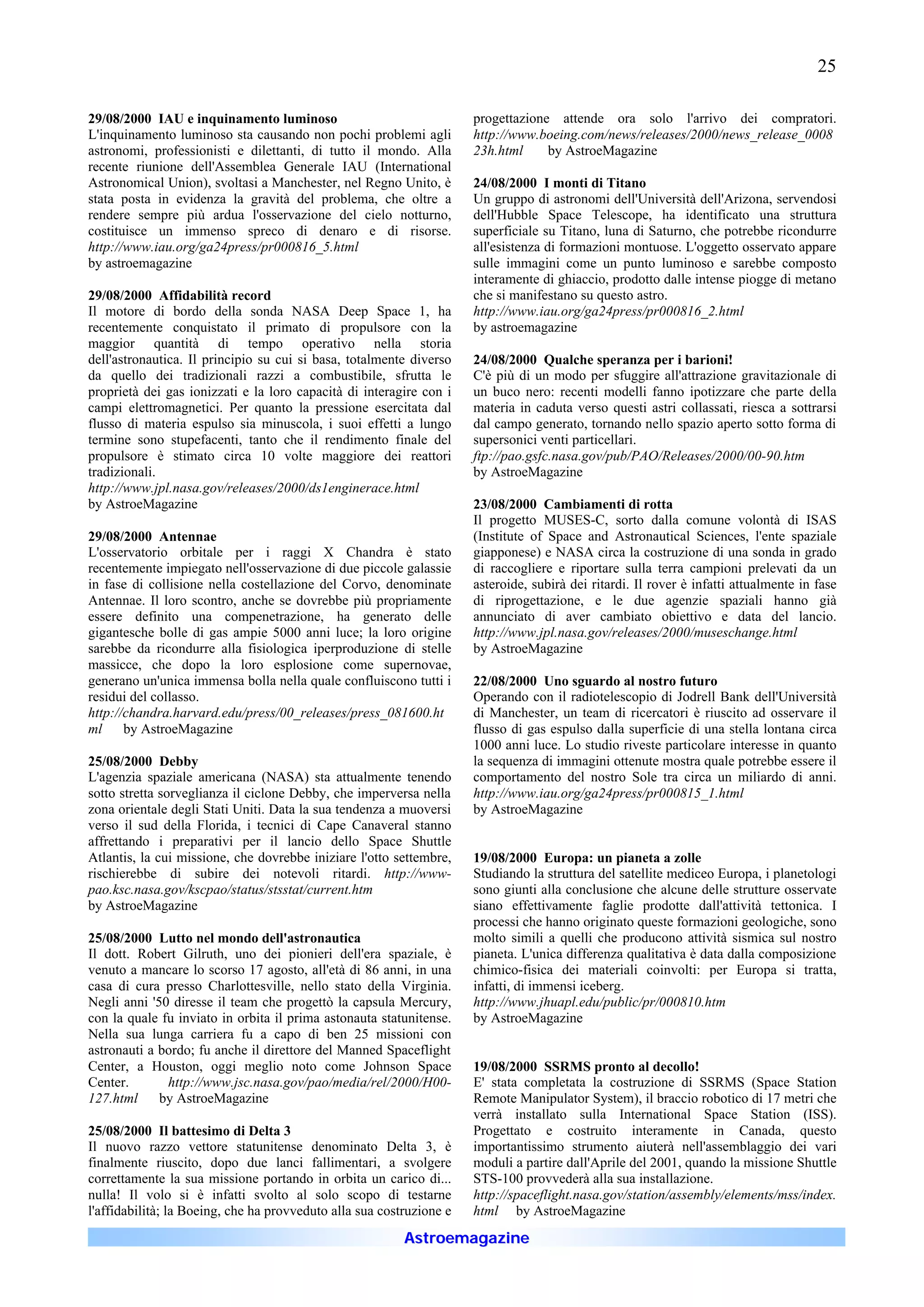 25

29/08/2000 IAU e inquinamento luminoso                                progettazione attende ora solo l'arrivo dei compratori.
L'inquinamento luminoso sta causando non pochi problemi agli          http://www.boeing.com/news/releases/2000/news_release_0008
astronomi, professionisti e dilettanti, di tutto il mondo. Alla       23h.html     by AstroeMagazine
recente riunione dell'Assemblea Generale IAU (International
Astronomical Union), svoltasi a Manchester, nel Regno Unito, è        24/08/2000 I monti di Titano
stata posta in evidenza la gravità del problema, che oltre a          Un gruppo di astronomi dell'Università dell'Arizona, servendosi
rendere sempre più ardua l'osservazione del cielo notturno,           dell'Hubble Space Telescope, ha identificato una struttura
costituisce un immenso spreco di denaro e di risorse.                 superficiale su Titano, luna di Saturno, che potrebbe ricondurre
http://www.iau.org/ga24press/pr000816_5.html                          all'esistenza di formazioni montuose. L'oggetto osservato appare
by astroemagazine                                                     sulle immagini come un punto luminoso e sarebbe composto
                                                                      interamente di ghiaccio, prodotto dalle intense piogge di metano
29/08/2000 Affidabilità record                                        che si manifestano su questo astro.
Il motore di bordo della sonda NASA Deep Space 1, ha                  http://www.iau.org/ga24press/pr000816_2.html
recentemente conquistato il primato di propulsore con la              by astroemagazine
maggior quantità di tempo operativo nella storia
dell'astronautica. Il principio su cui si basa, totalmente diverso    24/08/2000 Qualche speranza per i barioni!
da quello dei tradizionali razzi a combustibile, sfrutta le           C'è più di un modo per sfuggire all'attrazione gravitazionale di
proprietà dei gas ionizzati e la loro capacità di interagire con i    un buco nero: recenti modelli fanno ipotizzare che parte della
campi elettromagnetici. Per quanto la pressione esercitata dal        materia in caduta verso questi astri collassati, riesca a sottrarsi
flusso di materia espulso sia minuscola, i suoi effetti a lungo       dal campo generato, tornando nello spazio aperto sotto forma di
termine sono stupefacenti, tanto che il rendimento finale del         supersonici venti particellari.
propulsore è stimato circa 10 volte maggiore dei reattori             ftp://pao.gsfc.nasa.gov/pub/PAO/Releases/2000/00-90.htm
tradizionali.                                                         by AstroeMagazine
http://www.jpl.nasa.gov/releases/2000/ds1enginerace.html
by AstroeMagazine                                                     23/08/2000 Cambiamenti di rotta
                                                                      Il progetto MUSES-C, sorto dalla comune volontà di ISAS
29/08/2000 Antennae                                                   (Institute of Space and Astronautical Sciences, l'ente spaziale
L'osservatorio orbitale per i raggi X Chandra è stato                 giapponese) e NASA circa la costruzione di una sonda in grado
recentemente impiegato nell'osservazione di due piccole galassie      di raccogliere e riportare sulla terra campioni prelevati da un
in fase di collisione nella costellazione del Corvo, denominate       asteroide, subirà dei ritardi. Il rover è infatti attualmente in fase
Antennae. Il loro scontro, anche se dovrebbe più propriamente         di riprogettazione, e le due agenzie spaziali hanno già
essere definito una compenetrazione, ha generato delle                annunciato di aver cambiato obiettivo e data del lancio.
gigantesche bolle di gas ampie 5000 anni luce; la loro origine        http://www.jpl.nasa.gov/releases/2000/museschange.html
sarebbe da ricondurre alla fisiologica iperproduzione di stelle       by AstroeMagazine
massicce, che dopo la loro esplosione come supernovae,
generano un'unica immensa bolla nella quale confluiscono tutti i      22/08/2000 Uno sguardo al nostro futuro
residui del collasso.                                                 Operando con il radiotelescopio di Jodrell Bank dell'Università
http://chandra.harvard.edu/press/00_releases/press_081600.ht          di Manchester, un team di ricercatori è riuscito ad osservare il
ml     by AstroeMagazine                                              flusso di gas espulso dalla superficie di una stella lontana circa
                                                                      1000 anni luce. Lo studio riveste particolare interesse in quanto
25/08/2000 Debby                                                      la sequenza di immagini ottenute mostra quale potrebbe essere il
L'agenzia spaziale americana (NASA) sta attualmente tenendo           comportamento del nostro Sole tra circa un miliardo di anni.
sotto stretta sorveglianza il ciclone Debby, che imperversa nella     http://www.iau.org/ga24press/pr000815_1.html
zona orientale degli Stati Uniti. Data la sua tendenza a muoversi     by AstroeMagazine
verso il sud della Florida, i tecnici di Cape Canaveral stanno
affrettando i preparativi per il lancio dello Space Shuttle
Atlantis, la cui missione, che dovrebbe iniziare l'otto settembre,    19/08/2000 Europa: un pianeta a zolle
rischierebbe di subire dei notevoli ritardi. http://www-              Studiando la struttura del satellite mediceo Europa, i planetologi
pao.ksc.nasa.gov/kscpao/status/stsstat/current.htm                    sono giunti alla conclusione che alcune delle strutture osservate
by AstroeMagazine                                                     siano effettivamente faglie prodotte dall'attività tettonica. I
                                                                      processi che hanno originato queste formazioni geologiche, sono
25/08/2000 Lutto nel mondo dell'astronautica                          molto simili a quelli che producono attività sismica sul nostro
Il dott. Robert Gilruth, uno dei pionieri dell'era spaziale, è        pianeta. L'unica differenza qualitativa è data dalla composizione
venuto a mancare lo scorso 17 agosto, all'età di 86 anni, in una      chimico-fisica dei materiali coinvolti: per Europa si tratta,
casa di cura presso Charlottesville, nello stato della Virginia.      infatti, di immensi iceberg.
Negli anni '50 diresse il team che progettò la capsula Mercury,       http://www.jhuapl.edu/public/pr/000810.htm
con la quale fu inviato in orbita il prima astonauta statunitense.    by AstroeMagazine
Nella sua lunga carriera fu a capo di ben 25 missioni con
astronauti a bordo; fu anche il direttore del Manned Spaceflight
Center, a Houston, oggi meglio noto come Johnson Space                19/08/2000 SSRMS pronto al decollo!
Center.       http://www.jsc.nasa.gov/pao/media/rel/2000/H00-         E' stata completata la costruzione di SSRMS (Space Station
127.html     by AstroeMagazine                                        Remote Manipulator System), il braccio robotico di 17 metri che
                                                                      verrà installato sulla International Space Station (ISS).
25/08/2000 Il battesimo di Delta 3                                    Progettato e costruito interamente in Canada, questo
Il nuovo razzo vettore statunitense denominato Delta 3, è             importantissimo strumento aiuterà nell'assemblaggio dei vari
finalmente riuscito, dopo due lanci fallimentari, a svolgere          moduli a partire dall'Aprile del 2001, quando la missione Shuttle
correttamente la sua missione portando in orbita un carico di...      STS-100 provvederà alla sua installazione.
nulla! Il volo si è infatti svolto al solo scopo di testarne          http://spaceflight.nasa.gov/station/assembly/elements/mss/index.
l'affidabilità; la Boeing, che ha provveduto alla sua costruzione e   html by AstroeMagazine
                                                          Astroemagazine
 