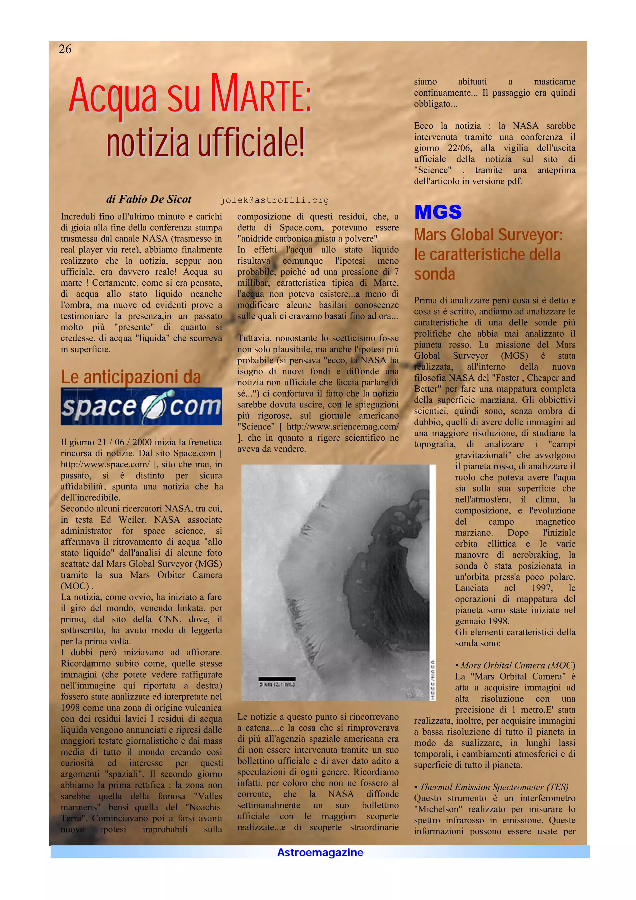 26



  Acqua su MARTE:
                                                                                               siamo        abituati   a     masticarne
                                                                                               continuamente... Il passaggio era quindi
                                                                                               obbligato...




            notizia ufficiale!
                                                                                               Ecco la notizia : la NASA sarebbe
                                                                                               intervenuta tramite una conferenza il
                                                                                               giorno 22/06, alla vigilia dell'uscita
                                                                                               ufficiale della notizia sul sito di
                                                                                               "Science" , tramite una anteprima
                                                                                               dell'articolo in versione pdf.
            di Fabio De Sicot              jolek@astrofili.org
Increduli fino all'ultimo minuto e carichi     composizione di questi residui, che, a          M GS
di gioia alla fine della conferenza stampa     detta di Space.com, potevano essere
trasmessa dal canale NASA (trasmesso in        "anidride carbonica mista a polvere".           Mars Global Surveyor:
real player via rete), abbiamo finalmente
realizzato che la notizia, seppur non
                                               In effetti l'acqua allo stato liquido
                                               risultava comunque l'ipotesi meno               le caratteristiche della
ufficiale, era davvero reale! Acqua su
marte ! Certamente, come si era pensato,
                                               probabile, poiché ad una pressione di 7
                                               millibar, caratteristica tipica di Marte,
                                                                                               sonda
di acqua allo stato liquido neanche            l'acqua non poteva esistere...a meno di
l'ombra, ma nuove ed evidenti prove a          modificare alcune basilari conoscenze           Prima di analizzare però cosa si è detto e
testimoniare la presenza,in un passato         sulle quali ci eravamo basati fino ad ora...    cosa si è scritto, andiamo ad analizzare le
molto più "presente" di quanto si                                                              caratteristiche di una delle sonde più
credesse, di acqua "liquida" che scorreva      Tuttavia, nonostante lo scetticismo fosse       prolifiche che abbia mai analizzato il
in superficie.                                 non solo plausibile, ma anche l'ipotesi più     pianeta rosso. La missione del Mars
                                               probabile (si pensava "ecco, la NASA ha         Global Surveyor (MGS) è stata
                                                                                               realizzata, all'interno della nuova
Le anticipazioni da                            isogno di nuovi fondi e diffonde una
                                               notizia non ufficiale che faccia parlare di     filosofia NASA del "Faster , Cheaper and
                                                                                               Better" per fare una mappatura completa
                                               sè...") ci confortava il fatto che la notizia
                                               sarebbe dovuta uscire, con le spiegazioni       della superficie marziana. Gli obbiettivi
                                               più rigorose, sul giornale americano            scientici, quindi sono, senza ombra di
                                               "Science" [ http://www.sciencemag.com/          dubbio, quelli di avere delle immagini ad
                                               ], che in quanto a rigore scientifico ne        una maggiore risoluzione, di studiane la
Il giorno 21 / 06 / 2000 inizia la frenetica                                                   topografia, di analizzare i "campi
rincorsa di notizie. Dal sito Space.com [      aveva da vendere.
                                                                                                           gravitazionali" che avvolgono
http://www.space.com/ ], sito che mai, in                                                                  il pianeta rosso, di analizzare il
passato, si è distinto per sicura                                                                          ruolo che poteva avere l'aqua
affidabilità , spunta una notizia che ha                                                                   sia sulla sua superficie che
dell'incredibile.                                                                                          nell'atmosfera, il clima, la
Secondo alcuni ricercatori NASA, tra cui,                                                                  composizione, e l'evoluzione
in testa Ed Weiler, NASA associate                                                                         del      campo         magnetico
administrator for space science, si                                                                        marziano. Dopo l'iniziale
affermava il ritrovamento di acqua "allo                                                                   orbita ellittica e le varie
stato liquido" dall'analisi di alcune foto                                                                 manovre di aerobraking, la
scattate dal Mars Global Surveyor (MGS)                                                                    sonda è stata posizionata in
tramite la sua Mars Orbiter Camera                                                                         un'orbita press'a poco polare.
(MOC) .                                                                                                    Lanciata      nel     1997,    le
La notizia, come ovvio, ha iniziato a fare                                                                 operazioni di mappatura del
il giro del mondo, venendo linkata, per                                                                    pianeta sono state iniziate nel
primo, dal sito della CNN, dove, il                                                                        gennaio 1998.
sottoscritto, ha avuto modo di leggerla                                                                    Gli elementi caratteristici della
per la prima volta.                                                                                        sonda sono:
I dubbi però iniziavano ad affiorare.
Ricordammo subito come, quelle stesse                                                                      • Mars Orbital Camera (MOC)
immagini (che potete vedere raffigurate                                                                    La "Mars Orbital Camera" è
nell'immagine qui riportata a destra)                                                                      atta a acquisire immagini ad
fossero state analizzate ed interpretate nel                                                               alta risoluzione con una
1998 come una zona di origine vulcanica                                                                    precisione di 1 metro.E' stata
con dei residui lavici I residui di acqua      Le notizie a questo punto si rincorrevano       realizzata, inoltre, per acquisire immagini
liquida vengono annunciati e ripresi dalle     a catena....e la cosa che si rimproverava       a bassa risoluzione di tutto il pianeta in
maggiori testate giornalistiche e dai mass     di più all'agenzia spaziale americana era       modo da sualizzare, in lunghi lassi
media di tutto il mondo creando così           di non essere intervenuta tramite un suo        temporali, i cambiamenti atmosferici e di
curiosità ed interesse per questi              bollettino ufficiale e di aver dato adito a     superficie di tutto il pianeta.
argomenti "spaziali". Il secondo giorno        speculazioni di ogni genere. Ricordiamo
abbiamo la prima rettifica : la zona non       infatti, per coloro che non ne fossero al       • Thermal Emission Spectrometer (TES)
sarebbe quella della famosa "Valles            corrente, che la NASA diffonde                  Questo strumento è un interferometro
marineris" bensì quella del "Noachis           settimanalmente un suo bollettino               "Michelson" realizzato per misurare lo
Terra". Cominciavano poi a farsi avanti        ufficiale con le maggiori scoperte              spettro infrarosso in emissione. Queste
nuove      ipotesi    improbabili      sulla   realizzate...e di scoperte straordinarie        informazioni possono essere usate per

                                                          Astroemagazine
 