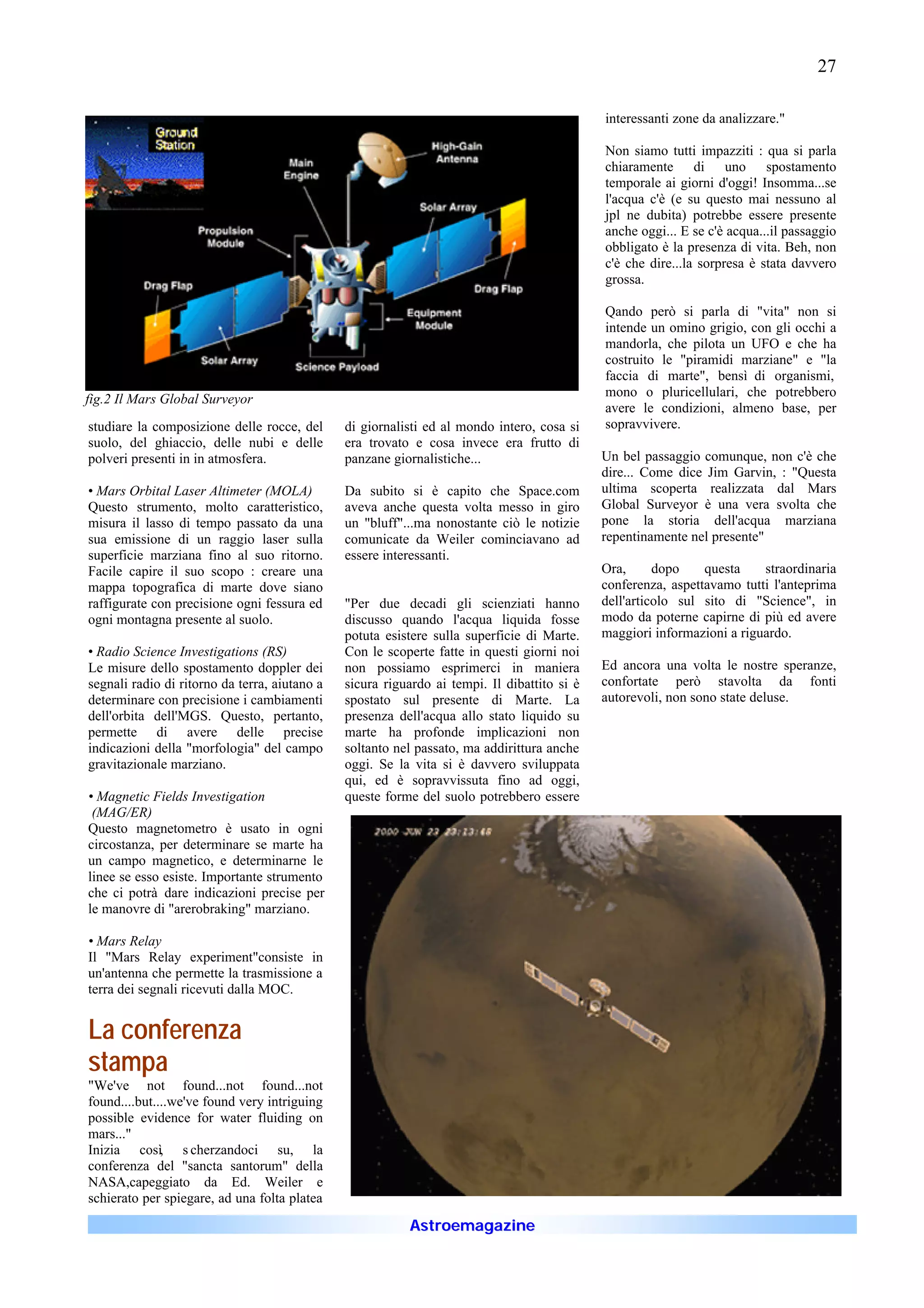 27

                                                                                             interessanti zone da analizzare."

                                                                                             Non siamo tutti impazziti : qua si parla
                                                                                             chiaramente di uno spostamento
                                                                                             temporale ai giorni d'oggi! Insomma...se
                                                                                             l'acqua c'è (e su questo mai nessuno al
                                                                                             jpl ne dubita) potrebbe essere presente
                                                                                             anche oggi... E se c'è acqua...il passaggio
                                                                                             obbligato è la presenza di vita. Beh, non
                                                                                             c'è che dire...la sorpresa è stata davvero
                                                                                             grossa.

                                                                                             Qando però si parla di "vita" non si
                                                                                             intende un omino grigio, con gli occhi a
                                                                                             mandorla, che pilota un UFO e che ha
                                                                                             costruito le "piramidi marziane" e "la
                                                                                             faccia di marte", bensì di organismi,
                                                                                             mono o pluricellulari, che potrebbero
fig.2 Il Mars Global Surveyor
                                                                                             avere le condizioni, almeno base, per
studiare la composizione delle rocce, del      di giornalisti ed al mondo intero, cosa si    sopravvivere.
suolo, del ghiaccio, delle nubi e delle        era trovato e cosa invece era frutto di
polveri presenti in in atmosfera.              panzane giornalistiche...                     Un bel passaggio comunque, non c'è che
                                                                                             dire... Come dice Jim Garvin, : "Questa
• Mars Orbital Laser Altimeter (MOLA)          Da subito si è capito che Space.com           ultima scoperta realizzata dal Mars
Questo strumento, molto caratteristico,        aveva anche questa volta messo in giro        Global Surveyor è una vera svolta che
misura il lasso di tempo passato da una        un "bluff"...ma nonostante ciò le notizie     pone la storia dell'acqua marziana
sua emissione di un raggio laser sulla         comunicate da Weiler cominciavano ad          repentinamente nel presente"
superficie marziana fino al suo ritorno.       essere interessanti.
Facile capire il suo scopo : creare una                                                      Ora,      dopo    questa    straordinaria
mappa topografica di marte dove siano                                                        conferenza, aspettavamo tutti l'anteprima
raffigurate con precisione ogni fessura ed     "Per due decadi gli scienziati hanno          dell'articolo sul sito di "Science", in
ogni montagna presente al suolo.               discusso quando l'acqua liquida fosse         modo da poterne capirne di più ed avere
                                               potuta esistere sulla superficie di Marte.    maggiori informazioni a riguardo.
• Radio Science Investigations (RS)            Con le scoperte fatte in questi giorni noi
Le misure dello spostamento doppler dei        non possiamo esprimerci in maniera            Ed ancora una volta le nostre speranze,
segnali radio di ritorno da terra, aiutano a   sicura riguardo ai tempi. Il dibattito si è   confortate però stavolta da fonti
determinare con precisione i cambiamenti       spostato sul presente di Marte. La            autorevoli, non sono state deluse.
dell'orbita dell'MGS. Questo, pertanto,        presenza dell'acqua allo stato liquido su
permette di avere delle precise                marte ha profonde implicazioni non
indicazioni della "morfologia" del campo       soltanto nel passato, ma addirittura anche
gravitazionale marziano.                       oggi. Se la vita si è davvero sviluppata
                                               qui, ed è sopravvissuta fino ad oggi,
• Magnetic Fields Investigation                queste forme del suolo potrebbero essere
 (MAG/ER)
Questo magnetometro è usato in ogni
circostanza, per determinare se marte ha
un campo magnetico, e determinarne le
linee se esso esiste. Importante strumento
che ci potrà dare indicazioni precise per
le manovre di "arerobraking" marziano.

• Mars Relay
Il "Mars Relay experiment"consiste in
un'antenna che permette la trasmissione a
terra dei segnali ricevuti dalla MOC.


La conferenza
stampa
"We've not found...not found...not
found....but....we've found very intriguing
possible evidence for water fluiding on
mars..."
Inizia così, s cherzandoci su, la
conferenza del "sancta santorum" della
NASA,capeggiato da Ed. Weiler e
schierato per spiegare, ad una folta platea

                                                          Astroemagazine
 