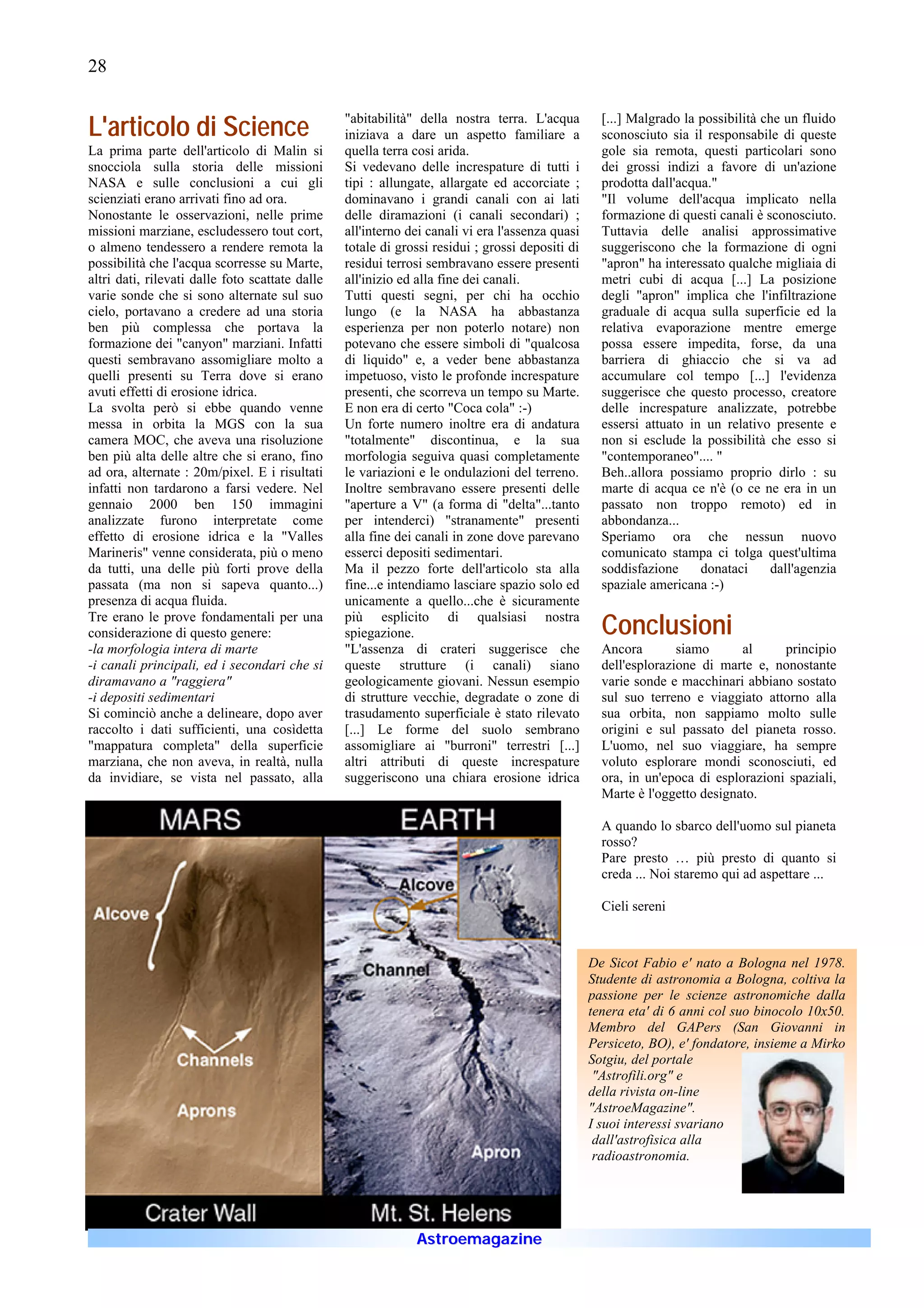 28


L'articolo di Science                            "abitabilità" della nostra terra. L'acqua
                                                 iniziava a dare un aspetto familiare a
                                                                                                   [...] Malgrado la possibilità che un fluido
                                                                                                   sconosciuto sia il responsabile di queste
La prima parte dell'articolo di Malin si         quella terra cosi arida.                          gole sia remota, questi particolari sono
snocciola sulla storia delle missioni            Si vedevano delle increspature di tutti i         dei grossi indizi a favore di un'azione
NASA e sulle conclusioni a cui gli               tipi : allungate, allargate ed accorciate ;       prodotta dall'acqua."
scienziati erano arrivati fino ad ora.           dominavano i grandi canali con ai lati            "Il volume dell'acqua implicato nella
Nonostante le osservazioni, nelle prime          delle diramazioni (i canali secondari) ;          formazione di questi canali è sconosciuto.
missioni marziane, escludessero tout cort,       all'interno dei canali vi era l'assenza quasi     Tuttavia delle analisi approssimative
o almeno tendessero a rendere remota la          totale di grossi residui ; grossi depositi di     suggeriscono che la formazione di ogni
possibilità che l'acqua scorresse su Marte,      residui terrosi sembravano essere presenti        "apron" ha interessato qualche migliaia di
altri dati, rilevati dalle foto scattate dalle   all'inizio ed alla fine dei canali.               metri cubi di acqua [...] La posizione
varie sonde che si sono alternate sul suo        Tutti questi segni, per chi ha occhio             degli "apron" implica che l'infiltrazione
cielo, portavano a credere ad una storia         lungo (e la NASA ha abbastanza                    graduale di acqua sulla superficie ed la
ben più complessa che portava la                 esperienza per non poterlo notare) non            relativa evaporazione mentre emerge
formazione dei "canyon" marziani. Infatti        potevano che essere simboli di "qualcosa          possa essere impedita, forse, da una
questi sembravano assomigliare molto a           di liquido" e, a veder bene abbastanza            barriera di ghiaccio che si va ad
quelli presenti su Terra dove si erano           impetuoso, visto le profonde increspature         accumulare col tempo [...] l'evidenza
avuti effetti di erosione idrica.                presenti, che scorreva un tempo su Marte.         suggerisce che questo processo, creatore
La svolta però si ebbe quando venne              E non era di certo "Coca cola" :-)                delle increspature analizzate, potrebbe
messa in orbita la MGS con la sua                Un forte numero inoltre era di andatura           essersi attuato in un relativo presente e
camera MOC, che aveva una risoluzione            "totalmente" discontinua, e la sua                non si esclude la possibilità che esso si
ben più alta delle altre che si erano, fino      morfologia seguiva quasi completamente            "contemporaneo".... "
ad ora, alternate : 20m/pixel. E i risultati     le variazioni e le ondulazioni del terreno.       Beh..allora possiamo proprio dirlo : su
infatti non tardarono a farsi vedere. Nel        Inoltre sembravano essere presenti delle          marte di acqua ce n'è (o ce ne era in un
gennaio 2000 ben 150 immagini                    "aperture a V" (a forma di "delta"...tanto        passato non troppo remoto) ed in
analizzate furono interpretate come              per intenderci) "stranamente" presenti            abbondanza...
effetto di erosione idrica e la "Valles          alla fine dei canali in zone dove parevano        Speriamo ora che nessun nuovo
Marineris" venne considerata, più o meno         esserci depositi sedimentari.                     comunicato stampa ci tolga quest'ultima
da tutti, una delle più forti prove della        Ma il pezzo forte dell'articolo sta alla          soddisfazione     donataci     dall'agenzia
passata (ma non si sapeva quanto...)             fine...e intendiamo lasciare spazio solo ed       spaziale americana :-)
presenza di acqua fluida.                        unicamente a quello...che è sicuramente
Tre erano le prove fondamentali per una
considerazione di questo genere:
                                                 più esplicito di qualsiasi nostra
                                                 spiegazione.                                      Conclusioni
-la morfologia intera di marte                   "L'assenza di crateri suggerisce che              Ancora        siamo      al     principio
-i canali principali, ed i secondari che si      queste strutture (i canali) siano                 dell'esplorazione di marte e, nonostante
diramavano a "raggiera"                          geologicamente giovani. Nessun esempio            varie sonde e macchinari abbiano sostato
-i depositi sedimentari                          di strutture vecchie, degradate o zone di         sul suo terreno e viaggiato attorno alla
Si cominciò anche a delineare, dopo aver         trasudamento superficiale è stato rilevato        sua orbita, non sappiamo molto sulle
raccolto i dati sufficienti, una cosìdetta       [...] Le forme del suolo sembrano                 origini e sul passato del pianeta rosso.
"mappatura completa" della superficie            assomigliare ai "burroni" terrestri [...]         L'uomo, nel suo viaggiare, ha sempre
marziana, che non aveva, in realtà, nulla        altri attributi di queste increspature            voluto esplorare mondi sconosciuti, ed
da invidiare, se vista nel passato, alla         suggeriscono una chiara erosione idrica           ora, in un'epoca di esplorazioni spaziali,
                                                                                                   Marte è l'oggetto designato.

                                                                                                   A quando lo sbarco dell'uomo sul pianeta
                                                                                                   rosso?
                                                                                                   Pare presto … più presto di quanto si
                                                                                                   creda ... Noi staremo qui ad aspettare ...

                                                                                                   Cieli sereni



                                                                                                 De Sicot Fabio e' nato a Bologna nel 1978.
                                                                                                 Studente di astronomia a Bologna, coltiva la
                                                                                                 passione per le scienze astronomiche dalla
                                                                                                 tenera eta' di 6 anni col suo binocolo 10x50.
                                                                                                 Membro del GAPers (San Giovanni in
                                                                                                 Persiceto, BO), e' fondatore, insieme a Mirko
                                                                                                 Sotgiu, del portale
                                                                                                  "Astrofili.org" e
                                                                                                 della rivista on-line
                                                                                                 "AstroeMagazine".
                                                                                                 I suoi interessi svariano
                                                                                                  dall'astrofisica alla
                                                                                                  radioastronomia.




                                                              Astroemagazine
 