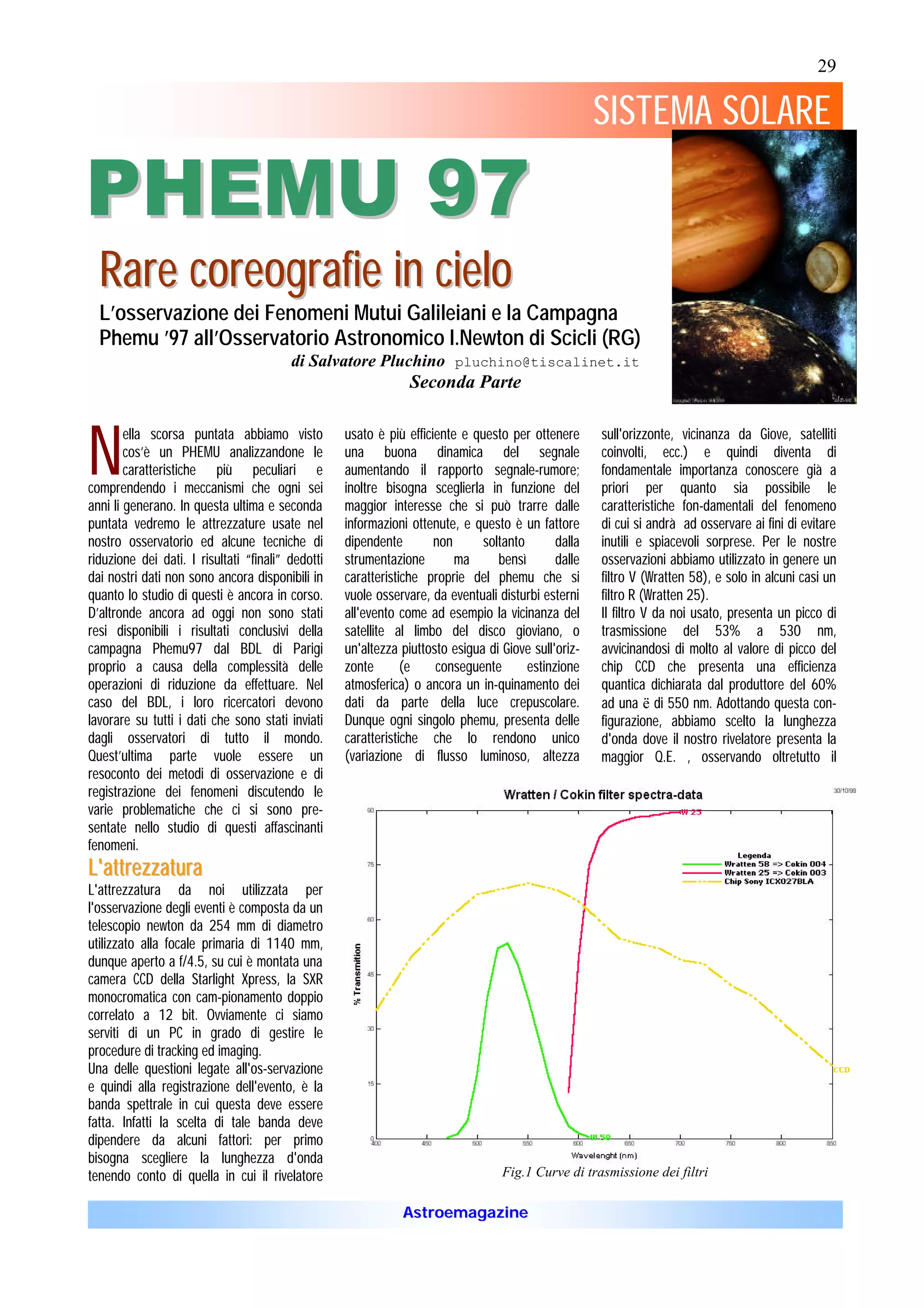 29

                                                                                                     SISTEMA SOLARE

PHEMU 97
  Rar e c o r eo g r af ie in c ielo
  L’osservazione dei Fenomeni Mutui Galileiani e la Campagna
  Phemu ’97 all’Osservatorio Astronomico I.Newton di Scicli (RG)
                                         di Salvatore Pluchino pluchino@tiscalinet.it
                                                                Seconda Parte



N
        ella scorsa puntata abbiamo visto          usato è più efficiente e questo per ottenere      sull'orizzonte, vicinanza da Giove, satelliti
        cos’è un PHEMU analizzandone le            una buona dinamica del segnale                    coinvolti, ecc.) e quindi diventa di
        caratteristiche più peculiari e            aumentando il rapporto segnale-rumore;            fondamentale importanza conoscere già a
comprendendo i meccanismi che ogni sei             inoltre bisogna sceglierla in funzione del        priori per quanto sia possibile le
anni li generano. In questa ultima e seconda       maggior interesse che si può trarre dalle         caratteristiche fon-damentali del fenomeno
puntata vedremo le attrezzature usate nel          informazioni ottenute, e questo è un fattore      di cui si andrà ad osservare ai fini di evitare
nostro osservatorio ed alcune tecniche di          dipendente        non      soltanto       dalla   inutili e spiacevoli sorprese. Per le nostre
riduzione dei dati. I risultati “finali” dedotti   strumentazione        ma      bensì       dalle   osservazioni abbiamo utilizzato in genere un
dai nostri dati non sono ancora disponibili in     caratteristiche proprie del phemu che si          filtro V (Wratten 58), e solo in alcuni casi un
quanto lo studio di questi è ancora in corso.      vuole osservare, da eventuali disturbi esterni    filtro R (Wratten 25).
D’altronde ancora ad oggi non sono stati           all'evento come ad esempio la vicinanza del       Il filtro V da noi usato, presenta un picco di
resi disponibili i risultati conclusivi della      satellite al limbo del disco gioviano, o          trasmissione del 53% a 530 nm,
campagna Phemu97 dal BDL di Parigi                 un'altezza piuttosto esigua di Giove sull'oriz-   avvicinandosi di molto al valore di picco del
proprio a causa della complessità delle            zonte       (e    conseguente       estinzione    chip CCD che presenta una efficienza
operazioni di riduzione da effettuare. Nel         atmosferica) o ancora un in-quinamento dei        quantica dichiarata dal produttore del 60%
caso del BDL, i loro ricercatori devono            dati da parte della luce crepuscolare.            ad una ë di 550 nm. Adottando questa con-
lavorare su tutti i dati che sono stati inviati    Dunque ogni singolo phemu, presenta delle         figurazione, abbiamo scelto la lunghezza
dagli osservatori di tutto il mondo.               caratteristiche che lo rendono unico              d'onda dove il nostro rivelatore presenta la
Quest’ultima parte vuole essere un                 (variazione di flusso luminoso, altezza           maggior Q.E. , osservando oltretutto il
resoconto dei metodi di osservazione e di
registrazione dei fenomeni discutendo le
varie problematiche che ci si sono pre-
sentate nello studio di questi affascinanti
fenomeni.
L'a t t re z z a t ura
L'attrezzatura da noi utilizzata per
l'osservazione degli eventi è composta da un
telescopio newton da 254 mm di diametro
utilizzato alla focale primaria di 1140 mm,
dunque aperto a f/4.5, su cui è montata una
camera CCD della Starlight Xpress, la SXR
monocromatica con cam-pionamento doppio
correlato a 12 bit. Ovviamente ci siamo
serviti di un PC in grado di gestire le
procedure di tracking ed imaging.
Una delle questioni legate all'os-servazione
e quindi alla registrazione dell'evento, è la
banda spettrale in cui questa deve essere
fatta. Infatti la scelta di tale banda deve
dipendere da alcuni fattori: per primo
bisogna scegliere la lunghezza d'onda
tenendo conto di quella in cui il rivelatore                                      Fig.1 Curve di trasmissione dei filtri

                                                              Astroemagazine
 