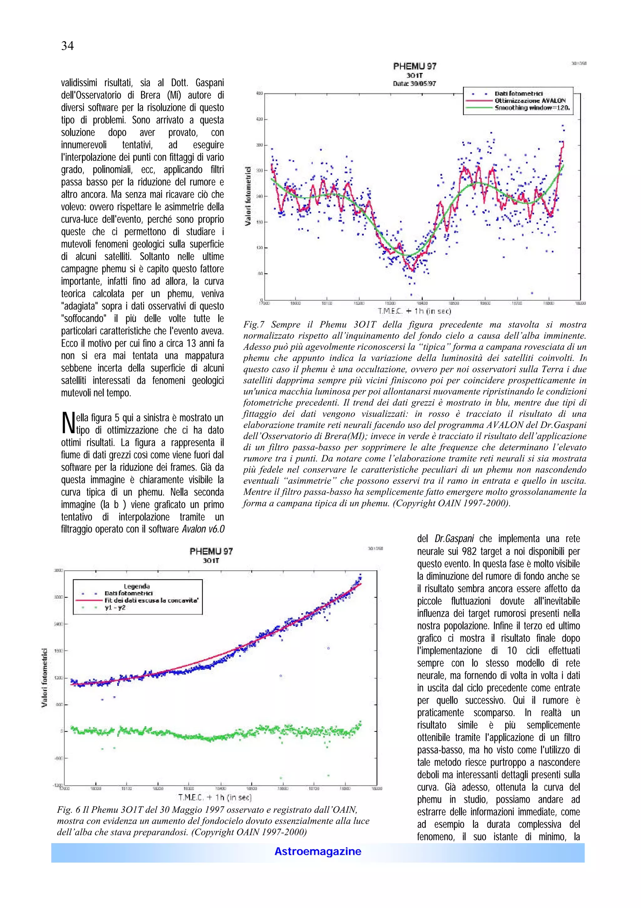 34

 validissimi risultati, sia al Dott. Gaspani
 dell'Osservatorio di Brera (Mi) autore di
 diversi software per la risoluzione di questo
 tipo di problemi. Sono arrivato a questa
 soluzione dopo aver provato, con
 innumerevoli tentativi, ad eseguire
 l'interpolazione dei punti con fittaggi di vario
 grado, polinomiali, ecc, applicando filtri
 passa basso per la riduzione del rumore e
 altro ancora. Ma senza mai ricavare ciò che
 volevo: ovvero rispettare le asimmetrie della
 curva-luce dell'evento, perché sono proprio
 queste che ci permettono di studiare i
 mutevoli fenomeni geologici sulla superficie
 di alcuni satelliti. Soltanto nelle ultime
 campagne phemu si è capito questo fattore
 importante, infatti fino ad allora, la curva
 teorica calcolata per un phemu, veniva
 "adagiata" sopra i dati osservativi di questo
 "soffocando" il più delle volte tutte le
                                                    Fig.7 Sempre il Phemu 3O1T della figura precedente ma stavolta si mostra
 particolari caratteristiche che l'evento aveva.    normalizzato rispetto all’inquinamento del fondo cielo a causa dell’alba imminente.
 Ecco il motivo per cui fino a circa 13 anni fa     Adesso può più agevolmente riconoscersi la “tipica” forma a campana rovesciata di un
 non si era mai tentata una mappatura               phemu che appunto indica la variazione della luminosità dei satelliti coinvolti. In
 sebbene incerta della superficie di alcuni         questo caso il phemu è una occultazione, ovvero per noi osservatori sulla Terra i due
 satelliti interessati da fenomeni geologici        satelliti dapprima sempre più vicini finiscono poi per coincidere prospetticamente in
 mutevoli nel tempo.                                un'unica macchia luminosa per poi allontanarsi nuovamente ripristinando le condizioni
                                                    fotometriche precedenti. Il trend dei dati grezzi è mostrato in blu, mentre due tipi di

 N     ella figura 5 qui a sinistra è mostrato un   fittaggio dei dati vengono visualizzati: in rosso è tracciato il risultato di una
                                                    elaborazione tramite reti neurali facendo uso del programma AVALON del Dr.Gaspani
       tipo di ottimizzazione che ci ha dato
                                                    dell’Osservatorio di Brera(MI); invece in verde è tracciato il risultato dell’applicazione
 ottimi risultati. La figura a rappresenta il       di un filtro passa-basso per sopprimere le alte frequenze che determinano l’elevato
 fiume di dati grezzi così come viene fuori dal     rumore tra i punti. Da notare come l’elaborazione tramite reti neurali si sia mostrata
 software per la riduzione dei frames. Già da       più fedele nel conservare le caratteristiche peculiari di un phemu non nascondendo
 questa immagine è chiaramente visibile la          eventuali “asimmetrie” che possono esservi tra il ramo in entrata e quello in uscita.
 curva tipica di un phemu. Nella seconda            Mentre il filtro passa-basso ha semplicemente fatto emergere molto grossolanamente la
 immagine (la b ) viene graficato un primo          forma a campana tipica di un phemu. (Copyright OAIN 1997-2000).
 tentativo di interpolazione tramite un
 filtraggio operato con il software Avalon v6.0
                                                                                                 del Dr.Gaspani che implementa una rete
                                                                                                 neurale sui 982 target a noi disponibili per
                                                                                                 questo evento. In questa fase è molto visibile
                                                                                                 la diminuzione del rumore di fondo anche se
                                                                                                 il risultato sembra ancora essere affetto da
                                                                                                 piccole fluttuazioni dovute all'inevitabile
                                                                                                 influenza dei target rumorosi presenti nella
                                                                                                 nostra popolazione. Infine il terzo ed ultimo
                                                                                                 grafico ci mostra il risultato finale dopo
                                                                                                 l'implementazione di 10 cicli effettuati
                                                                                                 sempre con lo stesso modello di rete
                                                                                                 neurale, ma fornendo di volta in volta i dati
                                                                                                 in uscita dal ciclo precedente come entrate
                                                                                                 per quello successivo. Qui il rumore è
                                                                                                 praticamente scomparso. In realtà un
                                                                                                 risultato simile è più semplicemente
                                                                                                 ottenibile tramite l'applicazione di un filtro
                                                                                                 passa-basso, ma ho visto come l'utilizzo di
                                                                                                 tale metodo riesce purtroppo a nascondere
                                                                                                 deboli ma interessanti dettagli presenti sulla
                                                                                                 curva. Già adesso, ottenuta la curva del
                                                                                                 phemu in studio, possiamo andare ad
Fig. 6 Il Phemu 3O1T del 30 Maggio 1997 osservato e registrato dall’OAIN,                        estrarre delle informazioni immediate, come
mostra con evidenza un aumento del fondocielo dovuto essenzialmente alla luce                    ad esempio la durata complessiva del
dell’alba che stava preparandosi. (Copyright OAIN 1997-2000)
                                                                                                 fenomeno, il suo istante di minimo, la
                                                            Astroemagazine
 