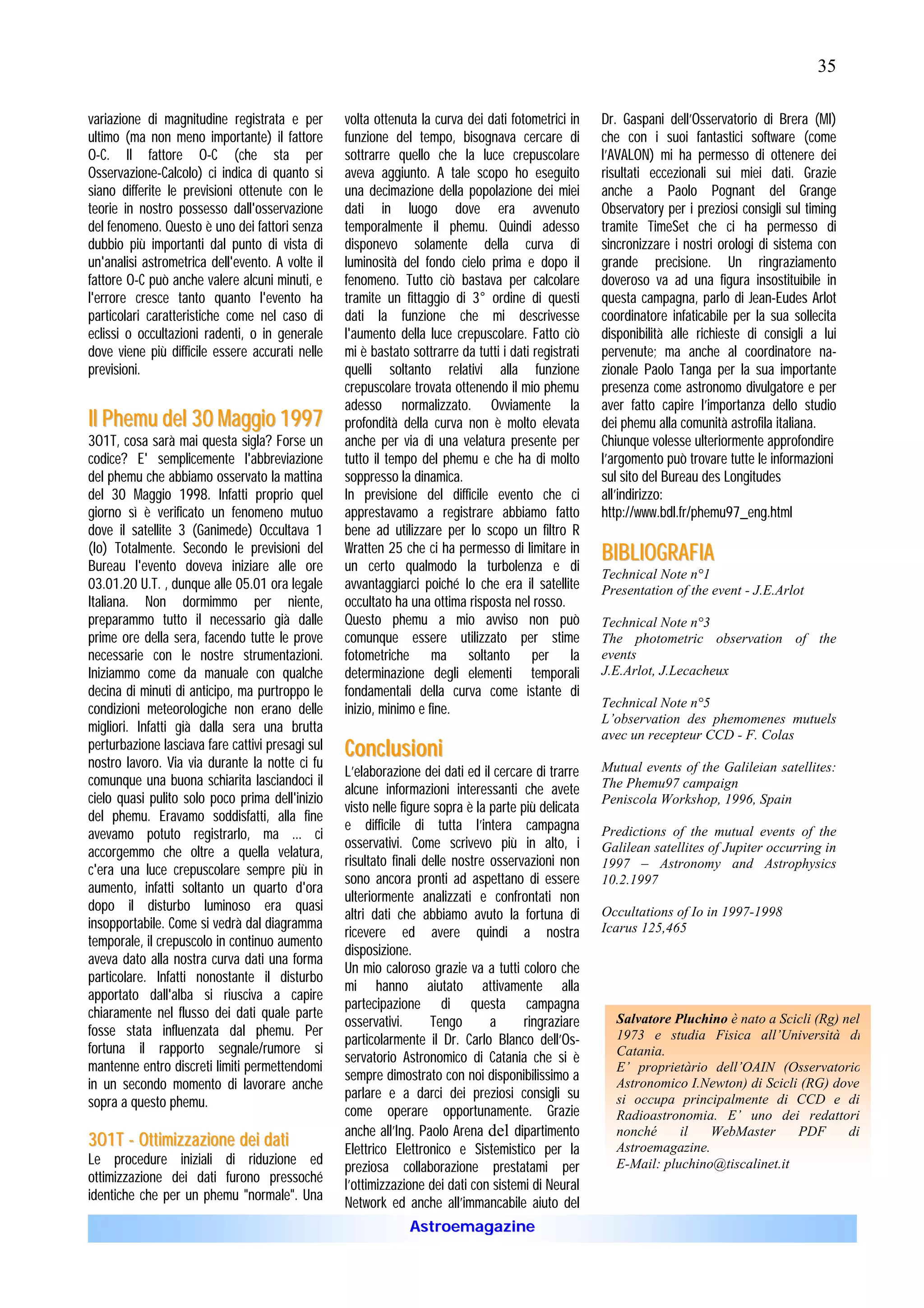 35

variazione di magnitudine registrata e per        volta ottenuta la curva dei dati fotometrici in     Dr. Gaspani dell’Osservatorio di Brera (MI)
ultimo (ma non meno importante) il fattore        funzione del tempo, bisognava cercare di            che con i suoi fantastici software (come
O-C. Il fattore O-C (che sta per                  sottrarre quello che la luce crepuscolare           l’AVALON) mi ha permesso di ottenere dei
Osservazione-Calcolo) ci indica di quanto si      aveva aggiunto. A tale scopo ho eseguito            risultati eccezionali sui miei dati. Grazie
siano differite le previsioni ottenute con le     una decimazione della popolazione dei miei          anche a Paolo Pognant del Grange
teorie in nostro possesso dall'osservazione       dati in luogo dove era avvenuto                     Observatory per i preziosi consigli sul timing
del fenomeno. Questo è uno dei fattori senza      temporalmente il phemu. Quindi adesso               tramite TimeSet che ci ha permesso di
dubbio più importanti dal punto di vista di       disponevo solamente della curva di                  sincronizzare i nostri orologi di sistema con
un'analisi astrometrica dell'evento. A volte il   luminosità del fondo cielo prima e dopo il          grande precisione. Un ringraziamento
fattore O-C può anche valere alcuni minuti, e     fenomeno. Tutto ciò bastava per calcolare           doveroso va ad una figura insostituibile in
l'errore cresce tanto quanto l'evento ha          tramite un fittaggio di 3° ordine di questi         questa campagna, parlo di Jean-Eudes Arlot
particolari caratteristiche come nel caso di      dati la funzione che mi descrivesse                 coordinatore infaticabile per la sua sollecita
eclissi o occultazioni radenti, o in generale     l'aumento della luce crepuscolare. Fatto ciò        disponibilità alle richieste di consigli a lui
dove viene più difficile essere accurati nelle    mi è bastato sottrarre da tutti i dati registrati   pervenute; ma anche al coordinatore na-
previsioni.                                       quelli soltanto relativi alla funzione              zionale Paolo Tanga per la sua importante
                                                  crepuscolare trovata ottenendo il mio phemu         presenza come astronomo divulgatore e per
                                                  adesso normalizzato. Ovviamente la                  aver fatto capire l’importanza dello studio
I l P h e m u d e l 3 0 M a ggi o 1997            profondità della curva non è molto elevata          dei phemu alla comunità astrofila italiana.
3O1T, cosa sarà mai questa sigla? Forse un        anche per via di una velatura presente per          Chiunque volesse ulteriormente approfondire
codice? E' semplicemente l'abbreviazione          tutto il tempo del phemu e che ha di molto          l’argomento può trovare tutte le informazioni
del phemu che abbiamo osservato la mattina        soppresso la dinamica.                              sul sito del Bureau des Longitudes
del 30 Maggio 1998. Infatti proprio quel          In previsione del difficile evento che ci           all’indirizzo:
giorno sì è verificato un fenomeno mutuo          apprestavamo a registrare abbiamo fatto             http://www.bdl.fr/phemu97_eng.html
dove il satellite 3 (Ganimede) Occultava 1        bene ad utilizzare per lo scopo un filtro R
(Io) Totalmente. Secondo le previsioni del        Wratten 25 che ci ha permesso di limitare in        B IB LIO G R A F IA
Bureau l'evento doveva iniziare alle ore          un certo qualmodo la turbolenza e di                Technical Note n°1
03.01.20 U.T. , dunque alle 05.01 ora legale      avvantaggiarci poiché Io che era il satellite       Presentation of the event - J.E.Arlot
Italiana. Non dormimmo per niente,                occultato ha una ottima risposta nel rosso.
preparammo tutto il necessario già dalle          Questo phemu a mio avviso non può                   Technical Note n°3
prime ore della sera, facendo tutte le prove      comunque essere utilizzato per stime                The photometric observation of the
necessarie con le nostre strumentazioni.          fotometriche ma soltanto per la                     events
Iniziammo come da manuale con qualche             determinazione degli elementi temporali             J.E.Arlot, J.Lecacheux
decina di minuti di anticipo, ma purtroppo le     fondamentali della curva come istante di
condizioni meteorologiche non erano delle         inizio, minimo e fine.                              Technical Note n°5
                                                                                                      L’observation des phemomenes mutuels
migliori. Infatti già dalla sera una brutta                                                           avec un recepteur CCD - F. Colas
perturbazione lasciava fare cattivi presagi sul   Conc lusioni
nostro lavoro. Via via durante la notte ci fu                                                         Mutual events of the Galileian satellites:
                                                  L’elaborazione dei dati ed il cercare di trarre
comunque una buona schiarita lasciandoci il                                                           The Phemu97 campaign
                                                  alcune informazioni interessanti che avete
cielo quasi pulito solo poco prima dell'inizio                                                        Peniscola Workshop, 1996, Spain
                                                  visto nelle figure sopra è la parte più delicata
del phemu. Eravamo soddisfatti, alla fine
                                                  e difficile di tutta l’intera campagna
avevamo potuto registrarlo, ma ... ci                                                                 Predictions of the mutual events of the
                                                  osservativi. Come scrivevo più in alto, i           Galilean satellites of Jupiter occurring in
accorgemmo che oltre a quella velatura,
                                                  risultato finali delle nostre osservazioni non      1997 – Astronomy and Astrophysics
c'era una luce crepuscolare sempre più in
                                                  sono ancora pronti ad aspettano di essere           10.2.1997
aumento, infatti soltanto un quarto d'ora
                                                  ulteriormente analizzati e confrontati non
dopo il disturbo luminoso era quasi
                                                  altri dati che abbiamo avuto la fortuna di          Occultations of Io in 1997-1998
insopportabile. Come si vedrà dal diagramma                                                           Icarus 125,465
                                                  ricevere ed avere quindi a nostra
temporale, il crepuscolo in continuo aumento
                                                  disposizione.
aveva dato alla nostra curva dati una forma
                                                  Un mio caloroso grazie va a tutti coloro che
particolare. Infatti nonostante il disturbo
                                                  mi hanno aiutato attivamente alla
apportato dall'alba si riusciva a capire
                                                  partecipazione di questa campagna
chiaramente nel flusso dei dati quale parte
                                                  osservativi.      Tengo       a      ringraziare      Salvatore Pluchino è nato a Scicli (Rg) nel
fosse stata influenzata dal phemu. Per                                                                  1973 e studia Fisica all’Università di
                                                  particolarmente il Dr. Carlo Blanco dell’Os-
fortuna il rapporto segnale/rumore si                                                                   Catania.
                                                  servatorio Astronomico di Catania che si è
mantenne entro discreti limiti permettendomi                                                            E’ proprietàrio dell’OAIN (Osservatorio
                                                  sempre dimostrato con noi disponibilissimo a
in un secondo momento di lavorare anche                                                                 Astronomico I.Newton) di Scicli (RG) dove
                                                  parlare e a darci dei preziosi consigli su
sopra a questo phemu.                                                                                   si occupa principalmente di CCD e di
                                                  come operare opportunamente. Grazie                   Radioastronomia. E’ uno dei redattori
                                                  anche all’Ing. Paolo Arena del dipartimento           nonché     il   WebMaster      PDF       di
3 O 1 T - O t t imiz z a z io n e d e i d a t i   Elettrico Elettronico e Sistemistico per la           Astroemagazine.
Le procedure iniziali di riduzione ed             preziosa collaborazione prestatami per                E-Mail: pluchino@tiscalinet.it
ottimizzazione dei dati furono pressoché          l’ottimizzazione dei dati con sistemi di Neural
identiche che per un phemu "normale". Una         Network ed anche all’immancabile aiuto del
                                                               Astroemagazine
 