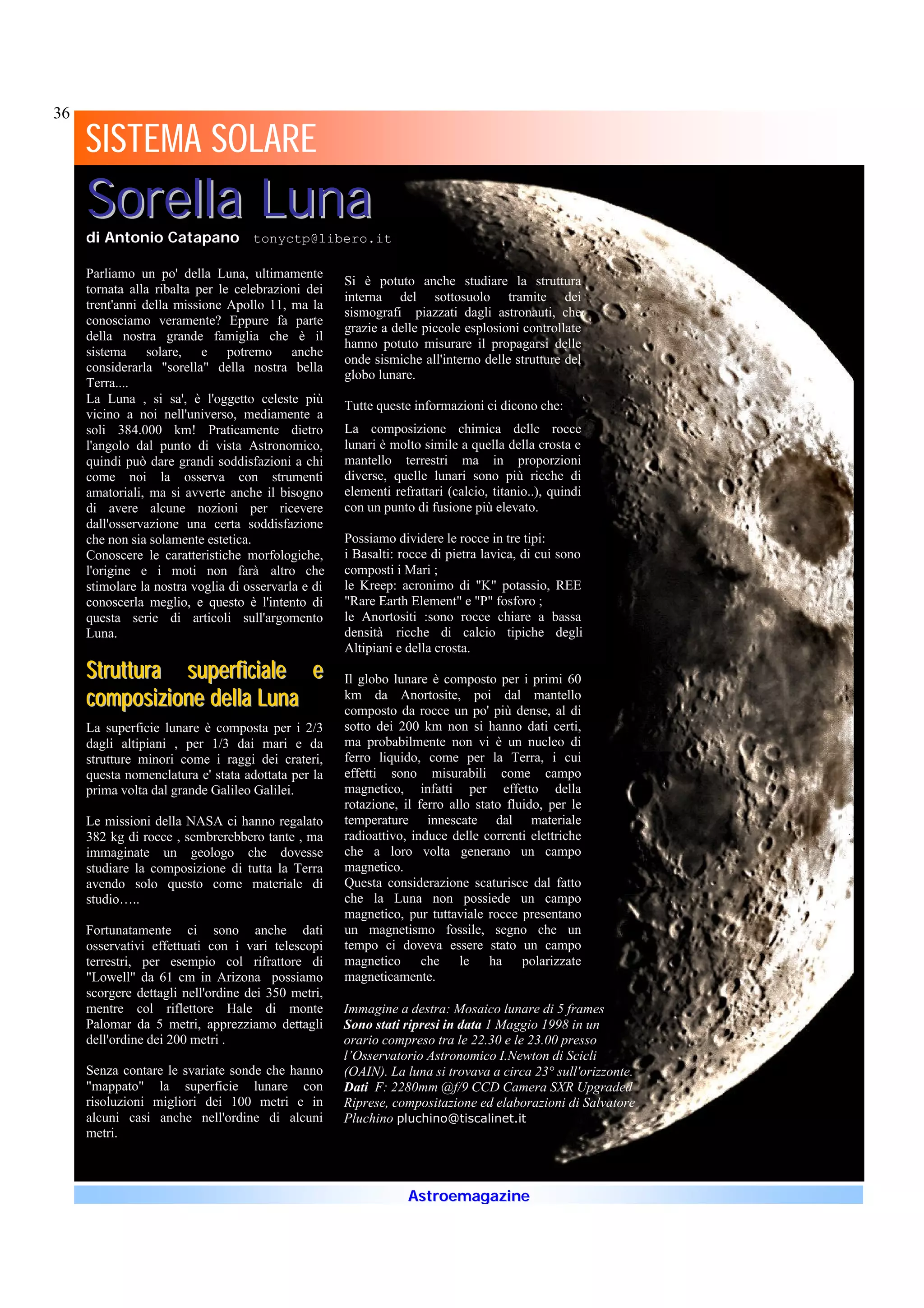 36
     SISTEMA SOLARE
             SOLARE
     Sorella Luna
     di Antonio Catapano tonyctp@libero.it

     Parliamo un po' della Luna, ultimamente
                                                     Si è potuto anche studiare la struttura
     tornata alla ribalta per le celebrazioni dei
                                                     interna del sottosuolo tramite dei
     trent'anni della missione Apollo 11, ma la
                                                     sismografi piazzati dagli astronauti, che
     conosciamo veramente? Eppure fa parte
                                                     grazie a delle piccole esplosioni controllate
     della nostra grande famiglia che è il
                                                     hanno potuto misurare il propagarsi delle
     sistema solare, e potremo anche
                                                     onde sismiche all'interno delle strutture del
     considerarla "sorella" della nostra bella
                                                     globo lunare.
     Terra....
     La Luna , si sa', è l'oggetto celeste più
                                                     Tutte queste informazioni ci dicono che:
     vicino a noi nell'universo, mediamente a
     soli 384.000 km! Praticamente dietro            La composizione chimica delle rocce
     l'angolo dal punto di vista Astronomico,        lunari è molto simile a quella della crosta e
     quindi può dare grandi soddisfazioni a chi      mantello terrestri ma in proporzioni
     come noi la osserva con strumenti               diverse, quelle lunari sono più ricche di
     amatoriali, ma si avverte anche il bisogno      elementi refrattari (calcio, titanio..), quindi
     di avere alcune nozioni per ricevere            con un punto di fusione più elevato.
     dall'osservazione una certa soddisfazione
     che non sia solamente estetica.                 Possiamo dividere le rocce in tre tipi:
     Conoscere le caratteristiche morfologiche,      i Basalti: rocce di pietra lavica, di cui sono
     l'origine e i moti non farà altro che           composti i Mari ;
     stimolare la nostra voglia di osservarla e di   le Kreep: acronimo di "K" potassio, REE
     conoscerla meglio, e questo è l'intento di      "Rare Earth Element" e "P" fosforo ;
     questa serie di articoli sull'argomento         le Anortositi :sono rocce chiare a bassa
     Luna.                                           densità ricche di calcio tipiche degli
                                                     Altipiani e della crosta.
     Struttura superficiale e                        Il globo lunare è composto per i primi 60
     composizione della Luna                         km da Anortosite, poi dal mantello
                                                     composto da rocce un po' più dense, al di
     La superficie lunare è composta per i 2/3       sotto dei 200 km non si hanno dati certi,
     dagli altipiani , per 1/3 dai mari e da         ma probabilmente non vi è un nucleo di
     strutture minori come i raggi dei crateri,      ferro liquido, come per la Terra, i cui
     questa nomenclatura e' stata adottata per la    effetti sono misurabili come campo
     prima volta dal grande Galileo Galilei.         magnetico, infatti per effetto della
                                                     rotazione, il ferro allo stato fluido, per le
     Le missioni della NASA ci hanno regalato        temperature innescate dal materiale
     382 kg di rocce , sembrerebbero tante , ma      radioattivo, induce delle correnti elettriche
     immaginate un geologo che dovesse               che a loro volta generano un campo
     studiare la composizione di tutta la Terra      magnetico.
     avendo solo questo come materiale di            Questa considerazione scaturisce dal fatto
     studio…..                                       che la Luna non possiede un campo
                                                     magnetico, pur tuttaviale rocce presentano
     Fortunatamente ci sono anche dati               un magnetismo fossile, segno che un
     osservativi effettuati con i vari telescopi     tempo ci doveva essere stato un campo
     terrestri, per esempio col rifrattore di        magnetico che le ha polarizzate
     "Lowell" da 61 cm in Arizona possiamo           magneticamente.
     scorgere dettagli nell'ordine dei 350 metri,
     mentre col riflettore Hale di monte             Immagine a destra: Mosaico lunare di 5 frames
     Palomar da 5 metri, apprezziamo dettagli        Sono stati ripresi in data 1 Maggio 1998 in un
     dell'ordine dei 200 metri .                     orario compreso tra le 22.30 e le 23.00 presso
                                                     l’Osservatorio Astronomico I.Newton di Scicli
     Senza contare le svariate sonde che hanno       (OAIN). La luna si trovava a circa 23° sull'orizzonte.
     "mappato" la superficie lunare con              Dati F: 2280mm @f/9 CCD Camera SXR Upgraded
     risoluzioni migliori dei 100 metri e in         Riprese, compositazione ed elaborazioni di Salvatore
     alcuni casi anche nell'ordine di alcuni         Pluchino pluchino@tiscalinet.it
     metri.



                                                                 Astroemagazine
 