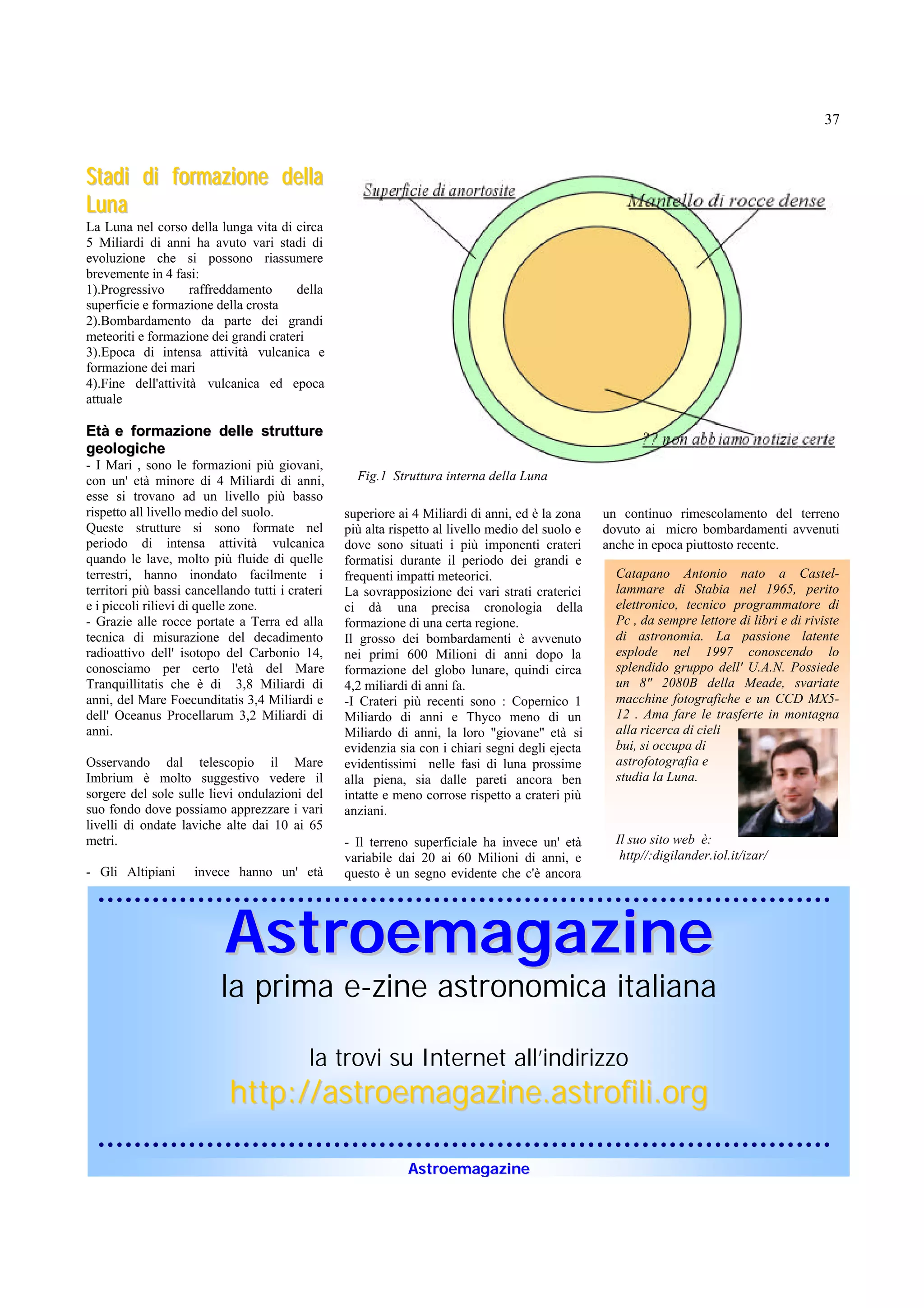 37


Stadi di formazione della
Luna
La Luna nel corso della lunga vita di circa
5 Miliardi di anni ha avuto vari stadi di
evoluzione che si possono riassumere
brevemente in 4 fasi:
1).Progressivo      raffreddamento     della
superficie e formazione della crosta
2).Bombardamento da parte dei grandi
meteoriti e formazione dei grandi crateri
3).Epoca di intensa attività vulcanica e
formazione dei mari
4).Fine dell'attività vulcanica ed epoca
attuale

Età e formazione delle strutture
geologiche
- I Mari , sono le formazioni più giovani,
con un' età minore di 4 Miliardi di anni,           Fig.1 Struttura interna della Luna
esse si trovano ad un livello più basso
rispetto all livello medio del suolo.             superiore ai 4 Miliardi di anni, ed è la zona    un continuo rimescolamento del terreno
Queste strutture si sono formate nel              più alta rispetto al livello medio del suolo e   dovuto ai micro bombardamenti avvenuti
periodo di intensa attività vulcanica             dove sono situati i più imponenti crateri        anche in epoca piuttosto recente.
quando le lave, molto più fluide di quelle        formatisi durante il periodo dei grandi e
terrestri, hanno inondato facilmente i            frequenti impatti meteorici.                       Catapano Antonio nato a Castel-
territori più bassi cancellando tutti i crateri   La sovrapposizione dei vari strati craterici       lammare di Stabia nel 1965, perito
e i piccoli rilievi di quelle zone.               ci dà una precisa cronologia della                 elettronico, tecnico programmatore di
- Grazie alle rocce portate a Terra ed alla       formazione di una certa regione.                   Pc , da sempre lettore di libri e di riviste
tecnica di misurazione del decadimento            Il grosso dei bombardamenti è avvenuto             di astronomia. La passione latente
radioattivo dell' isotopo del Carbonio 14,        nei primi 600 Milioni di anni dopo la              esplode nel 1997 conoscendo lo
conosciamo per certo l'età del Mare               formazione del globo lunare, quindi circa          splendido gruppo dell' U.A.N. Possiede
Tranquillitatis che è di 3,8 Miliardi di          4,2 miliardi di anni fa.                           un 8" 2080B della Meade, svariate
anni, del Mare Foecunditatis 3,4 Miliardi e       -I Crateri più recenti sono : Copernico 1          macchine fotografiche e un CCD MX5-
dell' Oceanus Procellarum 3,2 Miliardi di         Miliardo di anni e Thyco meno di un                12 . Ama fare le trasferte in montagna
anni.                                             Miliardo di anni, la loro "giovane" età si         alla ricerca di cieli
                                                  evidenzia sia con i chiari segni degli ejecta      bui, si occupa di
Osservando dal telescopio il Mare                 evidentissimi nelle fasi di luna prossime          astrofotografia e
Imbrium è molto suggestivo vedere il              alla piena, sia dalle pareti ancora ben            studia la Luna.
sorgere del sole sulle lievi ondulazioni del      intatte e meno corrose rispetto a crateri più
suo fondo dove possiamo apprezzare i vari         anziani.
livelli di ondate laviche alte dai 10 ai 65
metri.                                            - Il terreno superficiale ha invece un' età        Il suo sito web è:
                                                  variabile dai 20 ai 60 Milioni di anni, e           http//:digilander.iol.it/izar/
- Gli Altipiani      invece hanno un' età         questo è un segno evidente che c'è ancora




                           Astroemagazine
                          la prima e-zine astronomica italiana

                                            la trovi su Internet all’indirizzo
                            http://astroemagazine.astrofili.org

                                                              Astroemagazine
 