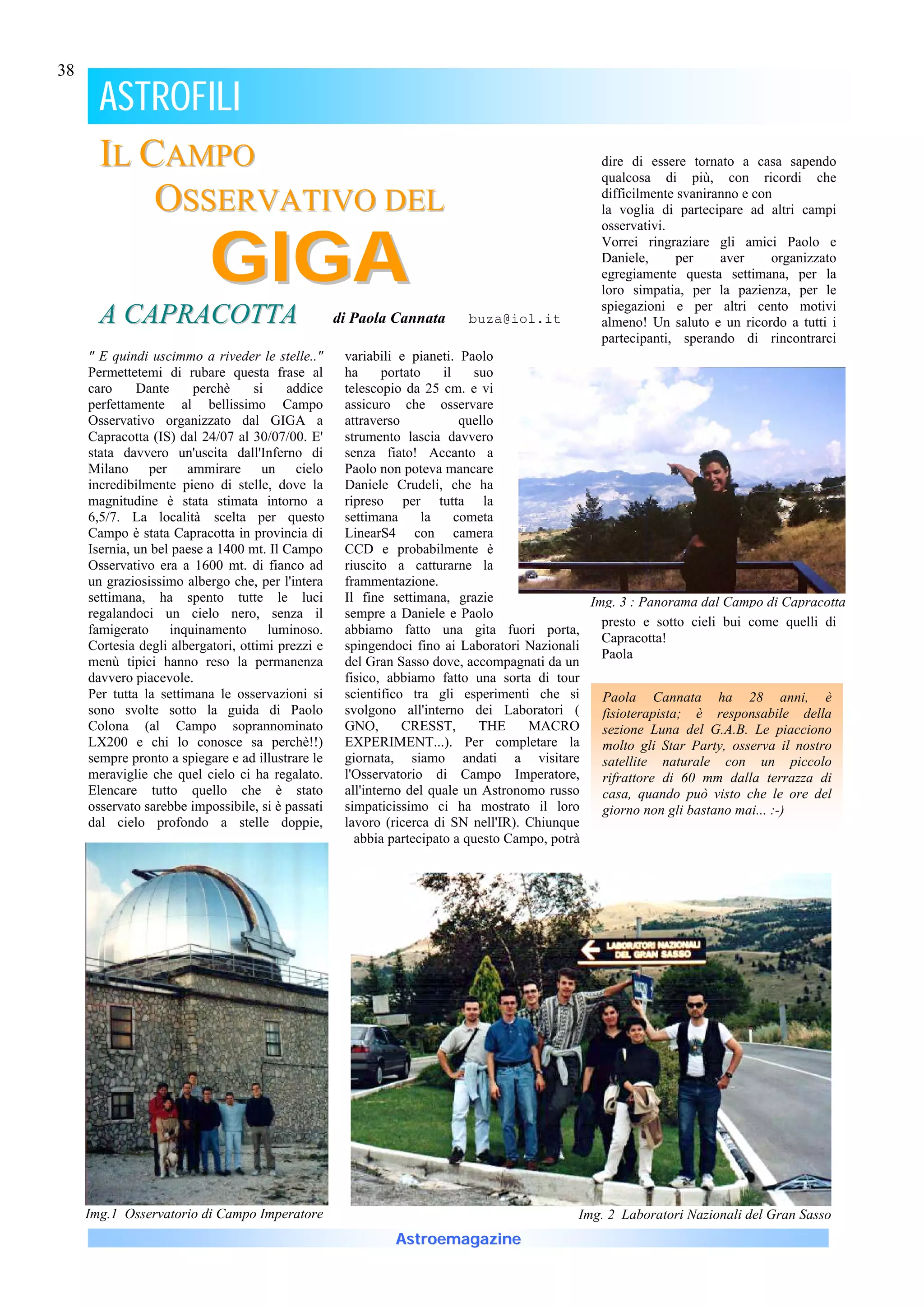 38

       ASTROFILI
       IL CAMPO                                                                               dire di essere tornato a casa sapendo
                                                                                              qualcosa di più, con ricordi che

           OSSERVATIVO DEL                                                                    difficilmente svaniranno e con
                                                                                              la voglia di partecipare ad altri campi



                           G IG A
                                                                                              osservativi.
                                                                                              Vorrei ringraziare gli amici Paolo e
                                                                                              Daniele,      per    aver     organizzato
                                                                                              egregiamente questa settimana, per la
                                                                                              loro simpatia, per la pazienza, per le
                                                                                              spiegazioni e per altri cento motivi
       A CAPRACOTTA                                di Paola Cannata     buza@iol.it           almeno! Un saluto e un ricordo a tutti i
                                                                                              partecipanti, sperando di rincontrarci
     " E quindi uscimmo a riveder le stelle.."      variabili e pianeti. Paolo
     Permettetemi di rubare questa frase al         ha      portato    il    suo
     caro     Dante     perchè      si   addice     telescopio da 25 cm. e vi
     perfettamente al bellissimo Campo              assicuro che osservare
     Osservativo organizzato dal GIGA a             attraverso             quello
     Capracotta (IS) dal 24/07 al 30/07/00. E'      strumento lascia davvero
     stata davvero un'uscita dall'Inferno di        senza fiato! Accanto a
     Milano per ammirare un cielo                   Paolo non poteva mancare
     incredibilmente pieno di stelle, dove la       Daniele Crudeli, che ha
     magnitudine è stata stimata intorno a          ripreso per tutta la
     6,5/7. La località scelta per questo           settimana       la    cometa
     Campo è stata Capracotta in provincia di       LinearS4 con camera
     Isernia, un bel paese a 1400 mt. Il Campo      CCD e probabilmente è
     Osservativo era a 1600 mt. di fianco ad        riuscito a catturarne la
     un graziosissimo albergo che, per l'intera     frammentazione.
     settimana, ha spento tutte le luci             Il fine settimana, grazie                 Img. 3 : Panorama dal Campo di Capracotta
     regalandoci un cielo nero, senza il            sempre a Daniele e Paolo
                                                                                                presto e sotto cieli bui come quelli di
     famigerato inquinamento luminoso.              abbiamo fatto una gita fuori porta,
                                                                                                Capracotta!
     Cortesia degli albergatori, ottimi prezzi e    spingendoci fino ai Laboratori Nazionali
                                                                                                Paola
     menù tipici hanno reso la permanenza           del Gran Sasso dove, accompagnati da un
     davvero piacevole.                             fisico, abbiamo fatto una sorta di tour
     Per tutta la settimana le osservazioni si      scientifico tra gli esperimenti che si      Paola Cannata ha 28 anni, è
     sono svolte sotto la guida di Paolo            svolgono all'interno dei Laboratori (       fisioterapista; è responsabile della
     Colona (al Campo soprannominato                GNO,       CRESST,        THE   MACRO       sezione Luna del G.A.B. Le piacciono
     LX200 e chi lo conosce sa perchè!!)            EXPERIMENT...). Per completare la           molto gli Star Party, osserva il nostro
     sempre pronto a spiegare e ad illustrare le    giornata, siamo andati a visitare           satellite naturale con un piccolo
     meraviglie che quel cielo ci ha regalato.      l'Osservatorio di Campo Imperatore,         rifrattore di 60 mm dalla terrazza di
     Elencare tutto quello che è stato              all'interno del quale un Astronomo russo    casa, quando può visto che le ore del
     osservato sarebbe impossibile, si è passati    simpaticissimo ci ha mostrato il loro       giorno non gli bastano mai... :-)
     dal cielo profondo a stelle doppie,            lavoro (ricerca di SN nell'IR). Chiunque
                                                      abbia partecipato a questo Campo, potrà




     Img.1 Osservatorio di Campo Imperatore                                               Img. 2 Laboratori Nazionali del Gran Sasso
                                                            Astroemagazine
 