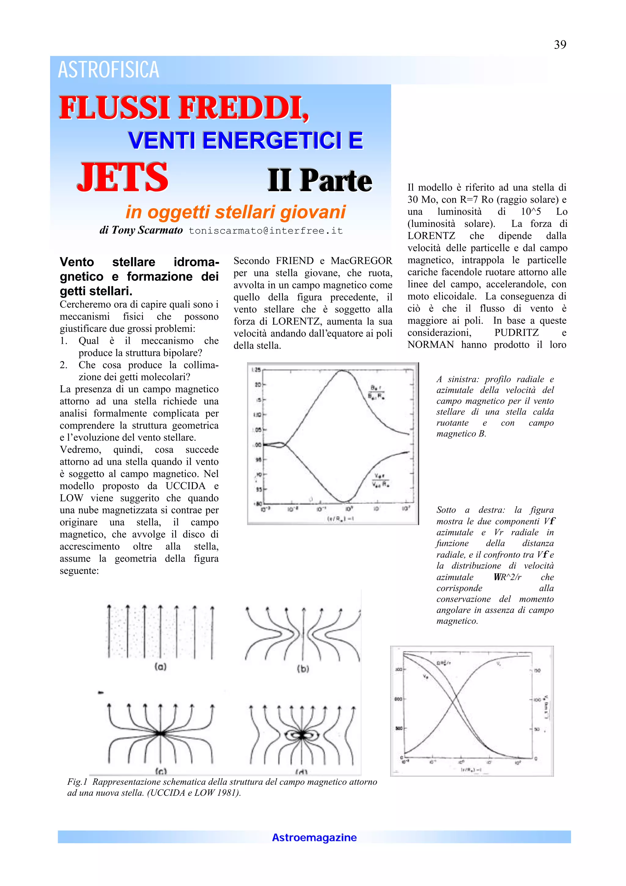 39

ASTROFISICA
FLUSSI FREDDI,
               VENTI ENERGETICI E
    JETS                                          II Parte                         Il modello è riferito ad una stella di
                                                                                   30 Mo, con R=7 Ro (raggio solare) e
               in oggetti stellari giovani                                         una luminosità        di 10^5 Lo
                                                                                   (luminosità solare). La forza di
         di Tony Scarmato toniscarmato@interfree.it                                LORENTZ che dipende dalla
                                                                                   velocità delle particelle e dal campo
Vento stellare idroma-                    Secondo FRIEND e MacGREGOR               magnetico, intrappola le particelle
                                          per una stella giovane, che ruota,       cariche facendole ruotare attorno alle
gnetico e formazione dei
                                          avvolta in un campo magnetico come       linee del campo, accelerandole, con
getti stellari.                           quello della figura precedente, il       moto elicoidale. La conseguenza di
Cercheremo ora di capire quali sono i     vento stellare che è soggetto alla       ciò è che il flusso di vento è
meccanismi fisici che possono             forza di LORENTZ, aumenta la sua         maggiore ai poli. In base a queste
giustificare due grossi problemi:         velocità andando dall’equatore ai poli   considerazioni,      PUDRITZ         e
1. Qual è il meccanismo che               della stella.                            NORMAN hanno prodotto il loro
     produce la struttura bipolare?
2. Che cosa produce la collima-
     zione dei getti molecolari?                                                         A sinistra: profilo radiale e
La presenza di un campo magnetico                                                        azimutale della velocità del
attorno ad una stella richiede una                                                       campo magnetico per il vento
analisi formalmente complicata per                                                       stellare di una stella calda
comprendere la struttura geometrica                                                      ruotante e con campo
e l’evoluzione del vento stellare.                                                       magnetico B.
Vedremo, quindi, cosa succede
attorno ad una stella quando il vento
è soggetto al campo magnetico. Nel
modello proposto da UCCIDA e
LOW viene suggerito che quando
una nube magnetizzata si contrae per                                                     Sotto a destra: la figura
originare una stella, il campo                                                           mostra le due componenti Vφ
magnetico, che avvolge il disco di                                                       azimutale e Vr radiale in
accrescimento oltre alla stella,                                                         funzione       della    distanza
assume la geometria della figura                                                         radiale, e il confronto tra Vφ e
                                                                                         la distribuzione di velocità
seguente:
                                                                                         azimutale        ΩR^2/r      che
                                                                                         corrisponde                  alla
                                                                                         conservazione del momento
                                                                                         angolare in assenza di campo
                                                                                         magnetico.




 Fig.1 Rappresentazione schematica della struttura del campo magnetico attorno
 ad una nuova stella. (UCCIDA e LOW 1981).



                                                   Astroemagazine
 