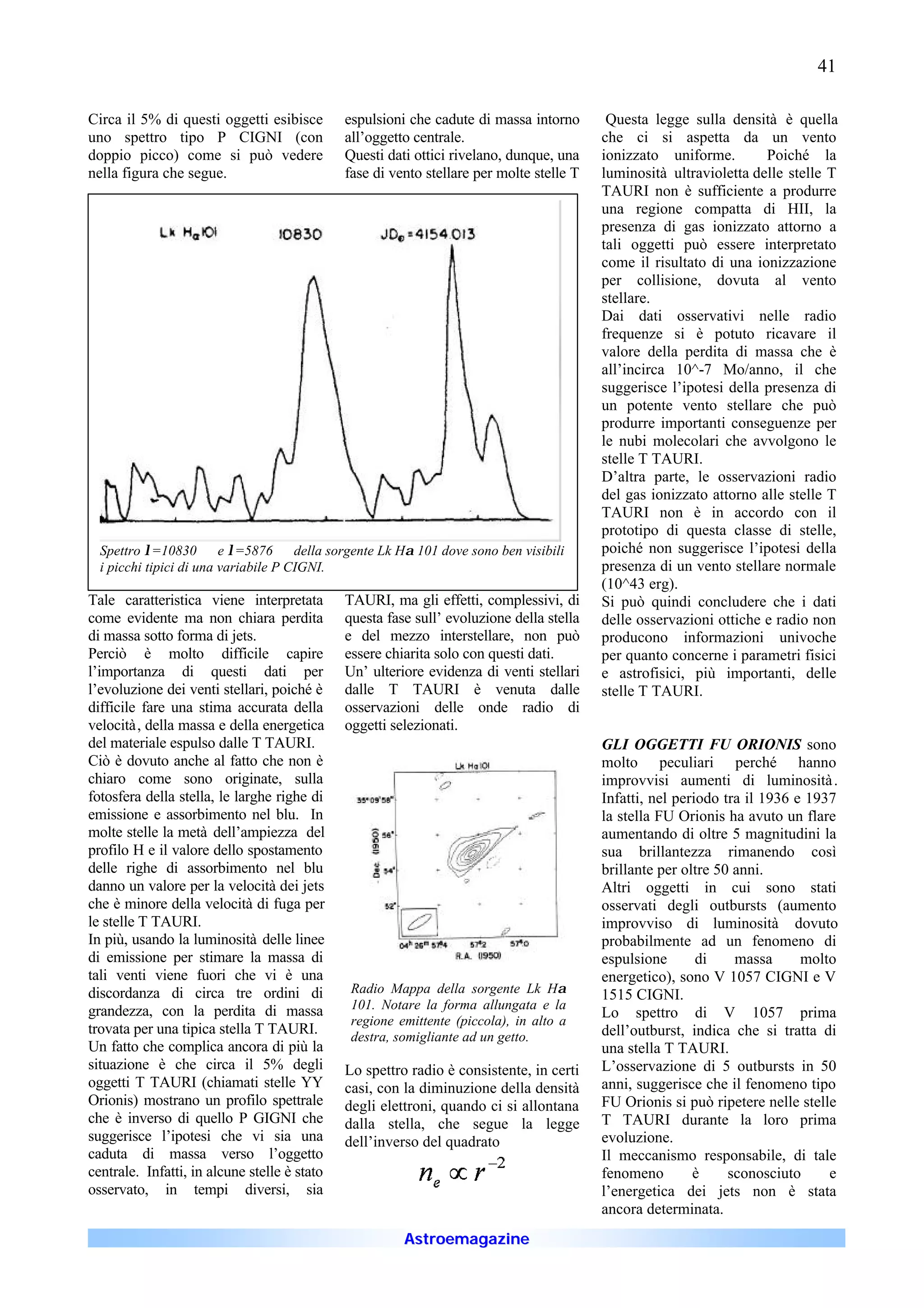 41

Circa il 5% di questi oggetti esibisce        espulsioni che cadute di massa intorno       Questa legge sulla densità è quella
uno spettro tipo P CIGNI (con                 all’oggetto centrale.                       che ci si aspetta da un vento
doppio picco) come si può vedere              Questi dati ottici rivelano, dunque, una    ionizzato uniforme.        Poiché la
nella figura che segue.                       fase di vento stellare per molte stelle T   luminosità ultravioletta delle stelle T
                                                                                          TAURI non è sufficiente a produrre
                                                                                          una regione compatta di HII, la
                                                                                          presenza di gas ionizzato attorno a
                                                                                          tali oggetti può essere interpretato
                                                                                          come il risultato di una ionizzazione
                                                                                          per collisione, dovuta al vento
                                                                                          stellare.
                                                                                          Dai dati osservativi nelle radio
                                                                                          frequenze si è potuto ricavare il
                                                                                          valore della perdita di massa che è
                                                                                          all’incirca 10^-7 Mo/anno, il che
                                                                                          suggerisce l’ipotesi della presenza di
                                                                                          un potente vento stellare che può
                                                                                          produrre importanti conseguenze per
                                                                                          le nubi molecolari che avvolgono le
                                                                                          stelle T TAURI.
                                                                                          D’altra parte, le osservazioni radio
                                                                                          del gas ionizzato attorno alle stelle T
                                                                                          TAURI non è in accordo con il
                                                                                          prototipo di questa classe di stelle,
  Spettro λ=10830 å e λ=5876 å della sorgente Lk Hα 101 dove sono ben visibili            poiché non suggerisce l’ipotesi della
  i picchi tipici di una variabile P CIGNI.                                               presenza di un vento stellare normale
                                                                                          (10^43 erg).
Tale caratteristica viene interpretata        TAURI, ma gli effetti, complessivi, di      Si può quindi concludere che i dati
come evidente ma non chiara perdita           questa fase sull’ evoluzione della stella   delle osservazioni ottiche e radio non
di massa sotto forma di jets.                 e del mezzo interstellare, non può          producono informazioni univoche
Perciò è molto difficile capire               essere chiarita solo con questi dati.       per quanto concerne i parametri fisici
l’importanza di questi dati per               Un’ ulteriore evidenza di venti stellari    e astrofisici, più importanti, delle
l’evoluzione dei venti stellari, poiché è     dalle T TAURI è venuta dalle                stelle T TAURI.
difficile fare una stima accurata della       osservazioni delle onde radio di
velocità, della massa e della energetica      oggetti selezionati.
del materiale espulso dalle T TAURI.                                                      GLI OGGETTI FU ORIONIS sono
Ciò è dovuto anche al fatto che non è                                                     molto peculiari perché hanno
chiaro come sono originate, sulla                                                         improvvisi aumenti di luminosità .
fotosfera della stella, le larghe righe di                                                Infatti, nel periodo tra il 1936 e 1937
emissione e assorbimento nel blu. In                                                      la stella FU Orionis ha avuto un flare
molte stelle la metà dell’ampiezza del                                                    aumentando di oltre 5 magnitudini la
profilo H e il valore dello spostamento                                                   sua brillantezza rimanendo così
delle righe di assorbimento nel blu                                                       brillante per oltre 50 anni.
danno un valore per la velocità dei jets                                                  Altri oggetti in cui sono stati
che è minore della velocità di fuga per                                                   osservati degli outbursts (aumento
le stelle T TAURI.                                                                        improvviso di luminosità dovuto
In più, usando la luminosità delle linee                                                  probabilmente ad un fenomeno di
di emissione per stimare la massa di                                                      espulsione       di    massa      molto
tali venti viene fuori che vi è una                                                       energetico), sono V 1057 CIGNI e V
discordanza di circa tre ordini di             Radio Mappa della sorgente Lk Hα           1515 CIGNI.
grandezza, con la perdita di massa             101. Notare la forma allungata e la
                                                                                          Lo spettro di V 1057 prima
                                               regione emittente (piccola), in alto a
trovata per una tipica stella T TAURI.         destra, somigliante ad un getto.           dell’outburst, indica che si tratta di
Un fatto che complica ancora di più la                                                    una stella T TAURI.
situazione è che circa il 5% degli            Lo spettro radio è consistente, in certi    L’osservazione di 5 outbursts in 50
oggetti T TAURI (chiamati stelle YY           casi, con la diminuzione della densità      anni, suggerisce che il fenomeno tipo
Orionis) mostrano un profilo spettrale        degli elettroni, quando ci si allontana     FU Orionis si può ripetere nelle stelle
che è inverso di quello P GIGNI che           dalla stella, che segue la legge            T TAURI durante la loro prima
suggerisce l’ipotesi che vi sia una           dell’inverso del quadrato                   evoluzione.
caduta di massa verso l’oggetto                                                           Il meccanismo responsabile, di tale
centrale. Infatti, in alcune stelle è stato                                               fenomeno        è     sconosciuto     e
osservato, in tempi diversi, sia                                                          l’energetica dei jets non è stata
                                                                                          ancora determinata.
                                                        Astroemagazine
 