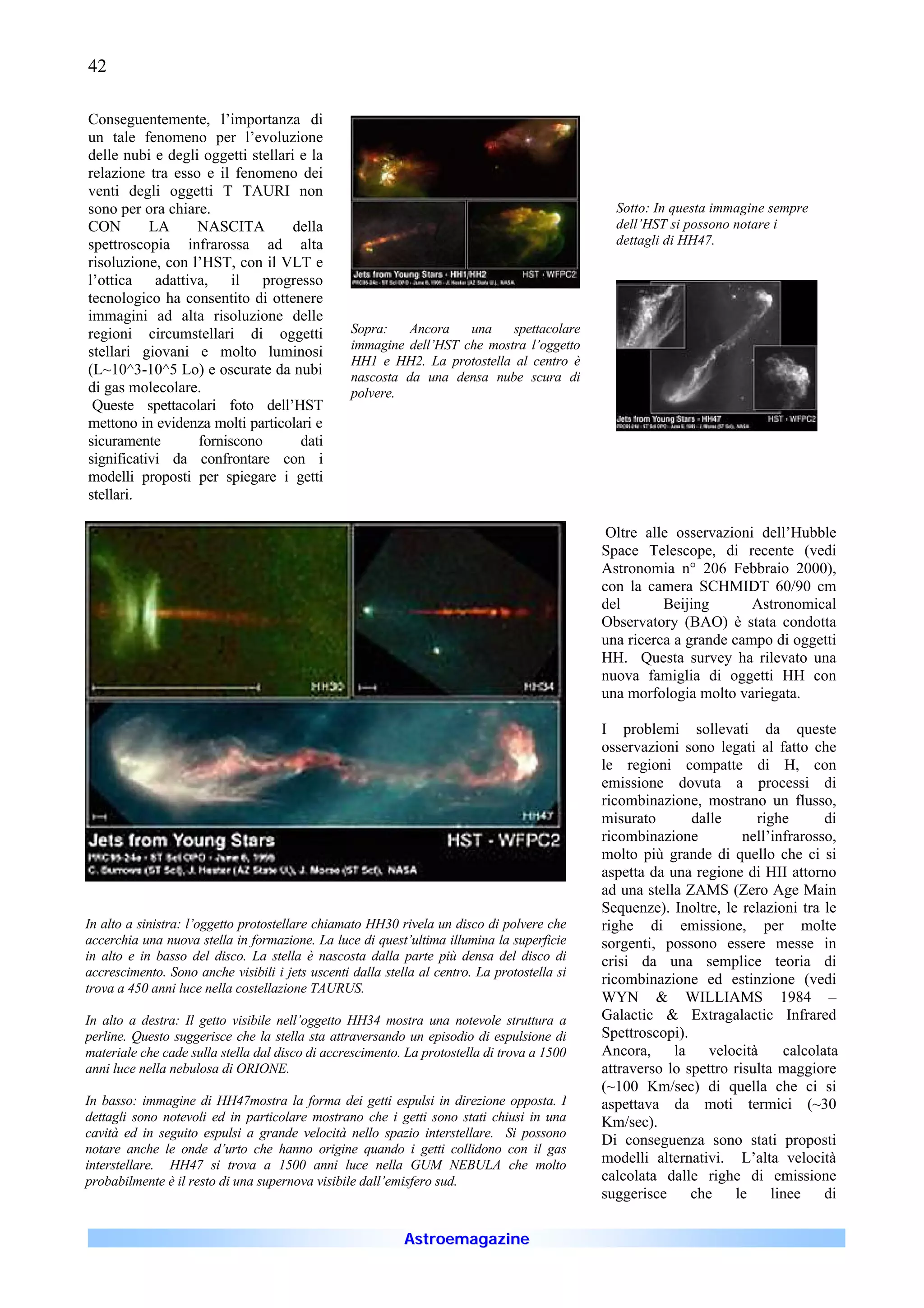 42

Conseguentemente, l’importanza di
un tale fenomeno per l’evoluzione
delle nubi e degli oggetti stellari e la
relazione tra esso e il fenomeno dei
venti degli oggetti T TAURI non
sono per ora chiare.                                                                            Sotto: In questa immagine sempre
CON        LA     NASCITA          della                                                        dell’HST si possono notare i
spettroscopia infrarossa ad alta                                                                dettagli di HH47.
risoluzione, con l’HST, con il VLT e
l’ottica adattiva, il progresso
tecnologico ha consentito di ottenere
immagini ad alta risoluzione delle
regioni circumstellari di oggetti                 Sopra:   Ancora    una    spettacolare
                                                  immagine dell’HST che mostra l’oggetto
stellari giovani e molto luminosi
                                                  HH1 e HH2. La protostella al centro è
(L~10^3-10^5 Lo) e oscurate da nubi               nascosta da una densa nube scura di
di gas molecolare.                                polvere.
 Queste spettacolari foto dell’HST
mettono in evidenza molti particolari e
sicuramente       forniscono        dati
significativi da confrontare con i
modelli proposti per spiegare i getti
stellari.

                                                                                               Oltre alle osservazioni dell’Hubble
                                                                                              Space Telescope, di recente (vedi
                                                                                              Astronomia n° 206 Febbraio 2000),
                                                                                              con la camera SCHMIDT 60/90 cm
                                                                                              del       Beijing       Astronomical
                                                                                              Observatory (BAO) è stata condotta
                                                                                              una ricerca a grande campo di oggetti
                                                                                              HH. Questa survey ha rilevato una
                                                                                              nuova famiglia di oggetti HH con
                                                                                              una morfologia molto variegata.

                                                                                              I problemi sollevati da queste
                                                                                              osservazioni sono legati al fatto che
                                                                                              le regioni compatte di H, con
                                                                                              emissione dovuta a processi di
                                                                                              ricombinazione, mostrano un flusso,
                                                                                              misurato       dalle      righe       di
                                                                                              ricombinazione          nell’infrarosso,
                                                                                              molto più grande di quello che ci si
                                                                                              aspetta da una regione di HII attorno
                                                                                              ad una stella ZAMS (Zero Age Main
                                                                                              Sequenze). Inoltre, le relazioni tra le
In alto a sinistra: l’oggetto protostellare chiamato HH30 rivela un disco di polvere che      righe di emissione, per molte
accerchia una nuova stella in formazione. La luce di quest’ultima illumina la superficie      sorgenti, possono essere messe in
in alto e in basso del disco. La stella è nascosta dalla parte più densa del disco di         crisi da una semplice teoria di
accrescimento. Sono anche visibili i jets uscenti dalla stella al centro. La protostella si
                                                                                              ricombinazione ed estinzione (vedi
trova a 450 anni luce nella costellazione TAURUS.
                                                                                              WYN & WILLIAMS 1984 –
In alto a destra: Il getto visibile nell’oggetto HH34 mostra una notevole struttura a         Galactic & Extragalactic Infrared
perline. Questo suggerisce che la stella sta attraversando un episodio di espulsione di       Spettroscopi).
materiale che cade sulla stella dal disco di accrescimento. La protostella di trova a 1500    Ancora,     la    velocità     calcolata
anni luce nella nebulosa di ORIONE.                                                           attraverso lo spettro risulta maggiore
                                                                                              (~100 Km/sec) di quella che ci si
In basso: immagine di HH47mostra la forma dei getti espulsi in direzione opposta. I           aspettava da moti termici (~30
dettagli sono notevoli ed in particolare mostrano che i getti sono stati chiusi in una        Km/sec).
cavità ed in seguito espulsi a grande velocità nello spazio interstellare. Si possono
                                                                                              Di conseguenza sono stati proposti
notare anche le onde d’urto che hanno origine quando i getti collidono con il gas
interstellare. HH47 si trova a 1500 anni luce nella GUM NEBULA che molto                      modelli alternativi. L’alta velocità
probabilmente è il resto di una supernova visibile dall’emisfero sud.                         calcolata dalle righe di emissione
                                                                                              suggerisce     che    le     linee    di

                                                            Astroemagazine
 