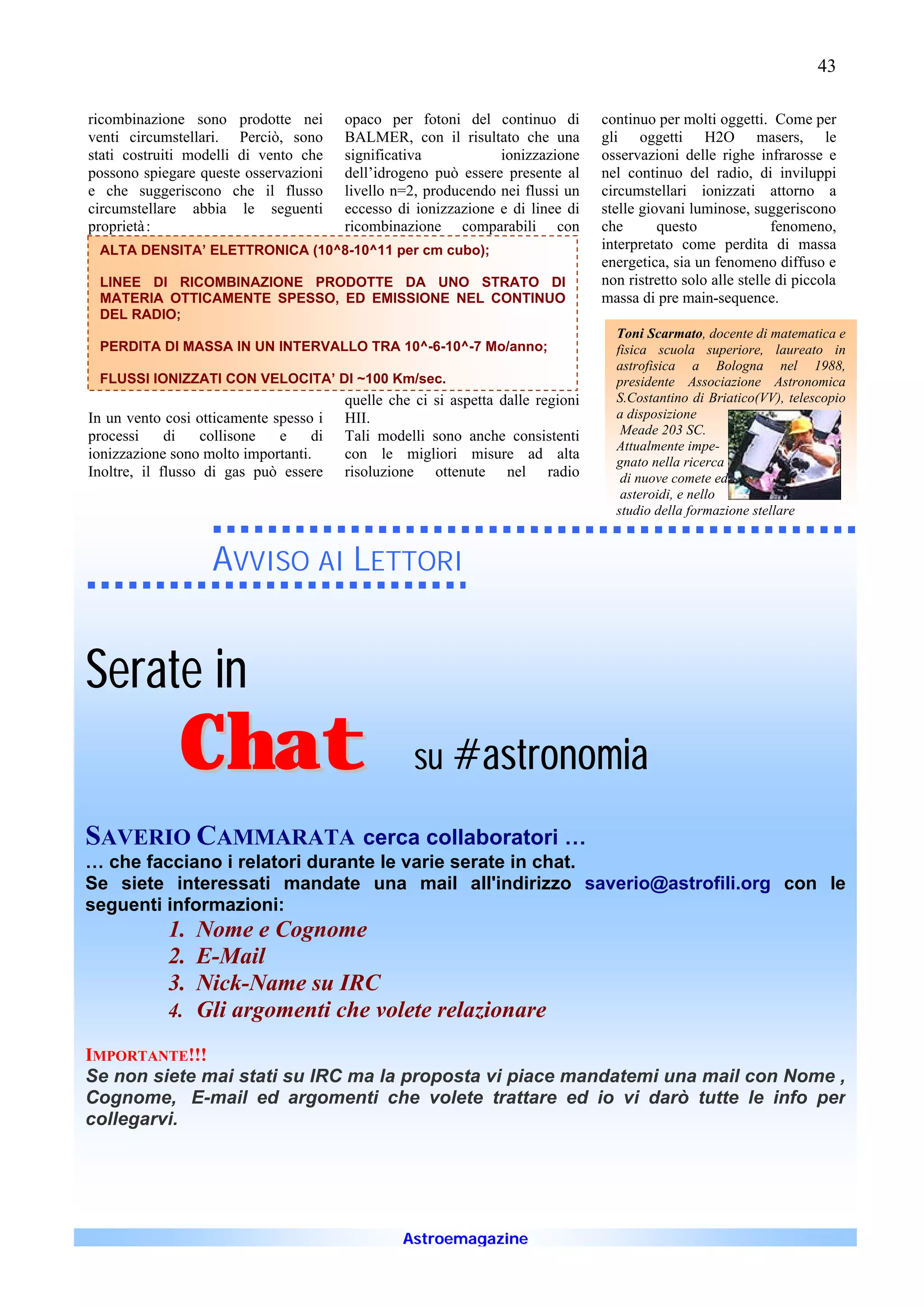 43

ricombinazione sono prodotte nei        opaco per fotoni del continuo di         continuo per molti oggetti. Come per
venti circumstellari. Perciò, sono      BALMER, con il risultato che una         gli oggetti H2O masers, le
stati costruiti modelli di vento che    significativa           ionizzazione     osservazioni delle righe infrarosse e
possono spiegare queste osservazioni    dell’idrogeno può essere presente al     nel continuo del radio, di inviluppi
e che suggeriscono che il flusso        livello n=2, producendo nei flussi un    circumstellari ionizzati attorno a
circumstellare abbia le seguenti        eccesso di ionizzazione e di linee di    stelle giovani luminose, suggeriscono
proprietà :                             ricombinazione comparabili con           che       questo              fenomeno,
 ALTA DENSITA’ ELETTRONICA (10^8-10^11 per cm cubo);                             interpretato come perdita di massa
                                                                                 energetica, sia un fenomeno diffuso e
 LINEE DI RICOMBINAZIONE PRODOTTE DA UNO STRATO DI                               non ristretto solo alle stelle di piccola
 MATERIA OTTICAMENTE SPESSO, ED EMISSIONE NEL CONTINUO                           massa di pre main-sequence.
 DEL RADIO;
                                                                                   Toni Scarmato, docente di matematica e
 PERDITA DI MASSA IN UN INTERVALLO TRA 10^-6-10^-7 Mo/anno;                        fisica scuola superiore, laureato in
                                                                                   astrofisica a Bologna nel 1988,
 FLUSSI IONIZZATI CON VELOCITA’ DI ~100 Km/sec.                                    presidente Associazione Astronomica
                                        quelle che ci si aspetta dalle regioni     S.Costantino di Briatico(VV), telescopio
In un vento cosi otticamente spesso i   HII.                                       a disposizione
processi     di   collisone   e    di   Tali modelli sono anche consistenti         Meade 203 SC.
                                                                                   Attualmente impe-
ionizzazione sono molto importanti.     con le migliori misure ad alta
                                                                                   gnato nella ricerca
Inoltre, il flusso di gas può essere    risoluzione ottenute nel radio              di nuove comete ed
                                                                                    asteroidi, e nello
                                                                                   studio della formazione stellare


                   AVVISO AI LETTORI


Serate in
              Chat                                 su #astronomia

SAVERIO CAMMARATA cerca collaboratori …
… che facciano i relatori durante le varie serate in chat.
Se siete interessati mandate una mail all'indirizzo saverio@astrofili.org con le
seguenti informazioni:
            1. Nome e Cognome
            2. E-Mail
            3. Nick-Name su IRC
            4. Gli argomenti che volete relazionare

IMPORTANTE!!!
Se non siete mai stati su IRC ma la proposta vi piace mandatemi una mail con Nome ,
Cognome, E-mail ed argomenti che volete trattare ed io vi darò tutte le info per
collegarvi.




                                                 Astroemagazine
 