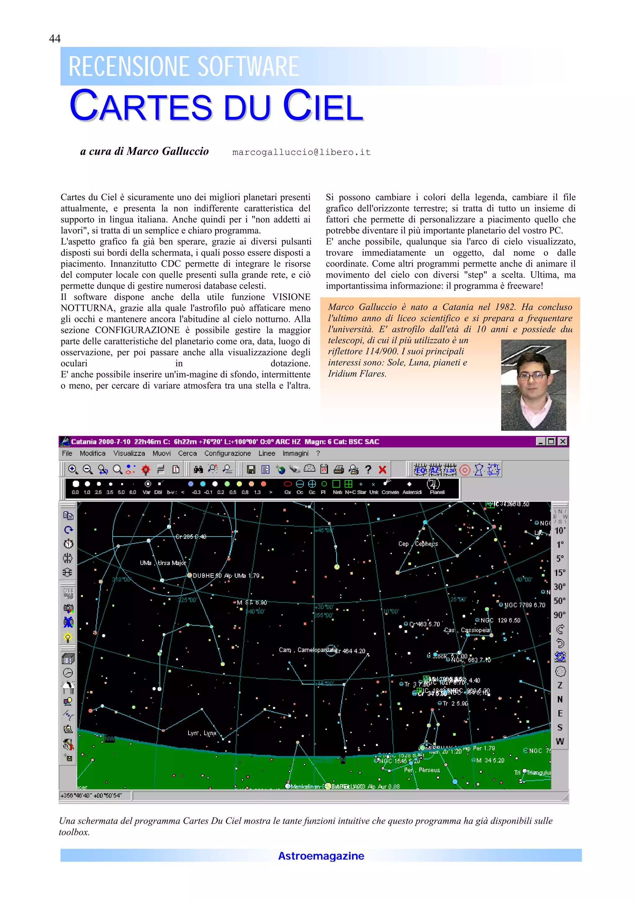 44

     RECENSIONE SOFTWARE
     CARTES DU CIEL
      a cura di Marco Galluccio               marcogalluccio@libero.it



 Cartes du Ciel è sicuramente uno dei migliori planetari presenti      Si possono cambiare i colori della legenda, cambiare il file
 attualmente, e presenta la non indifferente caratteristica del        grafico dell'orizzonte terrestre; si tratta di tutto un insieme di
 supporto in lingua italiana. Anche quindi per i "non addetti ai       fattori che permette di personalizzare a piacimento quello che
 lavori", si tratta di un semplice e chiaro programma.                 potrebbe diventare il più importante planetario del vostro PC.
 L'aspetto grafico fa già ben sperare, grazie ai diversi pulsanti      E' anche possibile, qualunque sia l'arco di cielo visualizzato,
 disposti sui bordi della schermata, i quali posso essere disposti a   trovare immediatamente un oggetto, dal nome o dalle
 piacimento. Innanzitutto CDC permette di integrare le risorse         coordinate. Come altri programmi permette anche di animare il
 del computer locale con quelle presenti sulla grande rete, e ciò      movimento del cielo con diversi "step" a scelta. Ultima, ma
 permette dunque di gestire numerosi database celesti.                 importantissima informazione: il programma è freeware!
 Il software dispone anche della utile funzione VISIONE
 NOTTURNA, grazie alla quale l'astrofilo può affaticare meno           Marco Galluccio è nato a Catania nel 1982. Ha concluso
 gli occhi e mantenere ancora l'abitudine al cielo notturno. Alla      l'ultimo anno di liceo scientifico e si prepara a frequentare
 sezione CONFIGURAZIONE è possibile gestire la maggior                 l'università. E' astrofilo dall'età di 10 anni e possiede due
 parte delle caratteristiche del planetario come ora, data, luogo di   telescopi, di cui il più utilizzato è un
 osservazione, per poi passare anche alla visualizzazione degli        riflettore 114/900. I suoi principali
 oculari                         in                      dotazione.    interessi sono: Sole, Luna, pianeti e
 E' anche possibile inserire un'im-magine di sfondo, intermittente     Iridium Flares.
 o meno, per cercare di variare atmosfera tra una stella e l'altra.




 Una schermata del programma Cartes Du Ciel mostra le tante funzioni intuitive che questo programma ha già disponibili sulle
 toolbox.

                                                           Astroemagazine
 