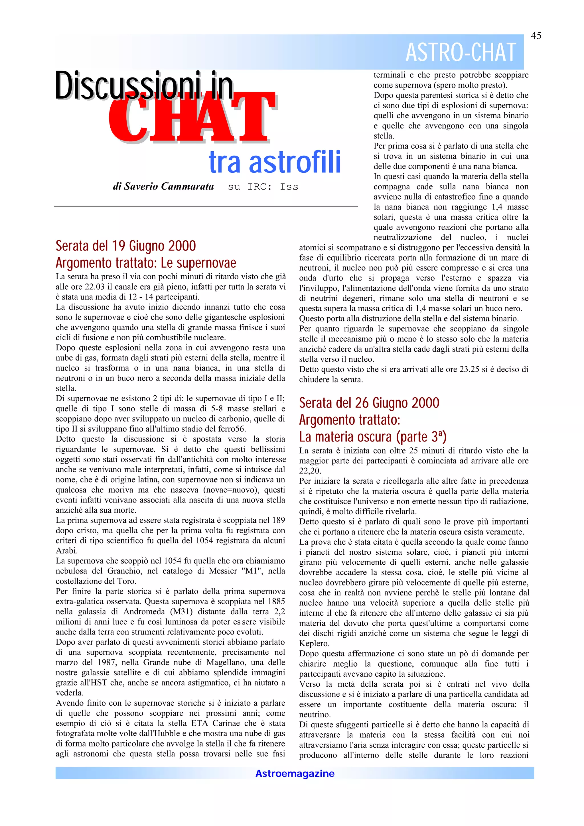 45

                                                                                                       ASTRO-CHAT
                                                                                                       ASTRO-
D isc u ssio n i in
                                                                                              terminali e che presto potrebbe scoppiare




               CHAT
                                                                                              come supernova (spero molto presto).
                                                                                              Dopo questa parentesi storica si è detto che
                                                                                              ci sono due tipi di esplosioni di supernova:
                                                                                              quelli che avvengono in un sistema binario
                                                                                              e quelle che avvengono con una singola
                                                                                              stella.
                                                                                              Per prima cosa si è parlato di una stella che

                 tra astrofili                                                                si trova in un sistema binario in cui una
                                                                                              delle due componenti è una nana bianca.
                                                                                              In questi casi quando la materia della stella
                  di Saverio Cammarata su IRC: Iss                                            compagna cade sulla nana bianca non
                                                                                              avviene nulla di catastrofico fino a quando
                                                                                              la nana bianca non raggiunge 1,4 masse
                                                                                              solari, questa è una massa critica oltre la
                                                                                              quale avvengono reazioni che portano alla
                                                                                              neutralizzazione del nucleo, i nuclei
Serata del 19 Giugno 2000                                              atomici si scompattano e si distruggono per l'eccessiva densità la
                                                                       fase di equilibrio ricercata porta alla formazione di un mare di
Argomento trattato: Le supernovae                                      neutroni, il nucleo non può più essere compresso e si crea una
La serata ha preso il via con pochi minuti di ritardo visto che già onda d'urto che si propaga verso l'esterno e spazza via
alle ore 22.03 il canale era già pieno, infatti per tutta la serata vi l'inviluppo, l'alimentazione dell'onda viene fornita da uno strato
è stata una media di 12 - 14 partecipanti.                             di neutrini degeneri, rimane solo una stella di neutroni e se
La discussione ha avuto inizio dicendo innanzi tutto che cosa          questa supera la massa critica di 1,4 masse solari un buco nero.
sono le supernovae e cioè che sono delle gigantesche esplosioni        Questo porta alla distruzione della stella e del sistema binario.
che avvengono quando una stella di grande massa finisce i suoi         Per quanto riguarda le supernovae che scoppiano da singole
cicli di fusione e non più combustibile nucleare.                      stelle il meccanismo più o meno è lo stesso solo che la materia
Dopo queste esplosioni nella zona in cui avvengono resta una           anziché cadere da un'altra stella cade dagli strati più esterni della
nube di gas, formata dagli strati più esterni della stella, mentre il  stella verso il nucleo.
nucleo si trasforma o in una nana bianca, in una stella di             Detto questo visto che si era arrivati alle ore 23.25 si è deciso di
neutroni o in un buco nero a seconda della massa iniziale della        chiudere la serata.
stella.
Di supernovae ne esistono 2 tipi di: le supernovae di tipo I e II;
quelle di tipo I sono stelle di massa di 5-8 masse stellari e          Serata del 26 Giugno 2000
scoppiano dopo aver sviluppato un nucleo di carbonio, quelle di
tipo II si sviluppano fino all'ultimo stadio del ferro56.
                                                                       Argomento trattato:
                                                                                   trattato:
Detto questo la discussione si è spostata verso la storia              La materia oscura (parte 3ª)
riguardante le supernovae. Si è detto che questi bellissimi            La serata è iniziata con oltre 25 minuti di ritardo visto che la
oggetti sono stati osservati fin dall'antichità con molto interesse maggior parte dei partecipanti è cominciata ad arrivare alle ore
anche se venivano male interpretati, infatti, come si intuisce dal     22,20.
nome, che è di origine latina, con supernovae non si indicava un       Per iniziare la serata e ricollegarla alle altre fatte in precedenza
qualcosa che moriva ma che nasceva (novae=nuovo), questi               si è ripetuto che la materia oscura è quella parte della materia
eventi infatti venivano associati alla nascita di una nuova stella     che costituisce l'universo e non emette nessun tipo di radiazione,
anziché alla sua morte.                                                quindi, è molto difficile rivelarla.
La prima supernova ad essere stata registrata è scoppiata nel 189      Detto questo si è parlato di quali sono le prove più importanti
dopo cristo, ma quella che per la prima volta fu registrata con        che ci portano a ritenere che la materia oscura esista veramente.
criteri di tipo scientifico fu quella del 1054 registrata da alcuni    La prova che è stata citata è quella secondo la quale come fanno
Arabi.                                                                 i pianeti del nostro sistema solare, cioè, i pianeti più interni
La supernova che scoppiò nel 1054 fu quella che ora chiamiamo          girano più velocemente di quelli esterni, anche nelle galassie
nebulosa del Granchio, nel catalogo di Messier "M1", nella             dovrebbe accadere la stessa cosa, cioè, le stelle più vicine al
costellazione del Toro.                                                nucleo dovrebbero girare più velocemente di quelle più esterne,
Per finire la parte storica si è parlato della prima supernova         cosa che in realtà non avviene perchè le stelle più lontane dal
extra-galatica osservata. Questa supernova è scoppiata nel 1885        nucleo hanno una velocità superiore a quella delle stelle più
nella galassia di Andromeda (M31) distante dalla terra 2,2             interne il che fa ritenere che all'interno delle galassie ci sia più
milioni di anni luce e fu così luminosa da poter es sere visibile      materia del dovuto che porta quest'ultime a comportarsi come
anche dalla terra con strumenti relativamente poco evoluti.            dei dischi rigidi anziché come un sistema che segue le leggi di
Dopo aver parlato di questi avvenimenti storici abbiamo parlato        Keplero.
di una supernova scoppiata recentemente, precisamente nel              Dopo questa affermazione ci sono state un pò di domande per
marzo del 1987, nella Grande nube di Magellano, una delle              chiarire meglio la questione, comunque alla fine tutti i
nostre galassie satellite e di cui abbiamo splendide immagini          partecipanti avevano capito la situazione.
grazie all'HST che, anche se ancora astigmatico, ci ha aiutato a       Verso la metà della serata poi si è entrati nel vivo della
vederla.                                                               discussione e si è iniziato a parlare di una particella candidata ad
Avendo finito con le supernovae storiche si è iniziato a parlare       essere un importante costituente della materia oscura: il
di quelle che possono scoppiare nei prossimi anni; come                neutrino.
esempio di ciò si è citata la stella ETA Carinae che è stata           Di queste sfuggenti particelle si è detto che hanno la capacità di
fotografata molte volte dall'Hubble e che mostra una nube di gas       attraversare la materia con la stessa facilità con cui noi
di forma molto particolare che avvolge la stella il che fa ritenere    attraversiamo l'aria senza interagire con essa; queste particelle si
agli astronomi che questa stella possa trovarsi nelle sue fasi         producono all'interno delle stelle durante le loro reazioni

                                                           Astroemagazine
 