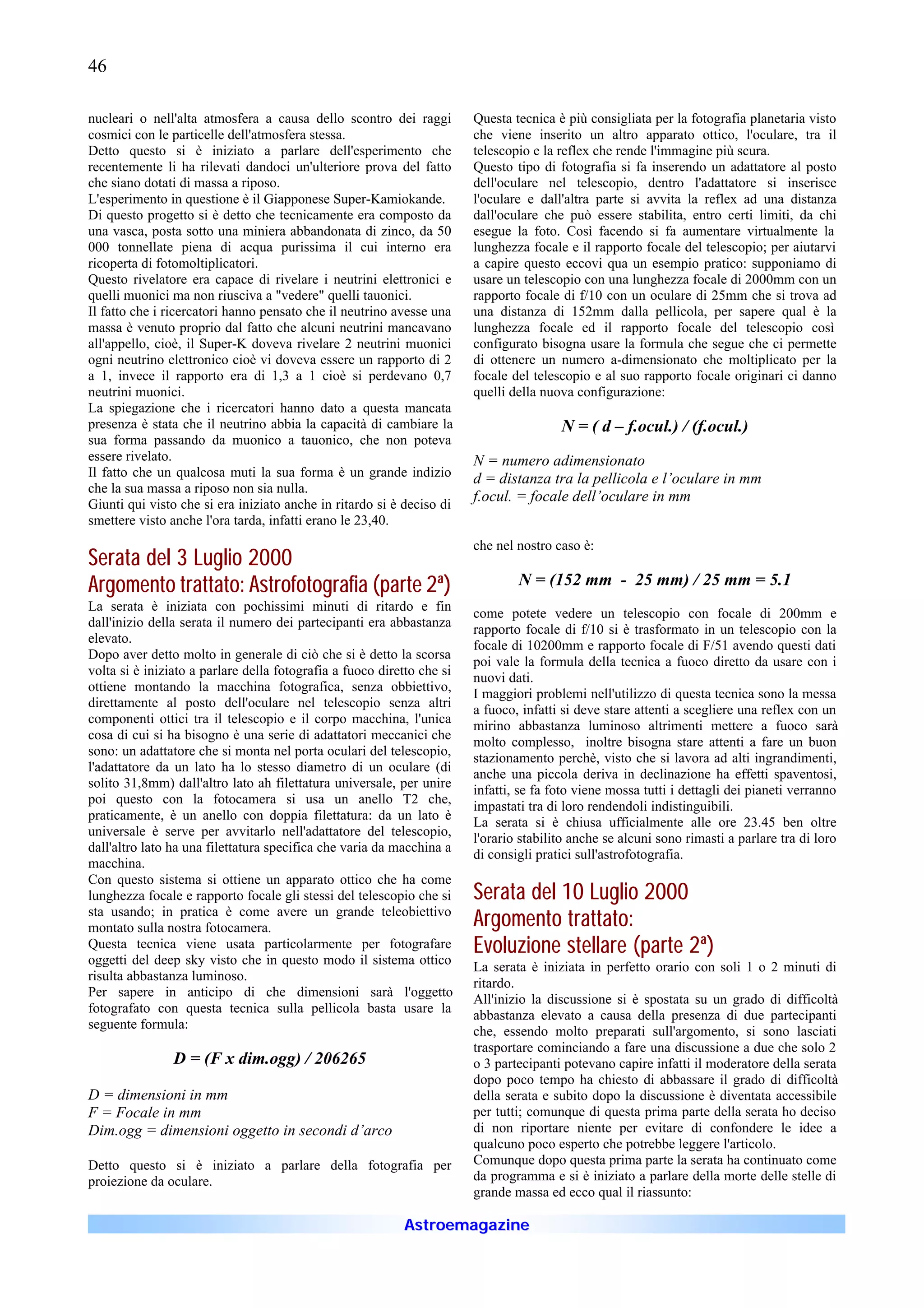 46

nucleari o nell'alta atmosfera a causa dello scontro dei raggi          Questa tecnica è più consigliata per la fotografia planetaria visto
cosmici con le particelle dell'atmosfera stessa.                        che viene inserito un altro apparato ottico, l'oculare, tra il
Detto questo si è iniziato a parlare dell'esperimento che               telescopio e la reflex che rende l'immagine più scura.
recentemente li ha rilevati dandoci un'ulteriore prova del fatto        Questo tipo di fotografia si fa inserendo un adattatore al posto
che siano dotati di massa a riposo.                                     dell'oculare nel telescopio, dentro l'adattatore si inserisce
L'esperimento in questione è il Giapponese Super-Kamiokande.            l'oculare e dall'altra parte si avvita la reflex ad una distanza
Di questo progetto si è detto che tecnicamente era composto da          dall'oculare che può essere stabilita, entro certi limiti, da chi
una vasca, posta sotto una miniera abbandonata di zinco, da 50          esegue la foto. Così facendo si fa aumentare virtualmente la
000 tonnellate piena di acqua purissima il cui interno era              lunghezza focale e il rapporto focale del telescopio; per aiutarvi
ricoperta di fotomoltiplicatori.                                        a capire questo eccovi qua un esempio pratico: supponiamo di
Questo rivelatore era capace di rivelare i neutrini elettronici e       usare un telescopio con una lunghezza focale di 2000mm con un
quelli muonici ma non riusciva a "vedere" quelli tauonici.              rapporto focale di f/10 con un oculare di 25mm che si trova ad
Il fatto che i ricercatori hanno pensato che il neutrino avesse una     una distanza di 152mm dalla pellicola, per sapere qual è la
massa è venuto proprio dal fatto che alcuni neutrini mancavano          lunghezza focale ed il rapporto focale del telescopio così
all'appello, cioè, il Super-K doveva rivelare 2 neutrini muonici        configurato bisogna usare la formula che segue che ci permette
ogni neutrino elettronico cioè vi doveva essere un rapporto di 2        di ottenere un numero a-dimensionato che moltiplicato per la
a 1, invece il rapporto era di 1,3 a 1 cioè si perdevano 0,7            focale del telescopio e al suo rapporto focale originari ci danno
neutrini muonici.                                                       quelli della nuova configurazione:
La spiegazione che i ricercatori hanno dato a questa mancata
presenza è stata che il neutrino abbia la capacità di cambiare la                       N = ( d – f.ocul.) / (f.ocul.)
sua forma passando da muonico a tauonico, che non poteva
essere rivelato.                                                        N = numero adimensionato
Il fatto che un qualcosa muti la sua forma è un grande indizio          d = distanza tra la pellicola e l’oculare in mm
che la sua massa a riposo non sia nulla.
Giunti qui visto che si era iniziato anche in ritardo si è deciso di
                                                                        f.ocul. = focale dell’oculare in mm
smettere visto anche l'ora tarda, infatti erano le 23,40.
                                                                        che nel nostro caso è:
Serata del 3 Luglio 2000
Argomento trattato: Astrofotografia (parte 2ª)                                  N = (152 mm - 25 mm) / 25 mm = 5.1
La serata è iniziata con pochissimi minuti di ritardo e fin
                                                                        come potete vedere un telescopio con focale di 200mm e
dall'inizio della serata il numero dei partecipanti era abbastanza
                                                                        rapporto focale di f/10 si è trasformato in un telescopio con la
elevato.
                                                                        focale di 10200mm e rapporto focale di F/51 avendo questi dati
Dopo aver detto molto in generale di ciò che si è detto la scorsa
                                                                        poi vale la formula della tecnica a fuoco diretto da usare con i
volta si è iniziato a parlare della fotografia a fuoco diretto che si
                                                                        nuovi dati.
ottiene montando la macchina fotografica, senza obbiettivo,
                                                                        I maggiori problemi nell'utilizzo di questa tecnica sono la messa
direttamente al posto dell'oculare nel telescopio senza altri
                                                                        a fuoco, infatti si deve stare attenti a scegliere una reflex con un
componenti ottici tra il telescopio e il corpo macchina, l'unica
                                                                        mirino abbastanza luminoso altrimenti mettere a fuoco sarà
cosa di cui si ha bisogno è una serie di adattatori meccanici che
                                                                        molto complesso, inoltre bisogna stare attenti a fare un buon
sono: un adattatore che si monta nel porta oculari del telescopio,
                                                                        stazionamento perchè, visto che si lavora ad alti ingrandimenti,
l'adattatore da un lato ha lo stesso diametro di un oculare (di
                                                                        anche una piccola deriva in declinazione ha effetti spaventosi,
solito 31,8mm) dall'altro lato ah filettatura universale, per unire
                                                                        infatti, se fa foto viene mossa tutti i dettagli dei pianeti verranno
poi questo con la fotocamera si usa un anello T2 che,
                                                                        impastati tra di loro rendendoli indistinguibili.
praticamente, è un anello con doppia filettatura: da un lato è
                                                                        La serata si è chiusa ufficialmente alle ore 23.45 ben oltre
universale è serve per avvitarlo nell'adattatore del telescopio,
                                                                        l'orario stabilito anche se alcuni sono rimasti a parlare tra di loro
dall'altro lato ha una filettatura specifica che varia da macchina a
                                                                        di consigli pratici sull'astrofotografia.
macchina.
Con questo sistema si ottiene un apparato ottico che ha come
lunghezza focale e rapporto focale gli stessi del telescopio che si     Serata del 10 Luglio 2000
sta usando; in pratica è come avere un grande teleobiettivo
montato sulla nostra fotocamera.                                        Argomento trattato:
Questa tecnica viene usata particolarmente per fotografare
oggetti del deep sky visto che in questo modo il sistema ottico
                                                                        Evoluzione stellare (parte 2ª)
                                                                        La serata è iniziata in perfetto orario con soli 1 o 2 minuti di
risulta abbastanza luminoso.
                                                                        ritardo.
Per sapere in anticipo di che dimensioni sarà l'oggetto
                                                                        All'inizio la discussione si è spostata su un grado di difficoltà
fotografato con questa tecnica sulla pellicola basta usare la
                                                                        abbastanza elevato a causa della presenza di due partecipanti
seguente formula:
                                                                        che, essendo molto preparati sull'argomento, si sono lasciati
                                                                        trasportare cominciando a fare una discussione a due che solo 2
                D = (F x dim.ogg) / 206265                              o 3 partecipanti potevano capire infatti il moderatore della serata
                                                                        dopo poco tempo ha chiesto di abbassare il grado di difficoltà
D = dimensioni in mm                                                    della serata e subito dopo la discussione è diventata accessibile
F = Focale in mm                                                        per tutti; comunque di questa prima parte della serata ho deciso
Dim.ogg = dimensioni oggetto in secondi d’arco                          di non riportare niente per evitare di confondere le idee a
                                                                        qualcuno poco esperto che potrebbe leggere l'articolo.
Detto questo si è iniziato a parlare della fotografia per               Comunque dopo questa prima parte la serata ha continuato come
proiezione da oculare.                                                  da programma e si è iniziato a parlare della morte delle stelle di
                                                                        grande massa ed ecco qual il riassunto:

                                                           Astroemagazine
 