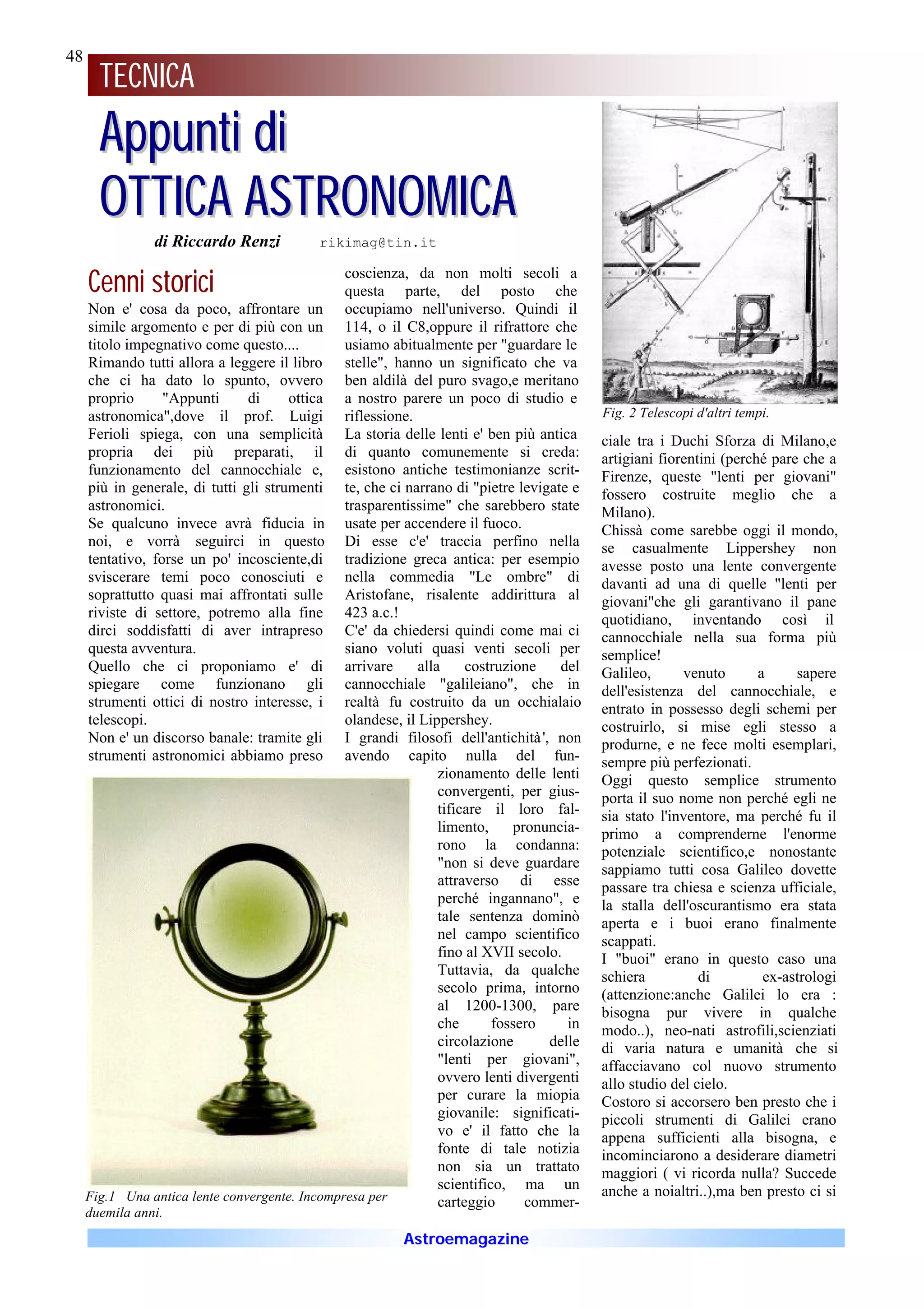 48
     48
       TECNICA
       Appunti di
       OTTICA ASTRONOMICA
                di Riccardo Renzi           rikimag@tin.it


     Cenni storici                              coscienza, da non molti secoli a
                                                questa parte, del posto che
     Non e' cosa da poco, affrontare un occupiamo nell'universo. Quindi il
     simile argomento e per di più con un 114, o il C8,oppure il rifrattore che
     titolo impegnativo come questo....         usiamo abitualmente per "guardare le
     Rimando tutti allora a leggere il libro stelle", hanno un significato che va
     che ci ha dato lo spunto, ovvero ben aldilà del puro svago,e meritano
     proprio      "Appunti      di     ottica a nostro parere un poco di studio e
     astronomica",dove il prof. Luigi riflessione.                                         Fig. 2 Telescopi d'altri tempi.
     Ferioli spiega, con una semplicità La storia delle lenti e' ben più antica            ciale tra i Duchi Sforza di Milano,e
     propria dei più preparati, il di quanto comunemente si creda:                         artigiani fiorentini (perché pare che a
     funzionamento del cannocchiale e, esistono antiche testimonianze scrit-               Firenze, queste "lenti per giovani"
     più in generale, di tutti gli strumenti te, che ci narrano di "pietre levigate e      fossero costruite meglio che a
     astronomici.                               trasparentissime" che sarebbero state      Milano).
     Se qualcuno invece avrà fiducia in usate per accendere il fuoco.                      Chissà come sarebbe oggi il mondo,
     noi, e vorrà seguirci in questo Di esse c'e' traccia perfino nella                    se casualmente Lippershey non
     tentativo, forse un po' incosciente,di tradizione greca antica: per esempio           avesse posto una lente convergente
     sviscerare temi poco conosciuti e nella commedia "Le ombre" di                        davanti ad una di quelle "lenti per
     soprattutto quasi mai affrontati sulle Aristofane, risalente addirittura al           giovani"che gli garantivano il pane
     riviste di settore, potremo alla fine 423 a.c.!                                       quotidiano, inventando così il
     dirci soddisfatti di aver intrapreso C'e' da chiedersi quindi come mai ci             cannocchiale nella sua forma più
     questa avventura.                          siano voluti quasi venti secoli per        semplice!
     Quello che ci proponiamo e' di arrivare                 alla     costruzione    del   Galileo,      venuto       a     sapere
     spiegare come funzionano gli cannocchiale "galileiano", che in                        dell'esistenza del cannocchiale, e
     strumenti ottici di nostro interesse, i realtà fu costruito da un occhialaio          entrato in possesso degli schemi per
     telescopi.                                 olandese, il Lippershey.                   costruirlo, si mise egli stesso a
     Non e' un discorso banale: tramite gli I grandi filosofi dell'antichità ', non        produrne, e ne fece molti esemplari,
     strumenti astronomici abbiamo preso avendo capito nulla del fun-                      sempre più perfezionati.
                                                                 zionamento delle lenti    Oggi questo semplice strumento
                                                                 convergenti, per gius-    porta il suo nome non perché egli ne
                                                                 tificare il loro fal-     sia stato l'inventore, ma perché fu il
                                                                 limento,     pronuncia-   primo a comprenderne l'enorme
                                                                 rono la condanna:         potenziale scientifico,e nonostante
                                                                 "non si deve guardare     sappiamo tutti cosa Galileo dovette
                                                                 attraverso di esse        passare tra chiesa e scienza ufficiale,
                                                                 perché ingannano", e      la stalla dell'oscurantismo era stata
                                                                 tale sentenza dominò      aperta e i buoi erano finalmente
                                                                 nel campo scientifico     scappati.
                                                                 fino al XVII secolo.      I "buoi" erano in questo caso una
                                                                 Tuttavia, da qualche      schiera          di         ex-astrologi
                                                                 secolo prima, intorno     (attenzione:anche Galilei lo era :
                                                                 al 1200-1300, pare        bisogna pur vivere in qualche
                                                                 che       fossero    in   modo..), neo-nati astrofili,scienziati
                                                                 circolazione      delle   di varia natura e umanità che si
                                                                 "lenti per giovani",      affacciavano col nuovo strumento
                                                                 ovvero lenti divergenti   allo studio del cielo.
                                                                 per curare la miopia      Costoro si accorsero ben presto che i
                                                                 giovanile: significati-   piccoli strumenti di Galilei erano
                                                                 vo e' il fatto che la     appena sufficienti alla bisogna, e
                                                                 fonte di tale notizia     incominciarono a desiderare diametri
                                                                 non sia un trattato       maggiori ( vi ricorda nulla? Succede
                                                                 scientifico, ma un        anche a noialtri..),ma ben presto ci si
     Fig.1 Una antica lente convergente. Incompresa per          carteggio      commer-
     duemila anni.
                                                          Astroemagazine
 