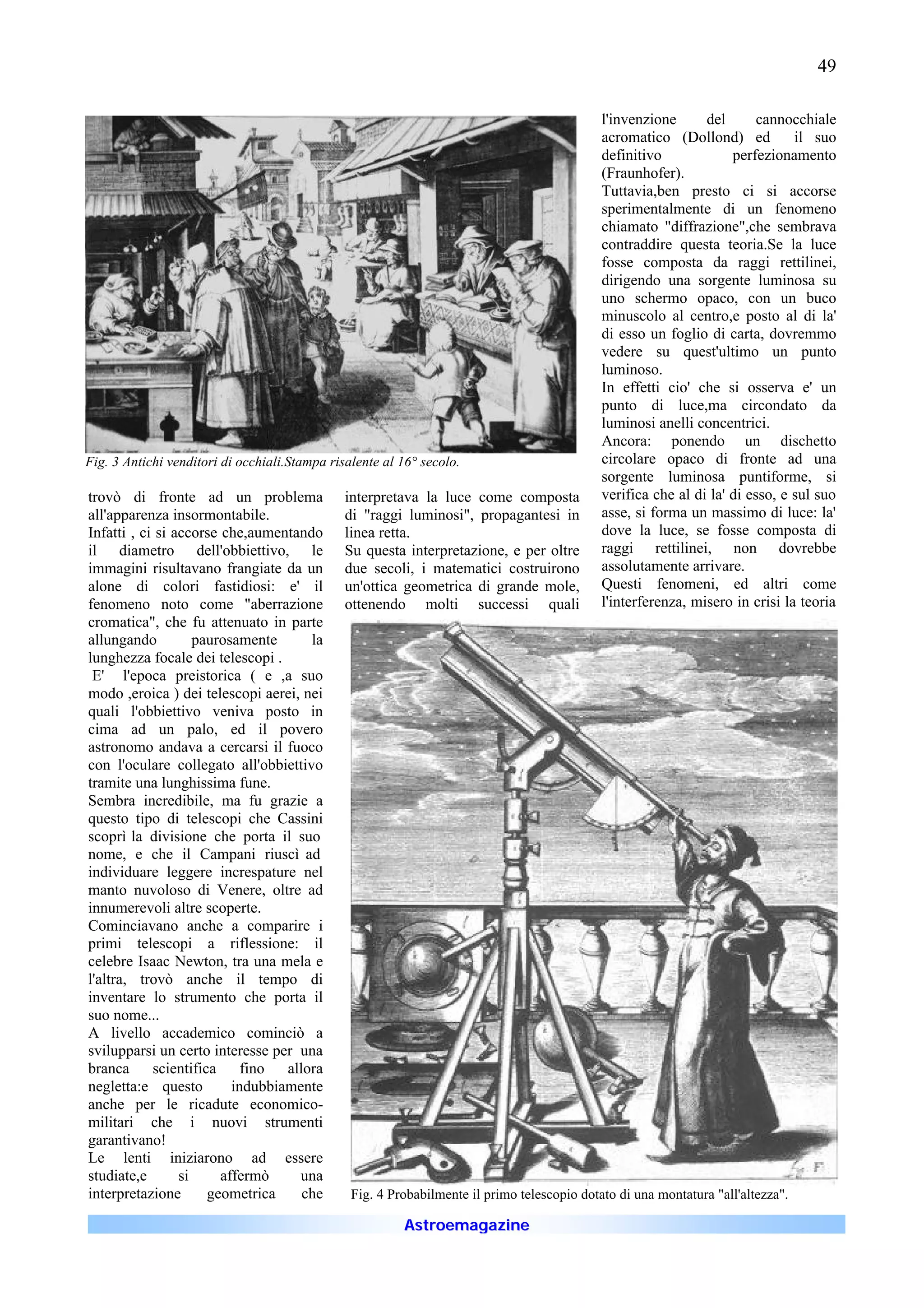 49

                                                                                             l'invenzione      del       cannocchiale
                                                                                             acromatico (Dollond) ed           il suo
                                                                                             definitivo             perfezionamento
                                                                                             (Fraunhofer).
                                                                                             Tuttavia,ben presto ci si accorse
                                                                                             sperimentalmente di un fenomeno
                                                                                             chiamato "diffrazione",che sembrava
                                                                                             contraddire questa teoria.Se la luce
                                                                                             fosse composta da raggi rettilinei,
                                                                                             dirigendo una sorgente luminosa su
                                                                                             uno schermo opaco, con un buco
                                                                                             minuscolo al centro,e posto al di la'
                                                                                             di esso un foglio di carta, dovremmo
                                                                                             vedere su quest'ultimo un punto
                                                                                             luminoso.
                                                                                             In effetti cio' che si osserva e' un
                                                                                             punto di luce,ma circondato da
                                                                                             luminosi anelli concentrici.
                                                                                             Ancora: ponendo un dischetto
Fig. 3 Antichi venditori di occhiali.Stampa risalente al 16° secolo.                         circolare opaco di fronte ad una
                                                                                             sorgente luminosa puntiforme, si
trovò di fronte ad un problema                 interpretava la luce come composta            verifica che al di la' di esso, e sul suo
all'apparenza insormontabile.                  di "raggi luminosi", propagantesi in          asse, si forma un massimo di luce: la'
Infatti , ci si accorse che,aumentando         linea retta.                                  dove la luce, se fosse composta di
il diametro dell'obbiettivo, le                Su questa interpretazione, e per oltre        raggi rettilinei, non dovrebbe
immagini risultavano frangiate da un           due secoli, i matematici costruirono          assolutamente arrivare.
alone di colori fastidiosi: e' il              un'ottica geometrica di grande mole,          Questi fenomeni, ed altri come
fenomeno noto come "aberrazione                ottenendo molti successi quali                l'interferenza, misero in crisi la teoria
cromatica", che fu attenuato in parte
allungando          paurosamente      la
lunghezza focale dei telescopi .
 E' l'epoca preistorica ( e ,a suo
modo ,eroica ) dei telescopi aerei, nei
quali l'obbiettivo veniva posto in
cima ad un palo, ed il povero
astronomo andava a cercarsi il fuoco
con l'oculare collegato all'obbiettivo
tramite una lunghissima fune.
Sembra incredibile, ma fu grazie a
questo tipo di telescopi che Cassini
scoprì la divisione che porta il suo
nome, e che il Campani riuscì ad
individuare leggere increspature nel
manto nuvoloso di Venere, oltre ad
innumerevoli altre scoperte.
Cominciavano anche a comparire i
primi telescopi a riflessione: il
celebre Isaac Newton, tra una mela e
l'altra, trovò anche il tempo di
inventare lo strumento che porta il
suo nome...
A livello accademico cominciò a
svilupparsi un certo interesse per una
branca      scientifica     fino  allora
negletta:e questo         indubbiamente
anche per le ricadute economico-
militari che i nuovi strumenti
garantivano!
Le lenti iniziarono ad essere
studiate,e       si     affermò     una
interpretazione       geometrica     che        Fig. 4 Probabilmente il primo telescopio dotato di una montatura "all'altezza".

                                                         Astroemagazine
 