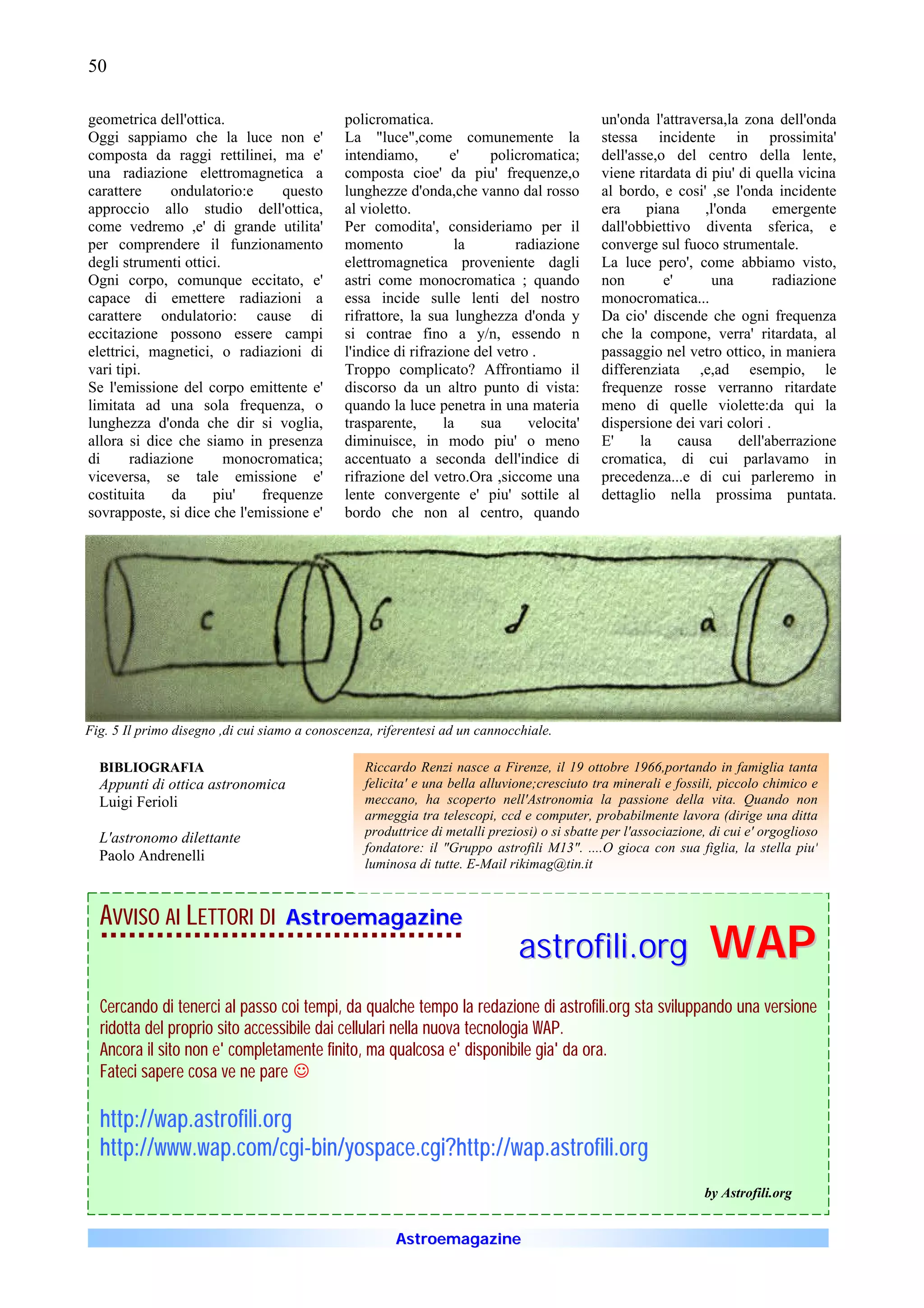 50

geometrica dell'ottica.                       policromatica.                                 un'onda l'attraversa,la zona dell'onda
Oggi sappiamo che la luce non e'              La "luce",come comunemente la                  stessa incidente in prossimita'
composta da raggi rettilinei, ma e'           intendiamo,        e'    policromatica;        dell'asse,o del centro della lente,
una radiazione elettromagnetica a             composta cioe' da piu' frequenze,o             viene ritardata di piu' di quella vicina
carattere      ondulatorio:e    questo        lunghezze d'onda,che vanno dal rosso           al bordo, e cosi' ,se l'onda incidente
approccio allo studio dell'ottica,            al violetto.                                   era     piana     ,l'onda     emergente
come vedremo ,e' di grande utilita'           Per comodita', consideriamo per il             dall'obbiettivo diventa sferica, e
per comprendere il funzionamento              momento             la        radiazione       converge sul fuoco strumentale.
degli strumenti ottici.                       elettromagnetica proveniente dagli             La luce pero', come abbiamo visto,
Ogni corpo, comunque eccitato, e'             astri come monocromatica ; quando              non        e'      una        radiazione
capace di emettere radiazioni a               essa incide sulle lenti del nostro             monocromatica...
carattere ondulatorio: cause di               rifrattore, la sua lunghezza d'onda y          Da cio' discende che ogni frequenza
eccitazione possono essere campi              si contrae fino a y/n, essendo n               che la compone, verra' ritardata, al
elettrici, magnetici, o radiazioni di         l'indice di rifrazione del vetro .             passaggio nel vetro ottico, in maniera
vari tipi.                                    Troppo complicato? Affrontiamo il              differenziata ,e,ad esempio, le
Se l'emissione del corpo emittente e'         discorso da un altro punto di vista:           frequenze rosse verranno ritardate
limitata ad una sola frequenza, o             quando la luce penetra in una materia          meno di quelle violette:da qui la
lunghezza d'onda che dir si voglia,           trasparente,      la    sua     velocita'      dispersione dei vari colori .
allora si dice che siamo in presenza          diminuisce, in modo piu' o meno                E'     la     causa     dell'aberrazione
di      radiazione      monocromatica;        accentuato a seconda dell'indice di            cromatica, di cui parlavamo in
viceversa, se tale emissione e'               rifrazione del vetro.Ora ,siccome una          precedenza...e di cui parleremo in
costituita     da    piu'    frequenze        lente convergente e' piu' sottile al           dettaglio nella prossima puntata.
sovrapposte, si dice che l'emissione e'       bordo che non al centro, quando




Fig. 5 Il primo disegno ,di cui siamo a conoscenza, riferentesi ad un cannocchiale.

  BIBLIOGRAFIA                                   Riccardo Renzi nasce a Firenze, il 19 ottobre 1966,portando in famiglia tanta
  Appunti di ottica astronomica                  felicita' e una bella alluvione;cresciuto tra minerali e fossili, piccolo chimico e
  Luigi Ferioli                                  meccano, ha scoperto nell'Astronomia la passione della vita. Quando non
                                                 armeggia tra telescopi, ccd e computer, probabilmente lavora (dirige una ditta
  L'astronomo dilettante                         produttrice di metalli preziosi) o si sbatte per l'associazione, di cui e' orgoglioso
                                                 fondatore: il "Gruppo astrofili M13". ....O gioca con sua figlia, la stella piu'
  Paolo Andrenelli
                                                 luminosa di tutte. E-Mail rikimag@tin.it



  AVVISO AI LETTORI DI             Astroemagazine
                                                                             astrofili.org                       WAP
  Cercando di tenerci al passo coi tempi, da qualche tempo la redazione di astrofili.org sta sviluppando una versione
  ridotta del proprio sito accessibile dai cellulari nella nuova tecnologia WAP.
  Ancora il sito non e' completamente finito, ma qualcosa e' disponibile gia' da ora.
  Fateci sapere cosa ve ne pare J

  http://wap.astrofili.org
  http://www.wap.com/cgi-bin/yospace.cgi?http://wap.astrofili.org
  http://www.wap.com/cgi-
                                                                                                                by Astrofili.org


                                                       Astroemagazine
 