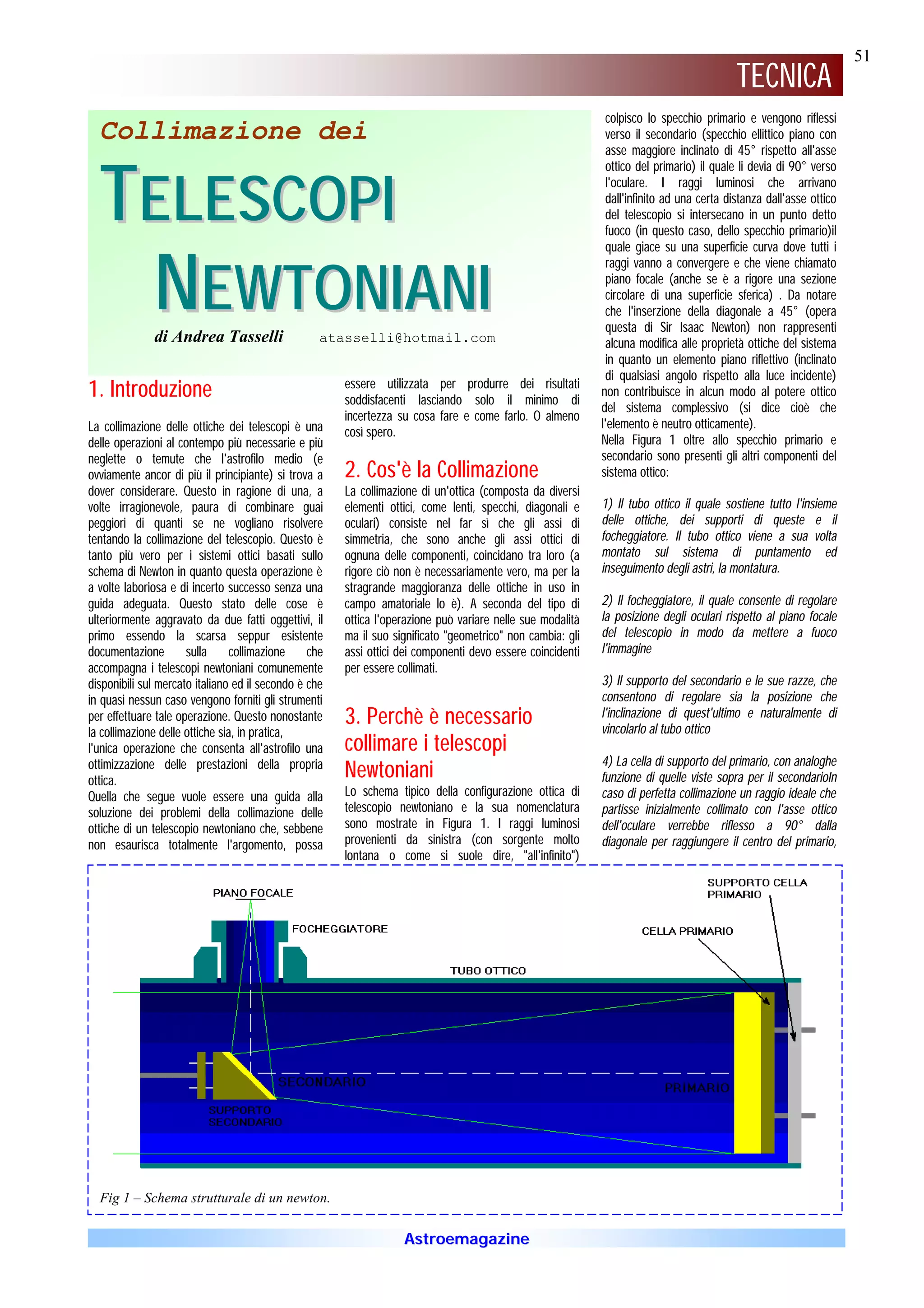 51
                                                                                                                                          TECNICA
                                                                                                             colpisco lo specchio primario e vengono riflessi
  Collimazione dei                                                                                           verso il secondario (specchio ellittico piano con
                                                                                                             asse maggiore inclinato di 45° rispetto all'asse



  TELESCOPI
                                                                                                             ottico del primario) il quale li devia di 90° verso
                                                                                                             l'oculare. I raggi luminosi che arrivano
                                                                                                             dall'infinito ad una certa distanza dall'asse ottico
                                                                                                             del telescopio si intersecano in un punto detto
                                                                                                             fuoco (in questo caso, dello specchio primario)il




   NEWTONIANI
                                                                                                             quale giace su una superficie curva dove tutti i
                                                                                                             raggi vanno a convergere e che viene chiamato
                                                                                                             piano focale (anche se è a rigore una sezione
                                                                                                             circolare di una superficie sferica) . Da notare
                                                                                                             che l'inserzione della diagonale a 45° (opera
                                                                                                             questa di Sir Isaac Newton) non rappresenti
              di Andrea Tasselli                   atasselli@hotmail.com                                     alcuna modifica alle proprietà ottiche del sistema
                                                                                                             in quanto un elemento piano riflettivo (inclinato
                                                                                                             di qualsiasi angolo rispetto alla luce incidente)
                                                       essere utilizzata per produrre dei risultati
1. Introduzione                                        soddisfacenti lasciando solo il minimo di
                                                                                                            non contribuisce in alcun modo al potere ottico
                                                                                                            del sistema complessivo (si dice cioè che
                                                       incertezza su cosa fare e come farlo. O almeno
La collimazione delle ottiche dei telescopi è una                                                           l'elemento è neutro otticamente).
                                                       così spero.
delle operazioni al contempo più necessarie e più                                                           Nella Figura 1 oltre allo specchio primario e
neglette o temute che l'astrofilo medio (e                                                                  secondario sono presenti gli altri componenti del
ovviamente ancor di più il principiante) si trova a    2. Cos'è la Collimazione                             sistema ottico:
dover considerare. Questo in ragione di una, a         La collimazione di un'ottica (composta da diversi
volte irragionevole, paura di combinare guai           elementi ottici, come lenti, specchi, diagonali e    1) Il tubo ottico il quale sostiene tutto l'insieme
peggiori di quanti se ne vogliano risolvere            oculari) consiste nel far sì che gli assi di         delle ottiche, dei supporti di queste e il
tentando la collimazione del telescopio. Questo è      simmetria, che sono anche gli assi ottici di         focheggiatore. Il tubo ottico viene a sua volta
tanto più vero per i sistemi ottici basati sullo       ognuna delle componenti, coincidano tra loro (a      montato sul sistema di puntamento ed
schema di Newton in quanto questa operazione è         rigore ciò non è necessariamente vero, ma per la     inseguimento degli astri, la montatura.
a volte laboriosa e di incerto successo senza una      stragrande maggioranza delle ottiche in uso in
guida adeguata. Questo stato delle cose è              campo amatoriale lo è). A seconda del tipo di        2) Il focheggiatore, il quale consente di regolare
ulteriormente aggravato da due fatti oggettivi, il     ottica l'operazione può variare nelle sue modalità   la posizione degli oculari rispetto al piano focale
primo essendo la scarsa seppur esistente               ma il suo significato "geometrico" non cambia: gli   del telescopio in modo da mettere a fuoco
documentazione        sulla      collimazione    che   assi ottici dei componenti devo essere coincidenti   l'immagine
accompagna i telescopi newtoniani comunemente          per essere collimati.
disponibili sul mercato italiano ed il secondo è che                                                        3) Il supporto del secondario e le sue razze, che
in quasi nessun caso vengono forniti gli strumenti                                                          consentono di regolare sia la posizione che
per effettuare tale operazione. Questo nonostante      3. Perchè è necessario                               l'inclinazione di quest'ultimo e naturalmente di
                                                                                                            vincolarlo al tubo ottico
la collimazione delle ottiche sia, in pratica,
l'unica operazione che consenta all'astrofilo una      collimare i telescopi
ottimizzazione delle prestazioni della propria                                                              4) La cella di supporto del primario, con analoghe
ottica.
                                                       Newtoniani                                           funzione di quelle viste sopra per il secondarioIn
Quella che segue vuole essere una guida alla           Lo schema tipico della configurazione ottica di      caso di perfetta collimazione un raggio ideale che
soluzione dei problemi della collimazione delle        telescopio newtoniano e la sua nomenclatura          partisse inizialmente collimato con l'asse ottico
ottiche di un telescopio newtoniano che, sebbene       sono mostrate in Figura 1. I raggi luminosi          dell'oculare verrebbe riflesso a 90° dalla
non esaurisca totalmente l'argomento, possa            provenienti da sinistra (con sorgente molto          diagonale per raggiungere il centro del primario,
                                                       lontana o come si suole dire, "all'infinito")




  Fig 1 – Schema strutturale di un newton.

                                                                   Astroemagazine
 