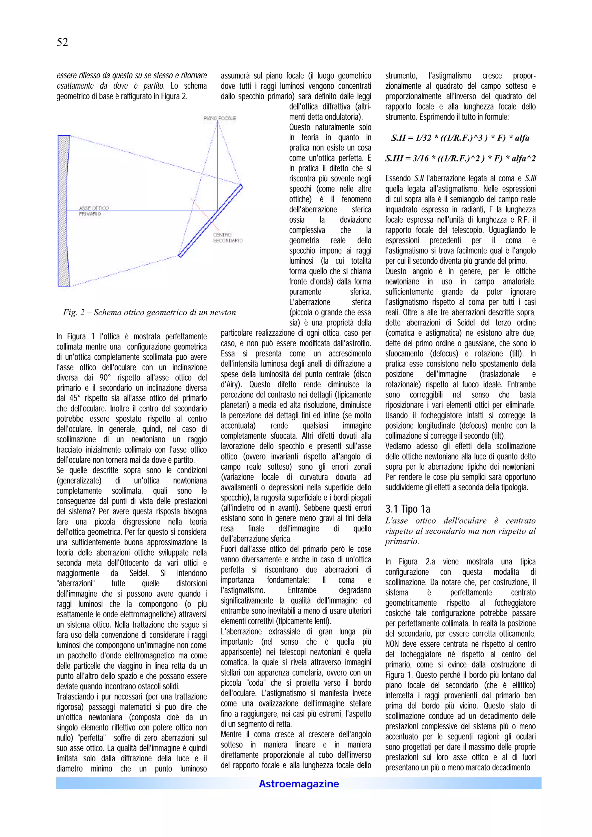 52

essere riflesso da questo su se stesso e ritornare   assumerà sul piano focale (il luogo geometrico               strumento, l'astigmatismo cresce propor-
esattamente da dove è partito. Lo schema             dove tutti i raggi luminosi vengono concentrati              zionalmente al quadrato del campo sotteso e
geometrico di base è raffigurato in Figura 2.        dallo specchio primario) sarà definito dalle leggi           proporzionalmente all'inverso del quadrato del
                                                                               dell'ottica diffrattiva (altri-    rapporto focale e alla lunghezza focale dello
                                                                               menti detta ondulatoria).          strumento. Esprimendo il tutto in formule:
                                                                               Questo naturalmente solo
                                                                               in teoria in quanto in               S.II = 1/32 * ((1/R.F.)^3 ) * F) * alfa
                                                                               pratica non esiste un cosa
                                                                               come un'ottica perfetta. E         S.III = 3/16 * ((1/R.F.)^2 ) * F) * alfa^2
                                                                               in pratica il difetto che si
                                                                               riscontra più sovente negli        Essendo S.II l'aberrazione legata al coma e S.III
                                                                               specchi (come nelle altre          quella legata all'astigmatismo. Nelle espressioni
                                                                               ottiche) è il fenomeno             di cui sopra alfa è il semiangolo del campo reale
                                                                               dell'aberrazione        sferica    inquadrato espresso in radianti, F la lunghezza
                                                                               ossia      la       deviazione     focale espressa nell'unità di lunghezza e R.F. il
                                                                               complessiva         che       la   rapporto focale del telescopio. Uguagliando le
                                                                               geometria reale dello              espressioni precedenti per il coma e
                                                                               specchio impone ai raggi           l'astigmatismo si trova facilmente qual è l'angolo
                                                                               luminosi (la cui totalità          per cui il secondo diventa più grande del primo.
                                                                               forma quello che si chiama         Questo angolo è in genere, per le ottiche
                                                                               fronte d'onda) dalla forma         newtoniane in uso in campo amatoriale,
                                                                               puramente              sferica.    sufficientemente grande da poter ignorare
                                                                               L'aberrazione           sferica    l'astigmatismo rispetto al coma per tutti i casi
   Fig. 2 – Schema ottico geometrico di un newton                              (piccola o grande che essa         reali. Oltre a alle tre aberrazioni descritte sopra,
                                                                               sia) è una proprietà della         dette aberrazioni di Seidel del terzo ordine
In Figura 1 l'ottica è mostrata perfettamente        particolare realizzazione di ogni ottica, caso per           (comatica e astigmatica) ne esistono altre due,
collimata mentre una configurazione geometrica       caso, e non può essere modificata dall'astrofilo.            dette del primo ordine o gaussiane, che sono lo
di un'ottica completamente scollimata può avere      Essa si presenta come un accrescimento                       sfuocamento (defocus) e rotazione (tilt). In
l'asse ottico dell'oculare con un inclinazione       dell'intensità luminosa degli anelli di diffrazione a        pratica esse consistono nello spostamento della
diversa dai 90° rispetto all'asse ottico del         spese della luminosità del punto centrale (disco             posizione dell'immagine (traslazionale e
primario e il secondario un inclinazione diversa     d'Airy). Questo difetto rende diminuisce la                  rotazionale) rispetto al fuoco ideale. Entrambe
dai 45° rispetto sia all'asse ottico del primario    percezione del contrasto nei dettagli (tipicamente           sono correggibili nel senso che basta
che dell'oculare. Inoltre il centro del secondario   planetari) a media ed alta risoluzione, diminuisce           riposizionare i vari elementi ottici per eliminarle.
potrebbe essere spostato rispetto al centro          la percezione dei dettagli fini ed infine (se molto          Usando il focheggiatore infatti si corregge la
dell'oculare. In generale, quindi, nel caso di       accentuata)       rende        qualsiasi       immagine      posizione longitudinale (defocus) mentre con la
scollimazione di un newtoniano un raggio             completamente sfuocata. Altri difetti dovuti alla            collimazione si corregge il secondo (tilt).
tracciato inizialmente collimato con l'asse ottico   lavorazione dello specchio e presenti sull'asse              Vediamo adesso gli effetti della scollimazione
dell'oculare non tornerà mai da dove è partito.      ottico (ovvero invarianti rispetto all'angolo di             delle ottiche newtoniane alla luce di quanto detto
Se quelle descritte sopra sono le condizioni         campo reale sotteso) sono gli errori zonali                  sopra per le aberrazione tipiche dei newtoniani.
(generalizzate)      di    un'ottica    newtoniana   (variazione locale di curvatura dovuta ad                    Per rendere le cose più semplici sarà opportuno
completamente scollimata, quali sono le              avvallamenti o depressioni nella superficie dello            suddividerne gli effetti a seconda della tipologia.
conseguenze dal punti di vista delle prestazioni     specchio), la rugosità superficiale e i bordi piegati
del sistema? Per avere questa risposta bisogna       (all'indietro od in avanti). Sebbene questi errori           3.1 Tipo 1a
fare una piccola disgressione nella teoria           esistano sono in genere meno gravi ai fini della             L'asse ottico dell'oculare è centrato
dell'ottica geometrica. Per far questo si considera  resa       finale    dell'immagine         di     quello     rispetto al secondario ma non rispetto al
una sufficientemente buona approssimazione la        dell'aberrazione sferica.                                    primario.
teoria delle aberrazioni ottiche sviluppate nella    Fuori dall'asse ottico del primario però le cose
seconda metà dell'Ottocento da vari ottici e         vanno diversamente e anche in caso di un'ottica              In Figura 2.a viene mostrata una tipica
maggiormente da Seidel. Si intendono                 perfetta si riscontrano due aberrazioni di                   configurazione con questa modalità di
"aberrazioni"       tutte     quelle     distorsioni importanza fondamentale: Il coma e                           scollimazione. Da notare che, per costruzione, il
dell'immagine che si possono avere quando i          l'astigmatismo.          Entrambe             degradano      sistema       è      perfettamente         centrato
raggi luminosi che la compongono (o più              significativamente la qualità dell'immagine ed               geometricamente rispetto al focheggiatore
esattamente le onde elettromagnetiche) attraversi    entrambe sono inevitabili a meno di usare ulteriori          cosicché tale configurazione potrebbe passare
un sistema ottico. Nella trattazione che segue si    elementi correttivi (tipicamente lenti).                     per perfettamente collimata. In realtà la posizione
farà uso della convenzione di considerare i raggi    L'aberrazione extrassiale di gran lunga più                  del secondario, per essere corretta otticamente,
luminosi che compongono un'immagine non come         importante (nel senso che è quella più                       NON deve essere centrata né rispetto al centro
un pacchetto d'onde elettromagnetico ma come         appariscente) nei telescopi newtoniani è quella              del focheggiatore né rispetto al centro del
delle particelle che viaggino in linea retta da un   comatica, la quale si rivela attraverso immagini             primario, come si evince dalla costruzione di
punto all'altro dello spazio e che possano essere    stellari con apparenza cometaria, ovvero con un              Figura 1. Questo perché il bordo più lontano dal
deviate quando incontrano ostacoli solidi.           piccola "coda" che si proietta verso il bordo                piano focale del secondario (che è ellittico)
Tralasciando i pur necessari (per una trattazione    dell'oculare. L'astigmatismo si manifesta invece             intercetta i raggi provenienti dal primario ben
rigorosa) passaggi matematici si può dire che        come una ovalizzazione dell'immagine stellare                prima del bordo più vicino. Questo stato di
un'ottica newtoniana (composta cioè da un            fino a raggiungere, nei casi più estremi, l'aspetto          scollimazione conduce ad un decadimento delle
singolo elemento riflettivo con potere ottico non    di un segmento di retta.                                     prestazioni complessive del sistema più o meno
nullo) "perfetta" soffre di zero aberrazioni sul     Mentre il coma cresce al crescere dell'angolo                accentuato per le seguenti ragioni: gli oculari
suo asse ottico. La qualità dell'immagine è quindi   sotteso in maniera lineare e in maniera                      sono progettati per dare il massimo delle proprie
limitata solo dalla diffrazione della luce e il      direttamente proporzionale al cubo dell'inverso              prestazioni sul loro asse ottico e al di fuori
diametro minimo che un punto luminoso                del rapporto focale e alla lunghezza focale dello            presentano un più o meno marcato decadimento
                                                                       Astroemagazine
 