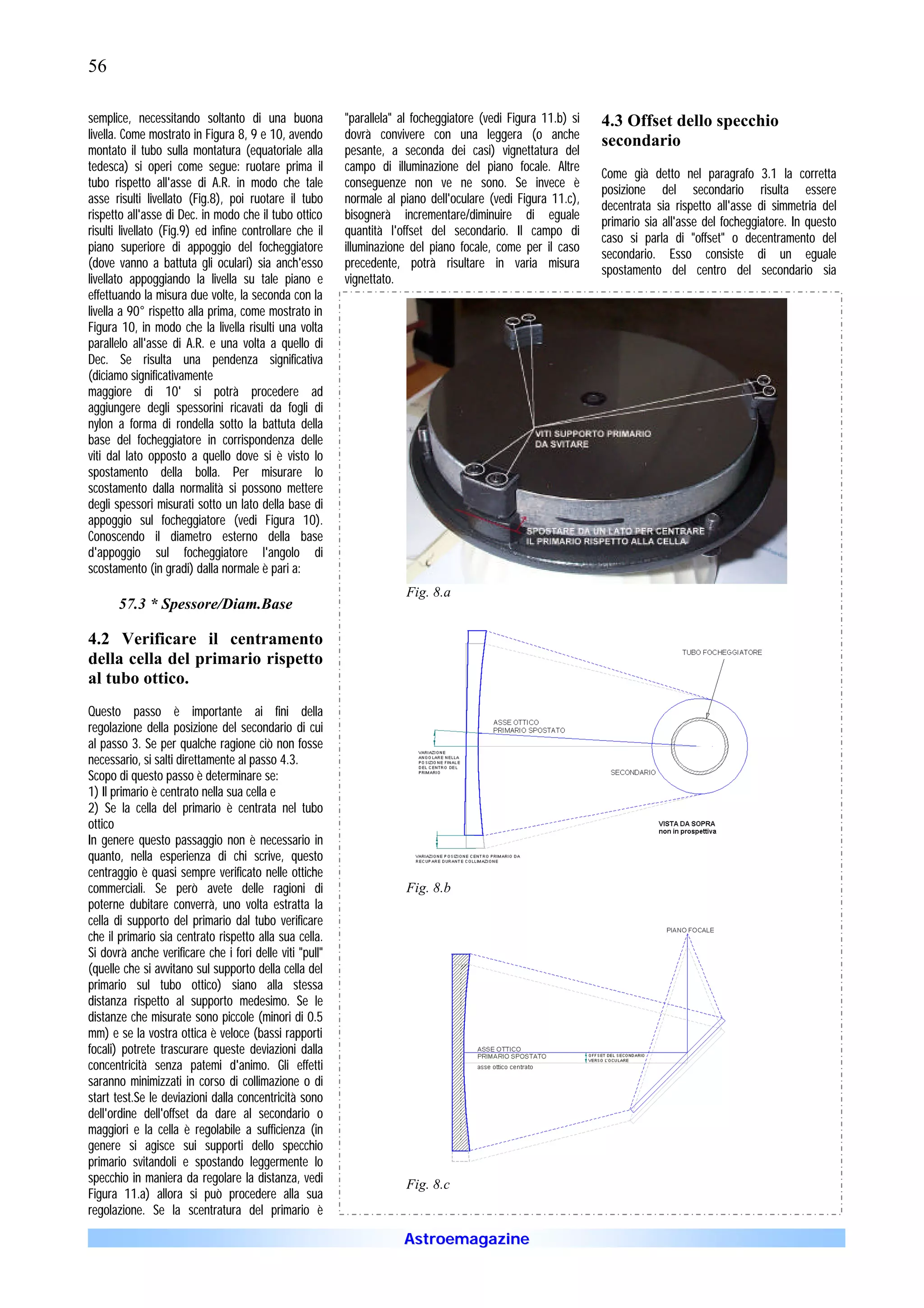56

semplice, necessitando soltanto di una buona             "parallela" al focheggiatore (vedi Figura 11.b) si   4.3 Offset dello specchio
livella. Come mostrato in Figura 8, 9 e 10, avendo       dovrà convivere con una leggera (o anche             secondario
montato il tubo sulla montatura (equatoriale alla        pesante, a seconda dei casi) vignettatura del
tedesca) si operi come segue: ruotare prima il           campo di illuminazione del piano focale. Altre
                                                                                                              Come già detto nel paragrafo 3.1 la corretta
tubo rispetto all'asse di A.R. in modo che tale          conseguenze non ve ne sono. Se invece è
                                                                                                              posizione del secondario risulta essere
asse risulti livellato (Fig.8), poi ruotare il tubo      normale al piano dell'oculare (vedi Figura 11.c),
                                                                                                              decentrata sia rispetto all'asse di simmetria del
rispetto all'asse di Dec. in modo che il tubo ottico     bisognerà incrementare/diminuire di eguale
                                                                                                              primario sia all'asse del focheggiatore. In questo
risulti livellato (Fig.9) ed infine controllare che il   quantità l'offset del secondario. Il campo di
                                                                                                              caso si parla di "offset" o decentramento del
piano superiore di appoggio del focheggiatore            illuminazione del piano focale, come per il caso
                                                                                                              secondario. Esso consiste di un eguale
(dove vanno a battuta gli oculari) sia anch'esso         precedente, potrà risultare in varia misura
                                                                                                              spostamento del centro del secondario sia
livellato appoggiando la livella su tale piano e         vignettato.
effettuando la misura due volte, la seconda con la
livella a 90° rispetto alla prima, come mostrato in
Figura 10, in modo che la livella risulti una volta
parallelo all'asse di A.R. e una volta a quello di
Dec. Se risulta una pendenza significativa
(diciamo significativamente
maggiore di 10' si potrà procedere ad
aggiungere degli spessorini ricavati da fogli di
nylon a forma di rondella sotto la battuta della
base del focheggiatore in corrispondenza delle
viti dal lato opposto a quello dove si è visto lo
spostamento della bolla. Per misurare lo
scostamento dalla normalità si possono mettere
degli spessori misurati sotto un lato della base di
appoggio sul focheggiatore (vedi Figura 10).
Conoscendo il diametro esterno della base
d'appoggio sul focheggiatore l'angolo di
scostamento (in gradi) dalla normale è pari a:
                                                                      Fig. 8.a
       57.3 * Spessore/Diam.Base

4.2 Verificare il centramento
della cella del primario rispetto
al tubo ottico.
Questo passo è importante ai fini della
regolazione della posizione del secondario di cui
al passo 3. Se per qualche ragione ciò non fosse
necessario, si salti direttamente al passo 4.3.
Scopo di questo passo è determinare se:
1) Il primario è centrato nella sua cella e
2) Se la cella del primario è centrata nel tubo
ottico
In genere questo passaggio non è necessario in
quanto, nella esperienza di chi scrive, questo
centraggio è quasi sempre verificato nelle ottiche
commerciali. Se però avete delle ragioni di                           Fig. 8.b
poterne dubitare converrà, uno volta estratta la
cella di supporto del primario dal tubo verificare
che il primario sia centrato rispetto alla sua cella.
Si dovrà anche verificare che i fori delle viti "pull"
(quelle che si avvitano sul supporto della cella del
primario sul tubo ottico) siano alla stessa
distanza rispetto al supporto medesimo. Se le
distanze che misurate sono piccole (minori di 0.5
mm) e se la vostra ottica è veloce (bassi rapporti
focali) potrete trascurare queste deviazioni dalla
concentricità senza patemi d'animo. Gli effetti
saranno minimizzati in corso di collimazione o di
start test.Se le deviazioni dalla concentricità sono
dell'ordine dell'offset da dare al secondario o
maggiori e la cella è regolabile a sufficienza (in
genere si agisce sui supporti dello specchio
primario svitandoli e spostando leggermente lo
specchio in maniera da regolare la distanza, vedi                     Fig. 8.c
Figura 11.a) allora si può procedere alla sua
regolazione. Se la scentratura del primario è

                                                                     Astroemagazine
 