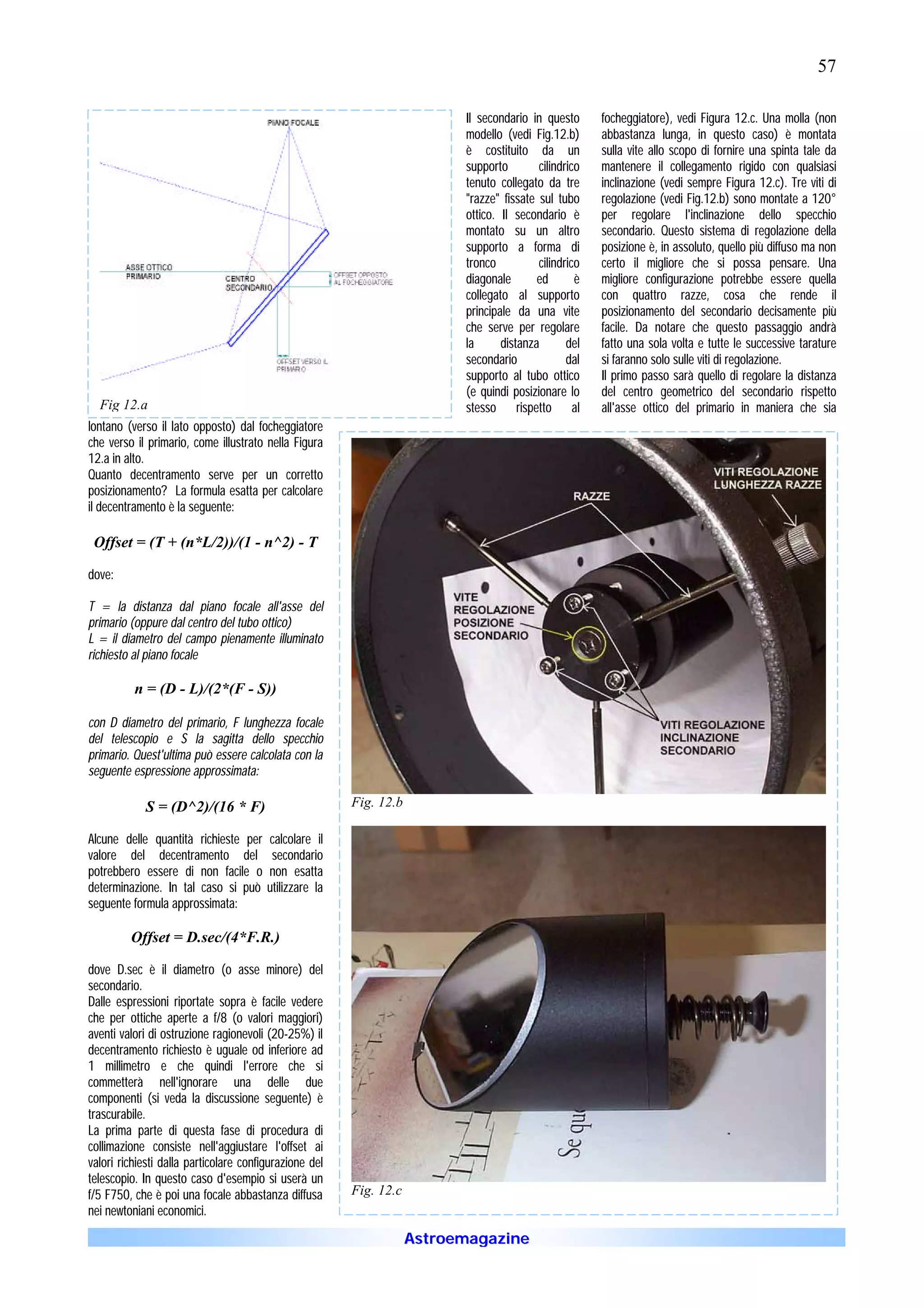 57

                                                                          Il secondario in questo      focheggiatore), vedi Figura 12.c. Una molla (non
                                                                          modello (vedi Fig.12.b)      abbastanza lunga, in questo caso) è montata
                                                                          è costituito da un           sulla vite allo scopo di fornire una spinta tale da
                                                                          supporto        cilindrico   mantenere il collegamento rigido con qualsiasi
                                                                          tenuto collegato da tre      inclinazione (vedi sempre Figura 12.c). Tre viti di
                                                                          "razze" fissate sul tubo     regolazione (vedi Fig.12.b) sono montate a 120°
                                                                          ottico. Il secondario è      per regolare l'inclinazione dello specchio
                                                                          montato su un altro          secondario. Questo sistema di regolazione della
                                                                          supporto a forma di          posizione è, in assoluto, quello più diffuso ma non
                                                                          tronco          cilindrico   certo il migliore che si possa pensare. Una
                                                                          diagonale       ed       è   migliore configurazione potrebbe essere quella
                                                                          collegato al supporto        con quattro razze, cosa che rende il
                                                                          principale da una vite       posizionamento del secondario decisamente più
                                                                          che serve per regolare       facile. Da notare che questo passaggio andrà
                                                                          la      distanza       del   fatto una sola volta e tutte le successive tarature
                                                                          secondario             dal   si faranno solo sulle viti di regolazione.
                                                                          supporto al tubo ottico      Il primo passo sarà quello di regolare la distanza
                                                                          (e quindi posizionare lo     del centro geometrico del secondario rispetto
  Fig 12.a                                                                stesso rispetto al           all'asse ottico del primario in maniera che sia
lontano (verso il lato opposto) dal focheggiatore
che verso il primario, come illustrato nella Figura
12.a in alto.
Quanto decentramento serve per un corretto
posizionamento? La formula esatta per calcolare
il decentramento è la seguente:

 Offset = (T + (n*L/2))/(1 - n^2) - T

dove:

T = la distanza dal piano focale all'asse del
primario (oppure dal centro del tubo ottico)
L = il diametro del campo pienamente illuminato
richiesto al piano focale

          n = (D - L)/(2*(F - S))

con D diametro del primario, F lunghezza focale
del telescopio e S la sagitta dello specchio
primario. Quest'ultima può essere calcolata con la
seguente espressione approssimata:

            S = (D^2)/(16 * F)                          Fig. 12.b

Alcune delle quantità richieste per     calcolare il
valore del decentramento del             secondario
potrebbero essere di non facile o       non esatta
determinazione. In tal caso si può      utilizzare la
seguente formula approssimata:

         Offset = D.sec/(4*F.R.)

dove D.sec è il diametro (o asse minore) del
secondario.
Dalle espressioni riportate sopra è facile vedere
che per ottiche aperte a f/8 (o valori maggiori)
aventi valori di ostruzione ragionevoli (20-25%) il
decentramento richiesto è uguale od inferiore ad
1 millimetro e che quindi l'errore che si
commetterà nell'ignorare una delle due
componenti (si veda la discussione seguente) è
trascurabile.
La prima parte di questa fase di procedura di
collimazione consiste nell'aggiustare l'offset ai
valori richiesti dalla particolare configurazione del
telescopio. In questo caso d'esempio si userà un
f/5 F750, che è poi una focale abbastanza diffusa       Fig. 12.c
nei newtoniani economici.

                                                                    Astroemagazine
 