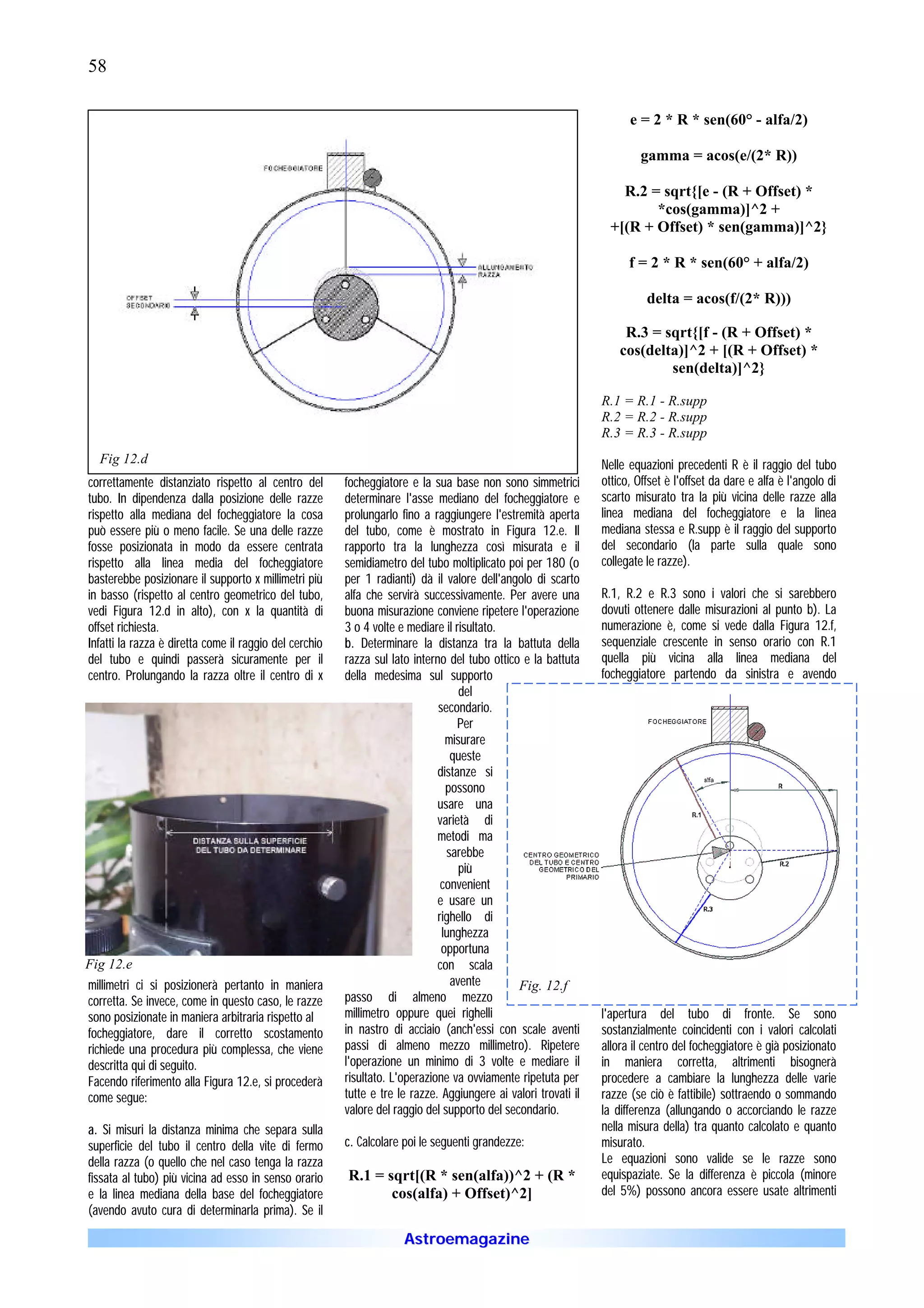 58

                                                                                                                      e = 2 * R * sen(60° - alfa/2)

                                                                                                                        gamma = acos(e/(2* R))

                                                                                                                    R.2 = sqrt{[e - (R + Offset) *
                                                                                                                         *cos(gamma)]^2 +
                                                                                                                  +[(R + Offset) * sen(gamma)]^2}

                                                                                                                      f = 2 * R * sen(60° + alfa/2)

                                                                                                                          delta = acos(f/(2* R)))

                                                                                                                     R.3 = sqrt{[f - (R + Offset) *
                                                                                                                    cos(delta)]^2 + [(R + Offset) *
                                                                                                                            sen(delta)]^2}

                                                                                                                R.1 = R.1 - R.supp
                                                                                                                R.2 = R.2 - R.supp
                                                                                                                R.3 = R.3 - R.supp
  Fig 12.d                                                                                                      Nelle equazioni precedenti R è il raggio del tubo
correttamente distanziato rispetto al centro del        focheggiatore e la sua base non sono simmetrici         ottico, Offset è l'offset da dare e alfa è l'angolo di
tubo. In dipendenza dalla posizione delle razze         determinare l'asse mediano del focheggiatore e          scarto misurato tra la più vicina delle razze alla
rispetto alla mediana del focheggiatore la cosa         prolungarlo fino a raggiungere l'estremità aperta       linea mediana del focheggiatore e la linea
può essere più o meno facile. Se una delle razze        del tubo, come è mostrato in Figura 12.e. Il            mediana stessa e R.supp è il raggio del supporto
fosse posizionata in modo da essere centrata            rapporto tra la lunghezza così misurata e il            del secondario (la parte sulla quale sono
rispetto alla linea media del focheggiatore             semidiametro del tubo moltiplicato poi per 180 (o       collegate le razze).
basterebbe posizionare il supporto x millimetri più     per 1 radianti) dà il valore dell'angolo di scarto
in basso (rispetto al centro geometrico del tubo,       alfa che servirà successivamente. Per avere una         R.1, R.2 e R.3 sono i valori che si sarebbero
vedi Figura 12.d in alto), con x la quantità di         buona misurazione conviene ripetere l'operazione        dovuti ottenere dalle misurazioni al punto b). La
offset richiesta.                                       3 o 4 volte e mediare il risultato.                     numerazione è, come si vede dalla Figura 12.f,
Infatti la razza è diretta come il raggio del cerchio   b. Determinare la distanza tra la battuta della         sequenziale crescente in senso orario con R.1
del tubo e quindi passerà sicuramente per il            razza sul lato interno del tubo ottico e la battuta     quella più vicina alla linea mediana del
centro. Prolungando la razza oltre il centro di x       della medesima sul supporto                             focheggiatore partendo da sinistra e avendo
                                                                                  del
                                                                             secondario.
                                                                                  Per
                                                                               misurare
                                                                                queste
                                                                             distanze si
                                                                               possono
                                                                             usare una
                                                                             varietà di
                                                                             metodi ma
                                                                               sarebbe
                                                                                  più
                                                                              convenient
                                                                             e usare un
                                                                             righello di
                                                                              lunghezza
                                                                              opportuna
Fig 12.e                                                                     con scala
millimetri ci si posizionerà pertanto in maniera                                avente        Fig. 12.f
corretta. Se invece, come in questo caso, le razze      passo di almeno mezzo
sono posizionate in maniera arbitraria rispetto al      millimetro oppure quei righelli                         l'apertura del tubo di fronte. Se sono
focheggiatore, dare il corretto scostamento             in nastro di acciaio (anch'essi con scale aventi        sostanzialmente coincidenti con i valori calcolati
richiede una procedura più complessa, che viene         passi di almeno mezzo millimetro). Ripetere             allora il centro del focheggiatore è già posizionato
descritta qui di seguito.                               l'operazione un minimo di 3 volte e mediare il          in maniera corretta, altrimenti bisognerà
Facendo riferimento alla Figura 12.e, si procederà      risultato. L'operazione va ovviamente ripetuta per      procedere a cambiare la lunghezza delle varie
come segue:                                             tutte e tre le razze. Aggiungere ai valori trovati il   razze (se ciò è fattibile) sottraendo o sommando
                                                        valore del raggio del supporto del secondario.          la differenza (allungando o accorciando le razze
a. Si misuri la distanza minima che separa sulla                                                                nella misura della) tra quanto calcolato e quanto
superficie del tubo il centro della vite di fermo       c. Calcolare poi le seguenti grandezze:                 misurato.
della razza (o quello che nel caso tenga la razza                                                               Le equazioni sono valide se le razze sono
fissata al tubo) più vicina ad esso in senso orario     R.1 = sqrt[(R * sen(alfa))^2 + (R *                     equispaziate. Se la differenza è piccola (minore
e la linea mediana della base del focheggiatore                cos(alfa) + Offset)^2]                           del 5%) possono ancora essere usate altrimenti
(avendo avuto cura di determinarla prima). Se il

                                                                     Astroemagazine
 