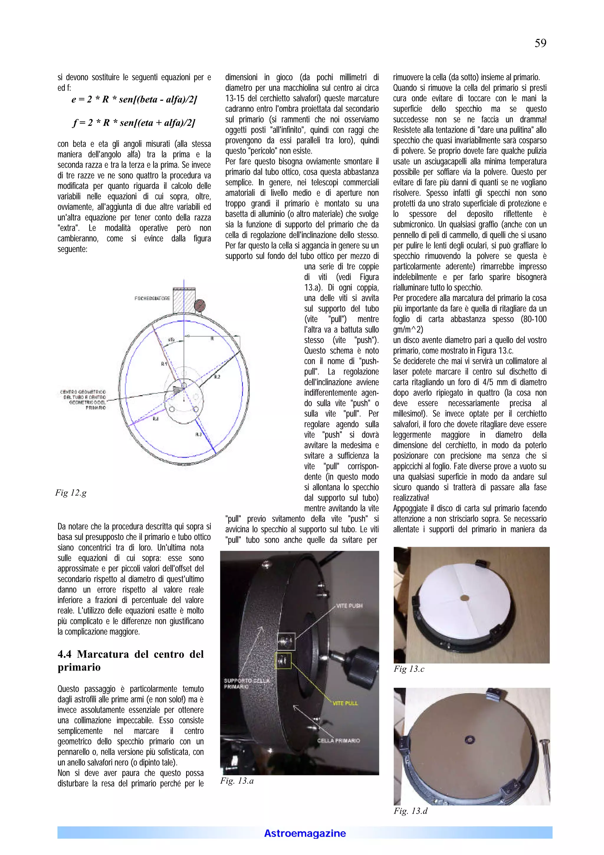 59

si devono sostituire le seguenti equazioni per e      dimensioni in gioco (da pochi millimetri di              rimuovere la cella (da sotto) insieme al primario.
ed f:                                                 diametro per una macchiolina sul centro ai circa         Quando si rimuove la cella del primario si presti
    e = 2 * R * sen[(beta - alfa)/2]                  13-15 del cerchietto salvafori) queste marcature         cura onde evitare di toccare con le mani la
                                                      cadranno entro l'ombra proiettata dal secondario         superficie dello specchio ma se questo
     f = 2 * R * sen[(eta + alfa)/2]                  sul primario (si rammenti che noi osserviamo             succedesse non se ne faccia un dramma!
                                                      oggetti posti "all'infinito", quindi con raggi che       Resistete alla tentazione di "dare una pulitina" allo
con beta e eta gli angoli misurati (alla stessa       provengono da essi paralleli tra loro), quindi           specchio che quasi invariabilmente sarà cosparso
maniera dell'angolo alfa) tra la prima e la           questo "pericolo" non esiste.                            di polvere. Se proprio dovete fare qualche pulizia
seconda razza e tra la terza e la prima. Se invece    Per fare questo bisogna ovviamente smontare il           usate un asciugacapelli alla minima temperatura
di tre razze ve ne sono quattro la procedura va       primario dal tubo ottico, cosa questa abbastanza         possibile per soffiare via la polvere. Questo per
modificata per quanto riguarda il calcolo delle       semplice. In genere, nei telescopi commerciali           evitare di fare più danni di quanti se ne vogliano
variabili nelle equazioni di cui sopra, oltre,        amatoriali di livello medio e di aperture non            risolvere. Spesso infatti gli specchi non sono
ovviamente, all'aggiunta di due altre variabili ed    troppo grandi il primario è montato su una               protetti da uno strato superficiale di protezione e
un'altra equazione per tener conto della razza        basetta di alluminio (o altro materiale) che svolge      lo spessore del deposito riflettente è
"extra". Le modalità operative però non               sia la funzione di supporto del primario che da          submicronico. Un qualsiasi graffio (anche con un
cambieranno, come si evince dalla figura              cella di regolazione dell'inclinazione dello stesso.     pennello di peli di cammello, di quelli che si usano
seguente:                                             Per far questo la cella si aggancia in genere su un      per pulire le lenti degli oculari, si può graffiare lo
                                                      supporto sul fondo del tubo ottico per mezzo di          specchio rimuovendo la polvere se questa è
                                                                                  una serie di tre coppie      particolarmente aderente) rimarrebbe impresso
                                                                                  di viti (vedi Figura         indelebilmente e per farlo sparire bisognerà
                                                                                  13.a). Di ogni coppia,       rialluminare tutto lo specchio.
                                                                                  una delle viti si avvita     Per procedere alla marcatura del primario la cosa
                                                                                  sul supporto del tubo        più importante da fare è quella di ritagliare da un
                                                                                  (vite "pull") mentre         foglio di carta abbastanza spesso (80-100
                                                                                  l'altra va a battuta sullo   gm/m^2)
                                                                                  stesso (vite "push").        un disco avente diametro pari a quello del vostro
                                                                                  Questo schema è noto         primario, come mostrato in Figura 13.c.
                                                                                  con il nome di "push-        Se deciderete che mai vi servirà un collimatore al
                                                                                  pull". La regolazione        laser potete marcare il centro sul dischetto di
                                                                                  dell'inclinazione avviene    carta ritagliando un foro di 4/5 mm di diametro
                                                                                  indifferentemente agen-      dopo averlo ripiegato in quattro (la cosa non
                                                                                  do sulla vite "push" o       deve essere necessariamente precisa al
                                                                                  sulla vite "pull". Per       millesimo!). Se invece optate per il cerchietto
                                                                                  regolare agendo sulla        salvafori, il foro che dovete ritagliare deve essere
                                                                                  vite "push" si dovrà         leggermente maggiore in diametro della
                                                                                  avvitare la medesima e       dimensione del cerchietto, in modo da poterlo
                                                                                  svitare a sufficienza la     posizionare con precisione ma senza che si
                                                                                  vite "pull" corrispon-       appiccichi al foglio. Fate diverse prove a vuoto su
                                                                                  dente (in questo modo        una qualsiasi superficie in modo da andare sul
                                                                                  si allontana lo specchio     sicuro quando si tratterà di passare alla fase
Fig 12.g
                                                                                  dal supporto sul tubo)       realizzativa!
                                                                                  mentre avvitando la vite     Appoggiate il disco di carta sul primario facendo
                                                      "pull" previo svitamento della vite "push" si            attenzione a non strisciarlo sopra. Se necessario
Da notare che la procedura descritta qui sopra si     avvicina lo specchio al supporto sul tubo. Le viti       allentate i supporti del primario in maniera da
basa sul presupposto che il primario e tubo ottico    "pull" tubo sono anche quelle da svitare per
siano concentrici tra di loro. Un'ultima nota
sulle equazioni di cui sopra: esse sono
approssimate e per piccoli valori dell'offset del
secondario rispetto al diametro di quest'ultimo
danno un errore rispetto al valore reale
inferiore a frazioni di percentuale del valore
reale. L'utilizzo delle equazioni esatte è molto
più complicato e le differenze non giustificano
la complicazione maggiore.

4.4 Marcatura del centro del
primario                                                                                                       Fig 13.c

Questo passaggio è particolarmente temuto
dagli astrofili alle prime armi (e non solo!) ma è
invece assolutamente essenziale per ottenere
una collimazione impeccabile. Esso consiste
semplicemente nel marcare il centro
geometrico dello specchio primario con un
pennarello o, nella versione più sofisticata, con
un anello salvafori nero (o dipinto tale).
Non si deve aver paura che questo possa
disturbare la resa del primario perché per le        Fig. 13.a


                                                                                                               Fig. 13.d

                                                                   Astroemagazine
 