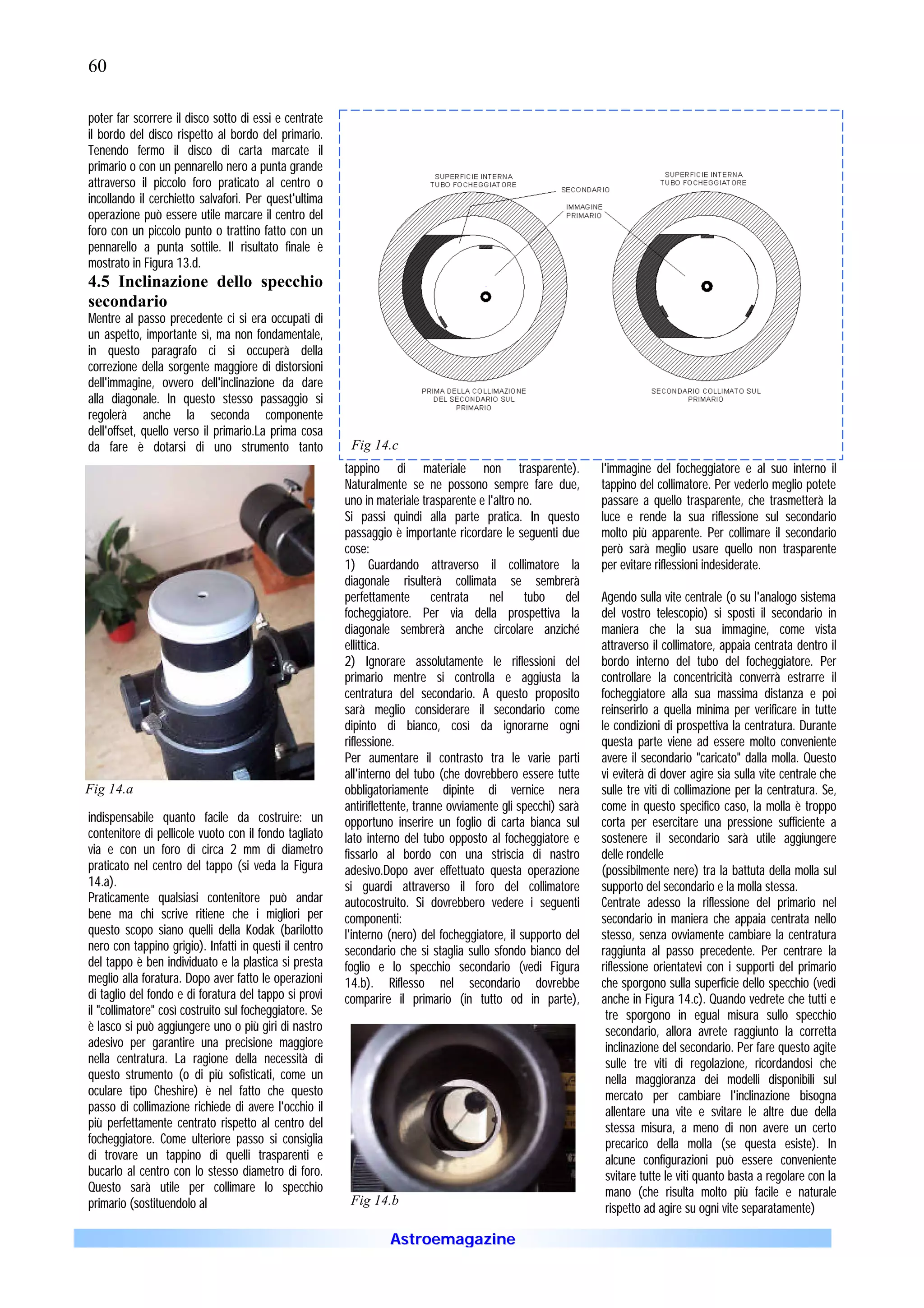 60

poter far scorrere il disco sotto di essi e centrate
il bordo del disco rispetto al bordo del primario.
Tenendo fermo il disco di carta marcate il
primario o con un pennarello nero a punta grande
attraverso il piccolo foro praticato al centro o
incollando il cerchietto salvafori. Per quest'ultima
operazione può essere utile marcare il centro del
foro con un piccolo punto o trattino fatto con un
pennarello a punta sottile. Il risultato finale è
mostrato in Figura 13.d.
4.5 Inclinazione dello specchio
secondario
Mentre al passo precedente ci si era occupati di
un aspetto, importante sì, ma non fondamentale,
in questo paragrafo ci si occuperà della
correzione della sorgente maggiore di distorsioni
dell'immagine, ovvero dell'inclinazione da dare
alla diagonale. In questo stesso passaggio si
regolerà anche la seconda componente
dell'offset, quello verso il primario.La prima cosa
da fare è dotarsi di uno strumento tanto                 Fig 14.c
                                                        tappino di materiale non trasparente).                 l'immagine del focheggiatore e al suo interno il
                                                        Naturalmente se ne possono sempre fare due,            tappino del collimatore. Per vederlo meglio potete
                                                        uno in materiale trasparente e l'altro no.             passare a quello trasparente, che trasmetterà la
                                                        Si passi quindi alla parte pratica. In questo          luce e rende la sua riflessione sul secondario
                                                        passaggio è importante ricordare le seguenti due       molto più apparente. Per collimare il secondario
                                                        cose:                                                  però sarà meglio usare quello non trasparente
                                                        1) Guardando attraverso il collimatore la              per evitare riflessioni indesiderate.
                                                        diagonale risulterà collimata se sembrerà
                                                        perfettamente centrata nel tubo del                    Agendo sulla vite centrale (o su l'analogo sistema
                                                        focheggiatore. Per via della prospettiva la            del vostro telescopio) si sposti il secondario in
                                                        diagonale sembrerà anche circolare anziché             maniera che la sua immagine, come vista
                                                        ellittica.                                             attraverso il collimatore, appaia centrata dentro il
                                                        2) Ignorare assolutamente le riflessioni del           bordo interno del tubo del focheggiatore. Per
                                                        primario mentre si controlla e aggiusta la             controllare la concentricità converrà estrarre il
                                                        centratura del secondario. A questo proposito          focheggiatore alla sua massima distanza e poi
                                                        sarà meglio considerare il secondario come             reinserirlo a quella minima per verificare in tutte
                                                        dipinto di bianco, così da ignorarne ogni              le condizioni di prospettiva la centratura. Durante
                                                        riflessione.                                           questa parte viene ad essere molto conveniente
                                                        Per aumentare il contrasto tra le varie parti          avere il secondario "caricato" dalla molla. Questo
                                                        all'interno del tubo (che dovrebbero essere tutte      vi eviterà di dover agire sia sulla vite centrale che
Fig 14.a                                                obbligatoriamente dipinte di vernice nera              sulle tre viti di collimazione per la centratura. Se,
                                                        antiriflettente, tranne ovviamente gli specchi) sarà   come in questo specifico caso, la molla è troppo
indispensabile quanto facile da costruire: un           opportuno inserire un foglio di carta bianca sul       corta per esercitare una pressione sufficiente a
contenitore di pellicole vuoto con il fondo tagliato    lato interno del tubo opposto al focheggiatore e       sostenere il secondario sarà utile aggiungere
via e con un foro di circa 2 mm di diametro             fissarlo al bordo con una striscia di nastro           delle rondelle
praticato nel centro del tappo (si veda la Figura       adesivo.Dopo aver effettuato questa operazione         (possibilmente nere) tra la battuta della molla sul
14.a).                                                  si guardi attraverso il foro del collimatore           supporto del secondario e la molla stessa.
Praticamente qualsiasi contenitore può andar            autocostruito. Si dovrebbero vedere i seguenti         Centrate adesso la riflessione del primario nel
bene ma chi scrive ritiene che i migliori per           componenti:                                            secondario in maniera che appaia centrata nello
questo scopo siano quelli della Kodak (barilotto        l'interno (nero) del focheggiatore, il supporto del    stesso, senza ovviamente cambiare la centratura
nero con tappino grigio). Infatti in questi il centro   secondario che si staglia sullo sfondo bianco del      raggiunta al passo precedente. Per centrare la
del tappo è ben individuato e la plastica si presta     foglio e lo specchio secondario (vedi Figura           riflessione orientatevi con i supporti del primario
meglio alla foratura. Dopo aver fatto le operazioni     14.b). Riflesso nel secondario dovrebbe                che sporgono sulla superficie dello specchio (vedi
di taglio del fondo e di foratura del tappo si provi    comparire il primario (in tutto od in parte),          anche in Figura 14.c). Quando vedrete che tutti e
il "collimatore" così costruito sul focheggiatore. Se                                                           tre sporgono in egual misura sullo specchio
è lasco si può aggiungere uno o più giri di nastro                                                              secondario, allora avrete raggiunto la corretta
adesivo per garantire una precisione maggiore                                                                   inclinazione del secondario. Per fare questo agite
nella centratura. La ragione della necessità di                                                                 sulle tre viti di regolazione, ricordandosi che
questo strumento (o di più sofisticati, come un                                                                 nella maggioranza dei modelli disponibili sul
oculare tipo Cheshire) è nel fatto che questo                                                                   mercato per cambiare l'inclinazione bisogna
passo di collimazione richiede di avere l'occhio il                                                             allentare una vite e svitare le altre due della
più perfettamente centrato rispetto al centro del                                                               stessa misura, a meno di non avere un certo
focheggiatore. Come ulteriore passo si consiglia                                                                precarico della molla (se questa esiste). In
di trovare un tappino di quelli trasparenti e                                                                   alcune configurazioni può essere conveniente
bucarlo al centro con lo stesso diametro di foro.                                                               svitare tutte le viti quanto basta a regolare con la
Questo sarà utile per collimare lo specchio                                                                     mano (che risulta molto più facile e naturale
primario (sostituendolo al                               Fig 14.b
                                                                                                                rispetto ad agire su ogni vite separatamente)

                                                                  Astroemagazine
 