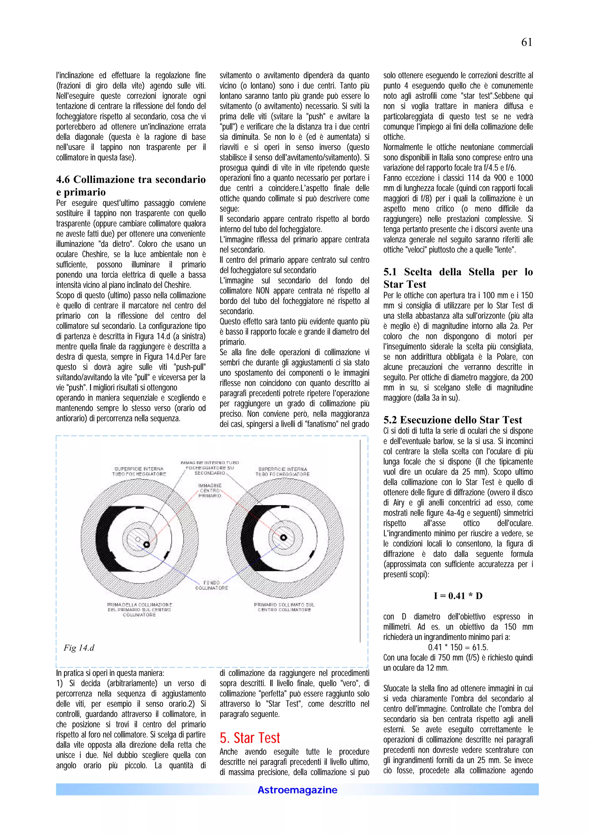 61

l'inclinazione ed effettuare la regolazione fine         svitamento o avvitamento dipenderà da quanto             solo ottenere eseguendo le correzioni descritte al
(frazioni di giro della vite) agendo sulle viti.         vicino (o lontano) sono i due centri. Tanto più          punto 4 eseguendo quello che è comunemente
Nell'eseguire queste correzioni ignorate ogni            lontano saranno tanto più grande può essere lo           noto agli astrofili come "star test".Sebbene qui
tentazione di centrare la riflessione del fondo del      svitamento (o avvitamento) necessario. Si sviti la       non si voglia trattare in maniera diffusa e
focheggiatore rispetto al secondario, cosa che vi        prima delle viti (svitare la "push" e avvitare la        particolareggiata di questo test se ne vedrà
porterebbero ad ottenere un'inclinazione errata          "pull") e verificare che la distanza tra i due centri    comunque l'impiego ai fini della collimazione delle
della diagonale (questa è la ragione di base             sia diminuita. Se non lo è (ed è aumentata) si           ottiche.
nell'usare il tappino non trasparente per il             riavviti e si operi in senso inverso (questo             Normalmente le ottiche newtoniane commerciali
collimatore in questa fase).                             stabilisce il senso dell'avvitamento/svitamento). Si     sono disponibili in Italia sono comprese entro una
                                                         prosegua quindi di vite in vite ripetendo queste         variazione del rapporto focale tra f/4.5 e f/6.
4.6 Collimazione tra secondario                          operazioni fino a quanto necessario per portare i        Fanno eccezione i classici 114 da 900 e 1000
                                                         due centri a coincidere.L'aspetto finale delle           mm di lunghezza focale (quindi con rapporti focali
e primario
                                                         ottiche quando collimate si può descrivere come          maggiori di f/8) per i quali la collimazione è un
Per eseguire quest'ultimo passaggio conviene
                                                         segue:                                                   aspetto meno critico (o meno difficile da
sostituire il tappino non trasparente con quello
                                                         Il secondario appare centrato rispetto al bordo          raggiungere) nelle prestazioni complessive. Si
trasparente (oppure cambiare collimatore qualora
                                                         interno del tubo del focheggiatore.                      tenga pertanto presente che i discorsi avente una
ne aveste fatti due) per ottenere una conveniente
                                                         L'immagine riflessa del primario appare centrata         valenza generale nel seguito saranno riferiti alle
illuminazione "da dietro". Coloro che usano un
                                                         nel secondario.                                          ottiche "veloci" piuttosto che a quelle "lente".
oculare Cheshire, se la luce ambientale non è
                                                         Il centro del primario appare centrato sul centro
sufficiente, possono illuminare il primario
                                                         del focheggiatore sul secondario                         5.1 Scelta della Stella per lo
ponendo una torcia elettrica di quelle a bassa
                                                         L'immagine sul secondario del fondo del
intensità vicino al piano inclinato del Cheshire.                                                                 Star Test
                                                         collimatore NON appare centrata né rispetto al
Scopo di questo (ultimo) passo nella collimazione                                                                 Per le ottiche con apertura tra i 100 mm e i 150
                                                         bordo del tubo del focheggiatore né rispetto al
è quello di centrare il marcatore nel centro del                                                                  mm si consiglia di utilizzare per lo Star Test di
                                                         secondario.
primario con la riflessione del centro del                                                                        una stella abbastanza alta sull'orizzonte (più alta
                                                         Questo effetto sarà tanto più evidente quanto più
collimatore sul secondario. La configurazione tipo                                                                è meglio è) di magnitudine intorno alla 2a. Per
                                                         è basso il rapporto focale e grande il diametro del
di partenza è descritta in Figura 14.d (a sinistra)                                                               coloro che non dispongono di motori per
                                                         primario.
mentre quella finale da raggiungere è descritta a                                                                 l'inseguimento siderale la scelta più consigliata,
                                                         Se alla fine delle operazioni di collimazione vi
destra di questa, sempre in Figura 14.d.Per fare                                                                  se non addirittura obbligata è la Polare, con
                                                         sembri che durante gli aggiustamenti ci sia stato
questo si dovrà agire sulle viti "push-pull"                                                                      alcune precauzioni che verranno descritte in
                                                         uno spostamento dei componenti o le immagini
svitando/avvitando la vite "pull" e viceversa per la                                                              seguito. Per ottiche di diametro maggiore, da 200
                                                         riflesse non coincidono con quanto descritto ai
vie "push". I migliori risultati si ottengono                                                                     mm in su, si scelgano stelle di magnitudine
                                                         paragrafi precedenti potrete ripetere l'operazione
operando in maniera sequenziale e scegliendo e                                                                    maggiore (dalla 3a in su).
                                                         per raggiungere un grado di collimazione più
mantenendo sempre lo stesso verso (orario od
                                                         preciso. Non conviene però, nella maggioranza
antiorario) di percorrenza nella sequenza.                                                                        5.2 Esecuzione dello Star Test
                                                         dei casi, spingersi a livelli di "fanatismo" nel grado
                                                                                                                  Ci si doti di tutta la serie di oculari che si dispone
                                                                                                                  e dell'eventuale barlow, se la si usa. Si incominci
                                                                                                                  col centrare la stella scelta con l'oculare di più
                                                                                                                  lunga focale che si dispone (il che tipicamente
                                                                                                                  vuol dire un oculare da 25 mm). Scopo ultimo
                                                                                                                  della collimazione con lo Star Test è quello di
                                                                                                                  ottenere delle figure di diffrazione (ovvero il disco
                                                                                                                  di Airy e gli anelli concentrici ad esso, come
                                                                                                                  mostrati nelle figure 4a-4g e seguenti) simmetrici
                                                                                                                  rispetto        all'asse      ottico      dell'oculare.
                                                                                                                  L'ingrandimento minimo per riuscire a vedere, se
                                                                                                                  le condizioni locali lo consentono, la figura di
                                                                                                                  diffrazione è dato dalla seguente formula
                                                                                                                  (approssimata con sufficiente accuratezza per i
                                                                                                                  presenti scopi):

                                                                                                                                    I = 0.41 * D

                                                                                                                  con D diametro dell'obiettivo espresso in
                                                                                                                  millimetri. Ad es. un obiettivo da 150 mm
                                                                                                                  richiederà un ingrandimento minimo pari a:
  Fig 14.d                                                                                                                        0.41 * 150 = 61.5.
                                                                                                                  Con una focale di 750 mm (f/5) è richiesto quindi
                                                                                                                  un oculare da 12 mm.
In pratica si operi in questa maniera:                   di collimazione da raggiungere nel procedimenti
1) Si decida (arbitrariamente) un verso di               sopra descritti. Il livello finale, quello "vero", di
                                                                                                                  Sfuocate la stella fino ad ottenere immagini in cui
percorrenza nella sequenza di aggiustamento              collimazione "perfetta" può essere raggiunto solo
                                                                                                                  si veda chiaramente l'ombra del secondario al
delle viti, per esempio il senso orario.2) Si            attraverso lo "Star Test", come descritto nel
                                                                                                                  centro dell'immagine. Controllate che l'ombra del
controlli, guardando attraverso il collimatore, in       paragrafo seguente.
                                                                                                                  secondario sia ben centrata rispetto agli anelli
che posizione si trovi il centro del primario
                                                                                                                  esterni. Se avete eseguito correttamente le
rispetto al foro nel collimatore. Si scelga di partire
dalla vite opposta alla direzione della retta che
                                                         5. Star Test                                             operazioni di collimazione descritte nei paragrafi
                                                         Anche avendo eseguite tutte le procedure                 precedenti non dovreste vedere scentrature con
unisce i due. Nel dubbio scegliere quella con
                                                         descritte nei paragrafi precedenti il livello ultimo,    gli ingrandimenti forniti da un 25 mm. Se invece
angolo orario più piccolo. La quantità di
                                                         di massima precisione, della collimazione si può         ciò fosse, procedete alla collimazione agendo

                                                                      Astroemagazine
 