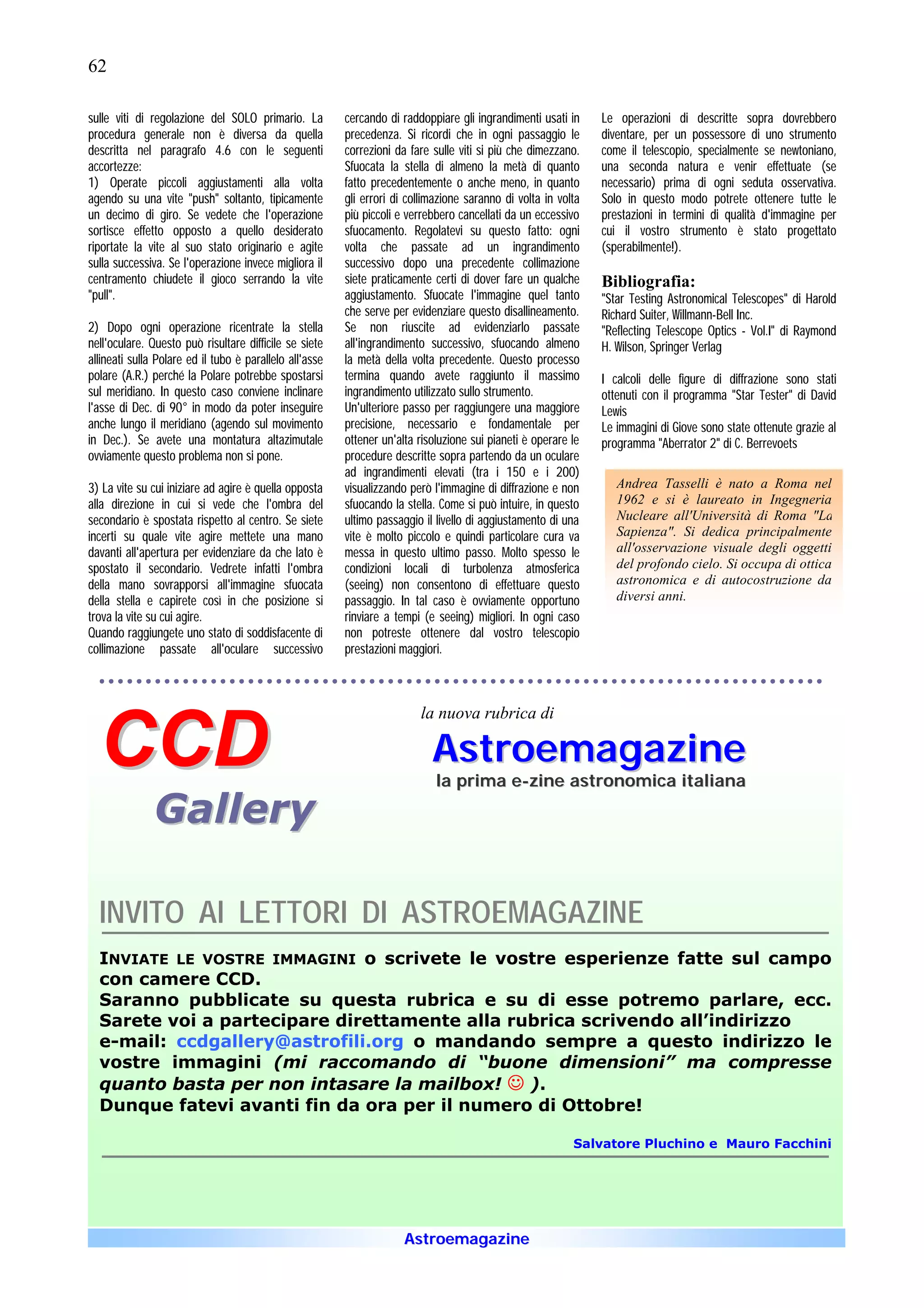 62

sulle viti di regolazione del SOLO primario. La          cercando di raddoppiare gli ingrandimenti usati in     Le operazioni di descritte sopra dovrebbero
procedura generale non è diversa da quella               precedenza. Si ricordi che in ogni passaggio le        diventare, per un possessore di uno strumento
descritta nel paragrafo 4.6 con le seguenti              correzioni da fare sulle viti si più che dimezzano.    come il telescopio, specialmente se newtoniano,
accortezze:                                              Sfuocata la stella di almeno la metà di quanto         una seconda natura e venir effettuate (se
1) Operate piccoli aggiustamenti alla volta              fatto precedentemente o anche meno, in quanto          necessario) prima di ogni seduta osservativa.
agendo su una vite "push" soltanto, tipicamente          gli errori di collimazione saranno di volta in volta   Solo in questo modo potrete ottenere tutte le
un decimo di giro. Se vedete che l'operazione            più piccoli e verrebbero cancellati da un eccessivo    prestazioni in termini di qualità d'immagine per
sortisce effetto opposto a quello desiderato             sfuocamento. Regolatevi su questo fatto: ogni          cui il vostro strumento è stato progettato
riportate la vite al suo stato originario e agite        volta che passate ad un ingrandimento                  (sperabilmente!).
sulla successiva. Se l'operazione invece migliora il     successivo dopo una precedente collimazione
centramento chiudete il gioco serrando la vite           siete praticamente certi di dover fare un qualche      Bibliografia:
"pull".                                                  aggiustamento. Sfuocate l'immagine quel tanto          "Star Testing Astronomical Telescopes" di Harold
                                                         che serve per evidenziare questo disallineamento.      Richard Suiter, Willmann-Bell Inc.
2) Dopo ogni operazione ricentrate la stella             Se non riuscite ad evidenziarlo passate                "Reflecting Telescope Optics - Vol.I" di Raymond
nell'oculare. Questo può risultare difficile se siete    all'ingrandimento successivo, sfuocando almeno         H. Wilson, Springer Verlag
allineati sulla Polare ed il tubo è parallelo all'asse   la metà della volta precedente. Questo processo
polare (A.R.) perché la Polare potrebbe spostarsi        termina quando avete raggiunto il massimo              I calcoli delle figure di diffrazione sono stati
sul meridiano. In questo caso conviene inclinare         ingrandimento utilizzato sullo strumento.              ottenuti con il programma "Star Tester" di David
l'asse di Dec. di 90° in modo da poter inseguire         Un'ulteriore passo per raggiungere una maggiore        Lewis
anche lungo il meridiano (agendo sul movimento           precisione, necessario e fondamentale per              Le immagini di Giove sono state ottenute grazie al
in Dec.). Se avete una montatura altazimutale            ottener un'alta risoluzione sui pianeti è operare le   programma "Aberrator 2" di C. Berrevoets
ovviamente questo problema non si pone.                  procedure descritte sopra partendo da un oculare
                                                         ad ingrandimenti elevati (tra i 150 e i 200)
3) La vite su cui iniziare ad agire è quella opposta     visualizzando però l'immagine di diffrazione e non        Andrea Tasselli è nato a Roma nel
alla direzione in cui si vede che l'ombra del            sfuocando la stella. Come si può intuire, in questo       1962 e si è laureato in Ingegneria
secondario è spostata rispetto al centro. Se siete       ultimo passaggio il livello di aggiustamento di una       Nucleare all'Università di Roma "La
incerti su quale vite agire mettete una mano             vite è molto piccolo e quindi particolare cura va         Sapienza". Si dedica principalmente
davanti all'apertura per evidenziare da che lato è       messa in questo ultimo passo. Molto spesso le             all'osservazione visuale degli oggetti
spostato il secondario. Vedrete infatti l'ombra          condizioni locali di turbolenza atmosferica               del profondo cielo. Si occupa di ottica
della mano sovrapporsi all'immagine sfuocata             (seeing) non consentono di effettuare questo              astronomica e di autocostruzione da
della stella e capirete così in che posizione si         passaggio. In tal caso è ovviamente opportuno             diversi anni.
trova la vite su cui agire.                              rinviare a tempi (e seeing) migliori. In ogni caso
Quando raggiungete uno stato di soddisfacente di         non potreste ottenere dal vostro telescopio
collimazione passate all'oculare successivo              prestazioni maggiori.



                                                                         la nuova rubrica di

  CCD                                                                       Astroemagazine
                                                                             la prima e-zine astronomica italiana

               Gallery

  INVITO AI LETTORI DI ASTROEMAGAZINE
  INVIATE LE VOSTRE IMMAGINI o scrivete le vostre esperienze fatte sul campo
  con camere CCD.
  Saranno pubblicate su questa rubrica e su di esse potremo parlare, ecc.
  Sarete voi a partecipare direttamente alla rubrica scrivendo all’indirizzo
  e-mail: ccdgallery@astrofili.org o mandando sempre a questo indirizzo le
  vostre immagini (mi raccomando di “buone dimensioni” ma compresse
  quanto basta per non intasare la mailbox! J ).
  Dunque fatevi avanti fin da ora per il numero di Ottobre!

                                                                                                           Salvatore Pluchino e Mauro Facchini




                                                                      Astroemagazine
 