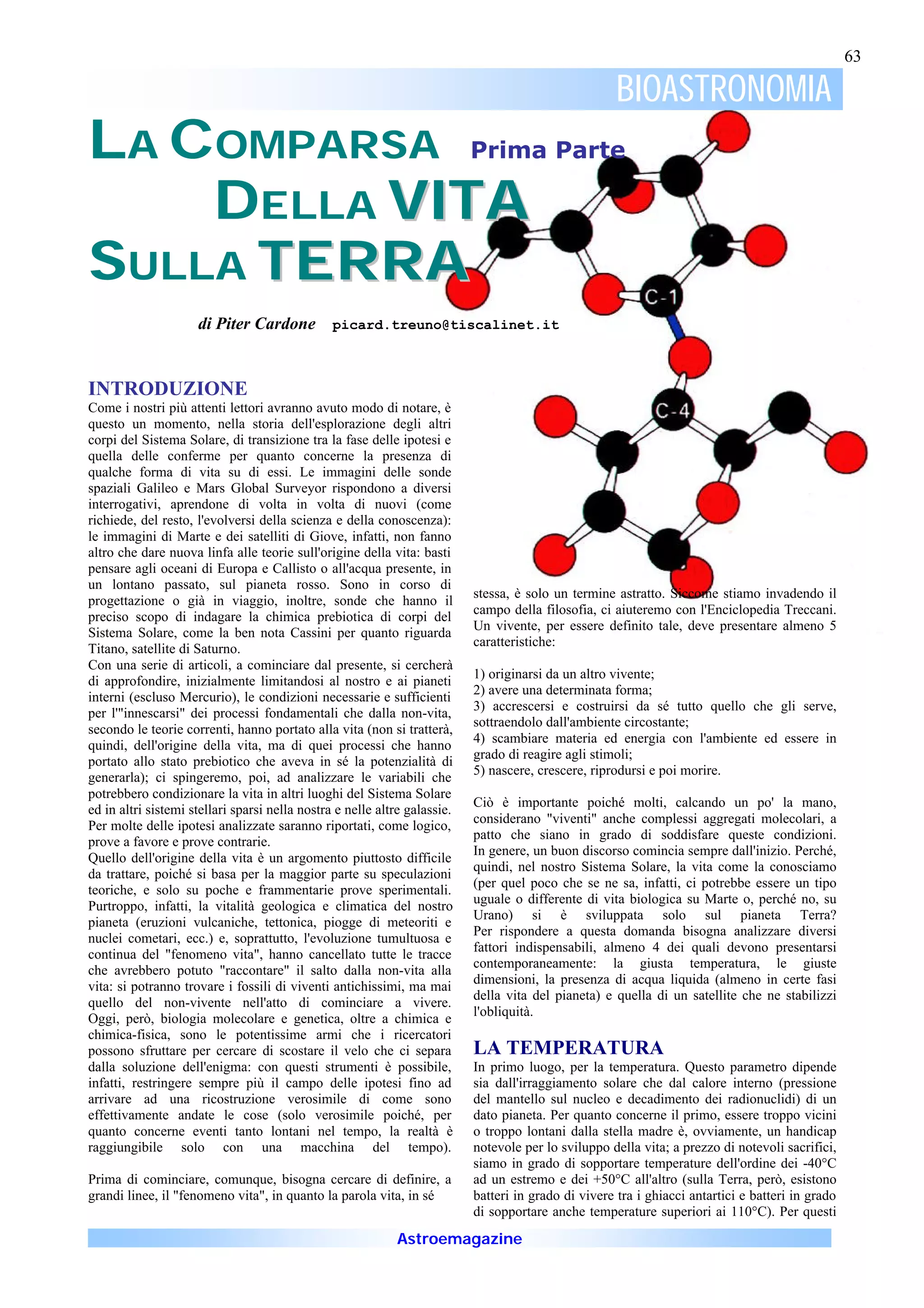 63

                                                                                                      BIOASTRONOMIA
LA COMPARSA Prima Parte
    DELLA VITA
SULLA TERRA
                     di Piter Cardone           picard.treuno@tiscalinet.it



INTRODUZIONE
Come i nostri più attenti lettori avranno avuto modo di notare, è
questo un momento, nella storia dell'esplorazione degli altri
corpi del Sistema Solare, di transizione tra la fase delle ipotesi e
quella delle conferme per quanto concerne la presenza di
qualche forma di vita su di essi. Le immagini delle sonde
spaziali Galileo e Mars Global Surveyor rispondono a diversi
interrogativi, aprendone di volta in volta di nuovi (come
richiede, del resto, l'evolversi della scienza e della conoscenza):
le immagini di Marte e dei satelliti di Giove, infatti, non fanno
altro che dare nuova linfa alle teorie sull'origine della vita: basti
pensare agli oceani di Europa e Callisto o all'acqua presente, in
un lontano passato, sul pianeta rosso. Sono in corso di
                                                                           stessa, è solo un termine astratto. Siccome stiamo invadendo il
progettazione o già in viaggio, inoltre, sonde che hanno il
                                                                           campo della filosofia, ci aiuteremo con l'Enciclopedia Treccani.
preciso scopo di indagare la chimica prebiotica di corpi del
                                                                           Un vivente, per essere definito tale, deve presentare almeno 5
Sistema Solare, come la ben nota Cassini per quanto riguarda
                                                                           caratteristiche:
Titano, satellite di Saturno.
Con una serie di articoli, a cominciare dal presente, si cercherà
                                                                           1) originarsi da un altro vivente;
di approfondire, inizialmente limitandosi al nostro e ai pianeti
                                                                           2) avere una determinata forma;
interni (escluso Mercurio), le condizioni necessarie e sufficienti
                                                                           3) accrescersi e costruirsi da sé tutto quello che gli serve,
per l'"innescarsi" dei processi fondamentali che dalla non-vita,
                                                                           sottraendolo dall'ambiente circostante;
secondo le teorie correnti, hanno portato alla vita (non si tratterà,
                                                                           4) scambiare materia ed energia con l'ambiente ed essere in
quindi, dell'origine della vita, ma di quei processi che hanno
                                                                           grado di reagire agli stimoli;
portato allo stato prebiotico che aveva in sé la potenzialità di
                                                                           5) nascere, crescere, riprodursi e poi morire.
generarla); ci spingeremo, poi, ad analizzare le variabili che
potrebbero condizionare la vita in altri luoghi del Sistema Solare
                                                                           Ciò è importante poiché molti, calcando un po' la mano,
ed in altri sistemi stellari sparsi nella nostra e nelle altre galassie.
                                                                           considerano "viventi" anche complessi aggregati molecolari, a
Per molte delle ipotesi analizzate saranno riportati, come logico,
                                                                           patto che siano in grado di soddisfare queste condizioni.
prove a favore e prove contrarie.
                                                                           In genere, un buon discorso comincia sempre dall'inizio. Perché,
Quello dell'origine della vita è un argomento piuttosto difficile
                                                                           quindi, nel nostro Sistema Solare, la vita come la conosciamo
da trattare, poiché si basa per la maggior parte su speculazioni
                                                                           (per quel poco che se ne sa, infatti, ci potrebbe essere un tipo
teoriche, e solo su poche e frammentarie prove sperimentali.
                                                                           uguale o differente di vita biologica su Marte o, perché no, su
Purtroppo, infatti, la vitalità geologica e climatica del nostro
                                                                           Urano) si è sviluppata solo sul pianeta Terra?
pianeta (eruzioni vulcaniche, tettonica, piogge di meteoriti e
                                                                           Per rispondere a questa domanda bisogna analizzare diversi
nuclei cometari, ecc.) e, soprattutto, l'evoluzione tumultuosa e
                                                                           fattori indispensabili, almeno 4 dei quali devono presentarsi
continua del "fenomeno vita", hanno cancellato tutte le tracce
                                                                           contemporaneamente: la giusta temperatura, le giuste
che avrebbero potuto "raccontare" il salto dalla non-vita alla
                                                                           dimensioni, la presenza di acqua liquida (almeno in certe fasi
vita: si potranno trovare i fossili di viventi antichissimi, ma mai
                                                                           della vita del pianeta) e quella di un satellite che ne stabilizzi
quello del non-vivente nell'atto di cominciare a vivere.
                                                                           l'obliquità.
Oggi, però, biologia molecolare e genetica, oltre a chimica e
chimica-fisica, sono le potentissime armi che i ricercatori
possono sfruttare per cercare di scostare il velo che ci separa            LA TEMPERATURA
dalla soluzione dell'enigma: con questi strumenti è possibile,             In primo luogo, per la temperatura. Questo parametro dipende
infatti, restringere sempre più il campo delle ipotesi fino ad             sia dall'irraggiamento solare che dal calore interno (pressione
arrivare ad una ricostruzione verosimile di come sono                      del mantello sul nucleo e decadimento dei radionuclidi) di un
effettivamente andate le cose (solo verosimile poiché, per                 dato pianeta. Per quanto concerne il primo, essere troppo vicini
quanto concerne eventi tanto lontani nel tempo, la realtà è                o troppo lontani dalla stella madre è, ovviamente, un handicap
raggiungibile solo con una macchina del tempo).                            notevole per lo sviluppo della vita; a prezzo di notevoli sacrifici,
                                                                           siamo in grado di sopportare temperature dell'ordine dei -40°C
Prima di cominciare, comunque, bisogna cercare di definire, a              ad un estremo e dei +50°C all'altro (sulla Terra, però, esistono
grandi linee, il "fenomeno vita", in quanto la parola vita, in sé          batteri in grado di vivere tra i ghiacci antartici e batteri in grado
                                                                           di sopportare anche temperature superiori ai 110°C). Per questi

                                                            Astroemagazine
 