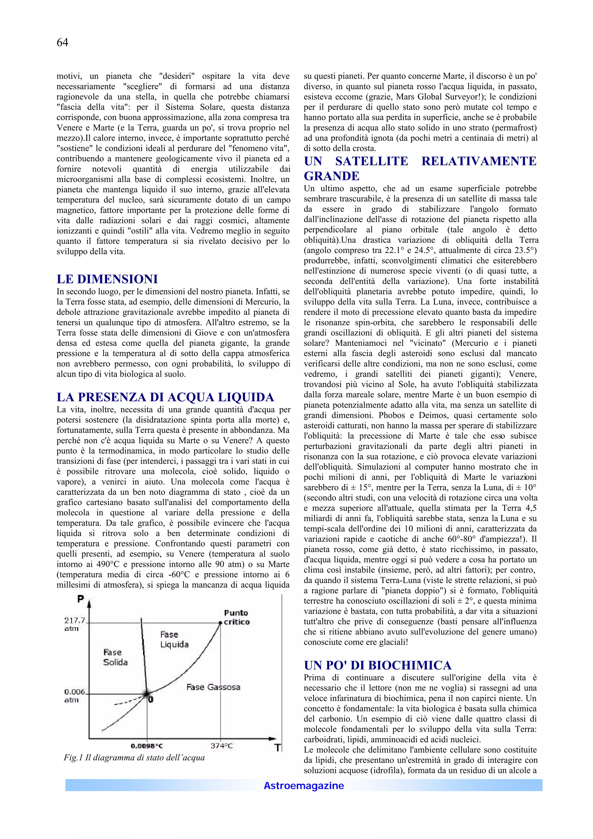 64

motivi, un pianeta che "desideri" ospitare la vita deve                   su questi pianeti. Per quanto concerne Marte, il discorso è un po'
necessariamente "scegliere" di formarsi ad una distanza                   diverso, in quanto sul pianeta rosso l'acqua liquida, in passato,
ragionevole da una stella, in quella che potrebbe chiamarsi               esisteva eccome (grazie, Mars Global Surveyor!); le condizioni
"fascia della vita": per il Sistema Solare, questa distanza               per il perdurare di quello stato sono però mutate col tempo e
corrisponde, con buona approssimazione, alla zona compresa tra            hanno portato alla sua perdita in superficie, anche se è probabile
Venere e Marte (e la Terra, guarda un po', si trova proprio nel           la presenza di acqua allo stato solido in uno strato (permafrost)
mezzo).Il calore interno, invece, è importante soprattutto perché         ad una profondità ignota (da pochi metri a centinaia di metri) al
"sostiene" le condizioni ideali al perdurare del "fenomeno vita",         di sotto della crosta.
contribuendo a mantenere geologicamente vivo il pianeta ed a              UN SATELLITE RELATIVAMENTE
fornire notevoli quantità di energia utilizzabile dai
microorganismi alla base di complessi ecosistemi. Inoltre, un             GRANDE
pianeta che mantenga liquido il suo interno, grazie all'elevata           Un ultimo aspetto, che ad un esame superficiale potrebbe
temperatura del nucleo, sarà sicuramente dotato di un campo               sembrare trascurabile, è la presenza di un satellite di massa tale
magnetico, fattore importante per la protezione delle forme di            da essere in grado di stabilizzare l'angolo formato
vita dalle radiazioni solari e dai raggi cosmici, altamente               dall'inclinazione dell'asse di rotazione del pianeta rispetto alla
ionizzanti e quindi "ostili" alla vita. Vedremo meglio in seguito         perpendicolare al piano orbitale (tale angolo è detto
quanto il fattore temperatura si sia rivelato decisivo per lo             obliquità).Una drastica variazione di obliquità della Terra
sviluppo della vita.                                                      (angolo compreso tra 22.1° e 24.5°, attualmente di circa 23.5°)
                                                                          produrrebbe, infatti, sconvolgimenti climatici che esiterebbero
                                                                          nell'estinzione di numerose specie viventi (o di quasi tutte, a
LE DIMENSIONI                                                             seconda dell'entità della variazione). Una forte instabilità
In secondo luogo, per le dimensioni del nostro pianeta. Infatti, se       dell'obliquità planetaria avrebbe potuto impedire, quindi, lo
la Terra fosse stata, ad esempio, delle dimensioni di Mercurio, la        sviluppo della vita sulla Terra. La Luna, invece, contribuisce a
debole attrazione gravitazionale avrebbe impedito al pianeta di           rendere il moto di precessione elevato quanto basta da impedire
tenersi un qualunque tipo di atmosfera. All'altro estremo, se la          le risonanze spin-orbita, che sarebbero le responsabili delle
Terra fosse stata delle dimensioni di Giove e con un'atmosfera            grandi oscillazioni di obliquità. E gli altri pianeti del sistema
densa ed estesa come quella del pianeta gigante, la grande                solare? Manteniamoci nel "vicinato" (Mercurio e i pianeti
pressione e la temperatura al di sotto della cappa atmosferica            esterni alla fascia degli asteroidi sono esclusi dal mancato
non avrebbero permesso, con ogni probabilità, lo sviluppo di              verificarsi delle altre condizioni, ma non ne sono esclusi, come
alcun tipo di vita biologica al suolo.                                    vedremo, i grandi satelliti dei pianeti giganti); Venere,
                                                                          trovandosi più vicino al Sole, ha avuto l'obliquità stabilizzata
LA PRESENZA DI ACQUA LIQUIDA                                              dalla forza mareale solare, mentre Marte è un buon esempio di
                                                                          pianeta potenzialmente adatto alla vita, ma senza un satellite di
La vita, inoltre, necessita di una grande quantità d'acqua per
                                                                          grandi dimensioni. Phobos e Deimos, quasi certamente solo
potersi sostenere (la disidratazione spinta porta alla morte) e,
                                                                          asteroidi catturati, non hanno la massa per sperare di stabilizzare
fortunatamente, sulla Terra questa è presente in abbondanza. Ma
                                                                          l'obliquità: la precessione di Marte è tale che esso subisce
perché non c'è acqua liquida su Marte o su Venere? A questo
                                                                          perturbazioni gravitazionali da parte degli altri pianeti in
punto è la termodinamica, in modo particolare lo studio delle
                                                                          risonanza con la sua rotazione, e ciò provoca elevate variazioni
transizioni di fase (per intenderci, i passaggi tra i vari stati in cui
                                                                          dell'obliquità. Simulazioni al computer hanno mostrato che in
è possibile ritrovare una molecola, cioè solido, liquido o
                                                                          pochi milioni di anni, per l'obliquità di Marte le variazioni
vapore), a venirci in aiuto. Una molecola come l'acqua è
                                                                          sarebbero di ± 15°, mentre per la Terra, senza la Luna, di ± 10°
caratterizzata da un ben noto diagramma di stato , cioè da un
                                                                          (secondo altri studi, con una velocità di rotazione circa una volta
grafico cartesiano basato sull'analisi del comportamento della
                                                                          e mezza superiore all'attuale, quella stimata per la Terra 4,5
molecola in questione al variare della pressione e della
                                                                          miliardi di anni fa, l'obliquità sarebbe stata, senza la Luna e su
temperatura. Da tale grafico, è possibile evincere che l'acqua
                                                                          tempi-scala dell'ordine dei 10 milioni di anni, caratterizzata da
liquida si ritrova solo a ben determinate condizioni di
                                                                          variazioni rapide e caotiche di anche 60°-80° d'ampiezza!). Il
temperatura e pressione. Confrontando questi parametri con
                                                                          pianeta rosso, come già detto, è stato ricchissimo, in passato,
quelli presenti, ad esempio, su Venere (temperatura al suolo
                                                                          d'acqua liquida, mentre oggi si può vedere a cosa ha portato un
intorno ai 490°C e pressione intorno alle 90 atm) o su Marte
                                                                          clima così instabile (insieme, però, ad altri fattori); per contro,
(temperatura media di circa -60°C e pressione intorno ai 6
                                                                          da quando il sistema Terra-Luna (viste le strette relazioni, si può
millesimi di atmosfera), si spiega la mancanza di acqua liquida
                                                                          a ragione parlare di "pianeta doppio") si è formato, l'obliquità
                                                                          terrestre ha conosciuto oscillazioni di soli ± 2°, e questa minima
                                                                          variazione è bastata, con tutta probabilità, a dar vita a situazioni
                                                                          tutt'altro che prive di conseguenze (basti pensare all'influenza
                                                                          che si ritiene abbiano avuto sull'evoluzione del genere umano)
                                                                          conosciute come ere glaciali!

                                                                          UN PO' DI BIOCHIMICA
                                                                          Prima di continuare a discutere sull'origine della vita è
                                                                          necessario che il lettore (non me ne voglia) si rassegni ad una
                                                                          veloce infarinatura di biochimica, pena il non capirci niente. Un
                                                                          concetto è fondamentale: la vita biologica è basata sulla chimica
                                                                          del carbonio. Un esempio di ciò viene dalle quattro classi di
                                                                          molecole fondamentali per lo sviluppo della vita sulla Terra:
                                                                          carboidrati, lipidi, amminoacidi ed acidi nucleici.
                                                                          Le molecole che delimitano l'ambiente cellulare sono costituite
  Fig.1 Il diagramma di stato dell’acqua                                  da lipidi, che presentano un'estremità in grado di interagire con
                                                                          soluzioni acquose (idrofila), formata da un residuo di un alcole a
                                                              Astroemagazine
 
