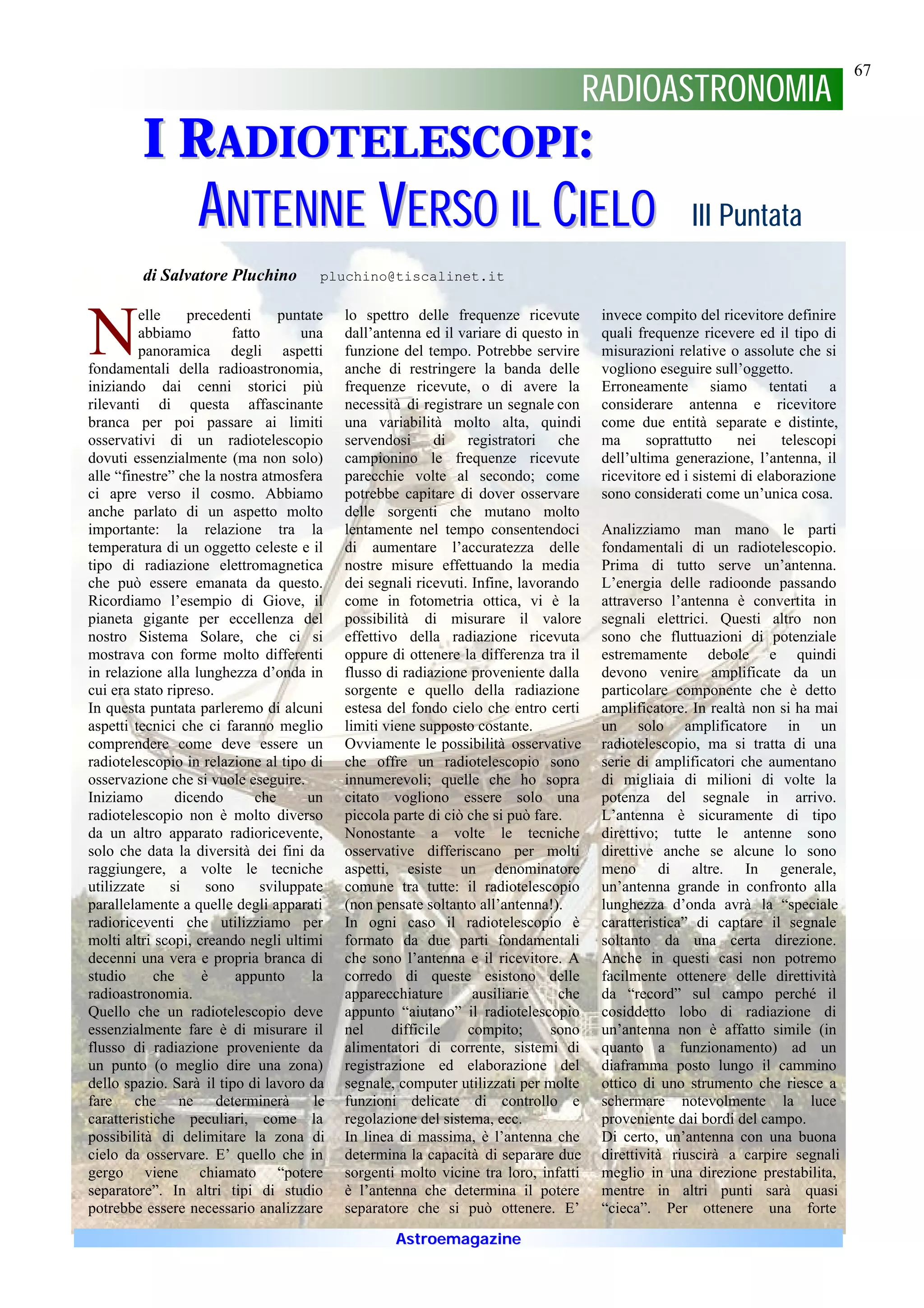 67
                                                                                     RADIOASTRONOMIA
         I RADIOTELESCOPI:
                  A N TEN N E VERSO I L CI EL O                                                      III Puntata
         di Salvatore Pluchino         pluchino@tiscalinet.it




N        elle
         abbiamo
                  precedenti
                         fatto
         panoramica degli aspetti
                                 puntate


fondamentali della radioastronomia,
                                    una
                                           lo spettro delle frequenze ricevute
                                           dall’antenna ed il variare di questo in
                                           funzione del tempo. Potrebbe servire
                                           anche di restringere la banda delle
                                                                                      invece compito del ricevitore definire
                                                                                      quali frequenze ricevere ed il tipo di
                                                                                      misurazioni relative o assolute che si
                                                                                      vogliono eseguire sull’oggetto.
iniziando dai cenni storici più            frequenze ricevute, o di avere la          Erroneamente siamo tentati a
rilevanti di questa affascinante           necessità di registrare un segnale con     considerare antenna e ricevitore
branca per poi passare ai limiti           una variabilità molto alta, quindi         come due entità separate e distinte,
osservativi di un radiotelescopio          servendosi di registratori che             ma      soprattutto    nei     telescopi
dovuti essenzialmente (ma non solo)        campionino le frequenze ricevute           dell’ultima generazione, l’antenna, il
alle “finestre” che la nostra atmosfera    parecchie volte al secondo; come           ricevitore ed i sistemi di elaborazione
ci apre verso il cosmo. Abbiamo            potrebbe capitare di dover osservare       sono considerati come un’unica cosa.
anche parlato di un aspetto molto          delle sorgenti che mutano molto
importante: la relazione tra la            lentamente nel tempo consentendoci         Analizziamo man mano le parti
temperatura di un oggetto celeste e il     di aumentare l’accuratezza delle           fondamentali di un radiotelescopio.
tipo di radiazione elettromagnetica        nostre misure effettuando la media         Prima di tutto serve un’antenna.
che può essere emanata da questo.          dei segnali ricevuti. Infine, lavorando    L’energia delle radioonde passando
Ricordiamo l’esempio di Giove, il          come in fotometria ottica, vi è la         attraverso l’antenna è convertita in
pianeta gigante per eccellenza del         possibilità di misurare il valore          segnali elettrici. Questi altro non
nostro Sistema Solare, che ci si           effettivo della radiazione ricevuta        sono che fluttuazioni di potenziale
mostrava con forme molto differenti        oppure di ottenere la differenza tra il    estremamente debole e quindi
in relazione alla lunghezza d’onda in      flusso di radiazione proveniente dalla     devono venire amplificate da un
cui era stato ripreso.                     sorgente e quello della radiazione         particolare componente che è detto
In questa puntata parleremo di alcuni      estesa del fondo cielo che entro certi     amplificatore. In realtà non si ha mai
aspetti tecnici che ci faranno meglio      limiti viene supposto costante.            un solo amplificatore in un
comprendere come deve essere un            Ovviamente le possibilità osservative      radiotelescopio, ma si tratta di una
radiotelescopio in relazione al tipo di    che offre un radiotelescopio sono          serie di amplificatori che aumentano
osservazione che si vuole eseguire.        innumerevoli; quelle che ho sopra          di migliaia di milioni di volte la
Iniziamo        dicendo      che     un    citato vogliono essere solo una            potenza del segnale in arrivo.
radiotelescopio non è molto diverso        piccola parte di ciò che si può fare.      L’antenna è sicuramente di tipo
da un altro apparato radioricevente,       Nonostante a volte le tecniche             direttivo; tutte le antenne sono
solo che data la diversità dei fini da     osservative differiscano per molti         direttive anche se alcune lo sono
raggiungere, a volte le tecniche           aspetti, esiste un denominatore            meno di altre. In generale,
utilizzate     si    sono     sviluppate   comune tra tutte: il radiotelescopio       un’antenna grande in confronto alla
parallelamente a quelle degli apparati     (non pensate soltanto all’antenna!).       lunghezza d’onda avrà la “speciale
radioriceventi che utilizziamo per         In ogni caso il radiotelescopio è          caratteristica” di captare il segnale
molti altri scopi, creando negli ultimi    formato da due parti fondamentali          soltanto da una certa direzione.
decenni una vera e propria branca di       che sono l’antenna e il ricevitore. A      Anche in questi casi non potremo
studio      che     è     appunto     la   corredo di queste esistono delle           facilmente ottenere delle direttività
radioastronomia.                           apparecchiature       ausiliarie    che    da “record” sul campo perché il
Quello che un radiotelescopio deve         appunto “aiutano” il radiotelescopio       cosiddetto lobo di radiazione di
essenzialmente fare è di misurare il       nel     difficile    compito;      sono    un’antenna non è affatto simile (in
flusso di radiazione proveniente da        alimentatori di corrente, sistemi di       quanto a funzionamento) ad un
un punto (o meglio dire una zona)          registrazione ed elaborazione del          diaframma posto lungo il cammino
dello spazio. Sarà il tipo di lavoro da    segnale, computer utilizzati per molte     ottico di uno strumento che riesce a
fare che ne determinerà               le   funzioni delicate di controllo e           schermare notevolmente la luce
caratteristiche peculiari, come la         regolazione del sistema, ecc.              proveniente dai bordi del campo.
possibilità di delimitare la zona di       In linea di massima, è l’antenna che       Di certo, un’antenna con una buona
cielo da osservare. E’ quello che in       determina la capacità di separare due      direttività riuscirà a carpire segnali
gergo viene chiamato “potere               sorgenti molto vicine tra loro, infatti    meglio in una direzione prestabilita,
separatore”. In altri tipi di studio       è l’antenna che determina il potere        mentre in altri punti sarà quasi
potrebbe essere necessario analizzare      separatore che si può ottenere. E’         “cieca”. Per ottenere una forte

                                                   Astroemagazine
 